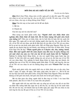 ÑÖÔØNG VEÀ XÖÙ PHAÄT Taäp VII
MÔØI OÂNG BAØ ÑAÕ CHEÁT VEÀ AÊN TEÁT
Caâu hoûi cuûa Lieãu Nghóa.
Hoûi: Kính thöa Thaày, haèng naêm cöù ñeán ngaøy gioã vaø saép ñeán ngaøy Teát, ngöôøi
coøn soáng ra moà maû môøi oâng baø, cha meï ñaõ cheát coù töø 60, 70 naêm nay, veà aên Teát
vôùi con chaùu, nhö vaäy coù ñuùng khoâng thöa Thaày?
Ñaùp: Caâu hoûi naøy coù hai caùch traû lôøi ñeå xaùc ñònh:
1- Meâ tín
2- Chaùnh tín
Caâu hoûi naøy meâ tín nhö theá naøo?
Nhö trong caùc kinh phaùt trieån daïy: “Ngöôøi cheát coøn thaàn thöùc neân
nghieäp daãn thaàn thöùc ñi luaân hoài. Ñoù laø hieän töôïng theá giôùi sieâu hình
cuûa töôûng tri”. Neáu coøn coù thaàn thöùc, töùc laø linh hoàn ñi luaân hoài taùi sanh thì
ñeán ngaøy Teát, ngaøy gioã ra moä môøi nhöõng ngöôøi nhö oâng baø, cha meï ñaõ cheát laâu
roài, veà aên Teát vôùi con chaùu, maø ñaõ ñi ñaàu thai roài coøn ñaâu veà aên Teát vôùi con chaùu,
ñoù laø söï meâ tín cuûa kinh saùch phaùt trieån. Ñoái vôùi Phaät giaùo Nguyeân Thuûy thì con
ngöôøi do caùc duyeân hôïp laïi maø thaønh, neân khoâng coù linh hoàn vaø thaàn thöùc. Trong
kinh Nguõ Uaån ñaõ daïy: “Thaân ngöôøi goàm coù 5 duyeân: saéc, thoï, töôûng, haønh,
thöùc. Khi moät ngöôøi cheát thì naêm duyeân naøy ñeàu tan raõ saïch, khoâng coøn
soùt moät chuùt xíu naøo caû. Caùi coøn laïi ñi taùi sanh luaân hoài laø “Nghieäp”.
Nghieäp laø nhöõng haønh ñoäng thieän, aùc cuûa con ngöôøi haèng ngaøy huaân taäp maø
thaønh. Vì theá, khi cheát con ngöôøi chaúng coøn soùt caùi gì caû, thì laøm sao veà aên Teát
vôùi con chaùu ñöôïc. Coøn nghieäp laø haønh ñoäng thieän aùc huaân taäp maø thaønh, thì
nghieäp laøm sao veà aên Teát vôùi nhöõng ngöôøi thaân ñöôïc. Vì theá, môøi oâng baø, cha meï
veà aên Teát vôùi con chaùu laø meâ tín khoâng ñuùng tính caùch “Chaùnh Tín” cuûa ñaïo
Phaät.
Kinh saùch phaùt trieån cho ngöôøi cheát coøn coù thaàn thöùc neân coù caàu sieâu: laøm
tuaàn 7 ngaøy, 21 ngaøy, 49 ngaøy, 100 ngaøy, giaùp naêm, ba naêm v.v... Ñoù laø loái meâ
tín laïc haäu cuûa kinh saùch phaùt trieån, trong khi Phaät Giaùo Nguyeân Thuûy xaùc ñònh:
khoâng coù theá giôùi sieâu hình, theá giôùi sieâu hình chæ laø theá giôùi töôûng tri.
Meâ tín daân gian cho raèng, ngöôøi cheát laø ñaøn oâng coù 3 hoàn 7 vía (tam hoàn
thaát phaùch), ñaøn baø coù 3 hoàn 9 vía (tam hoàn cöûu phaùch).
Khi ngöôøi cheát chæ coøn moät hoàn moät vía soáng taïi moà maû, coøn taát caû caùc hoàn
vía khaùc ñeàu xuoáng döôùi ñòa nguïc aâm ty ñeå thoï toäi, vaø tieáp tuïc ñi taùi sanh luaân
hoài. Do meâ tín naøy, trôû thaønh moät tuïc leä ñeán ngaøy gioã, ngaøy Teát con chaùu ra moä
môøi oâng baø cha meï ñaõ quaù coá laâu xa veà aên Teát vôùi con chaùu.
- 77 -
 