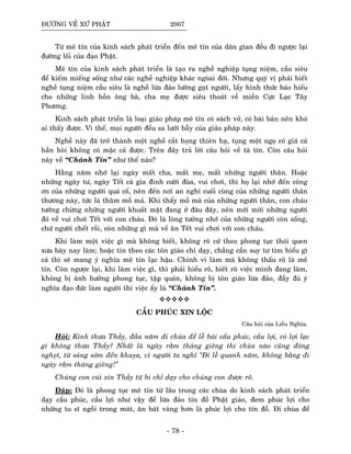 ÑÖÔØNG VEÀ XÖÙ PHAÄT 2007
Töø meâ tín cuûa kinh saùch phaùt trieån ñeán meâ tín cuûa daân gian ñeàu ñi ngöôïc laïi
ñöôøng loái cuûa ñaïo Phaät.
Meâ tín cuûa kinh saùch phaùt trieån laø taïo ra ngheà nghieäp tuïng nieäm, caàu sieâu
ñeå kieám mieáng soáng nhö caùc ngheà nghieäp khaùc ngoøai ñôøi. Nhöng quyù vò phaûi bieát
ngheà tuïng nieäm caàu sieâu laø ngheà löøa ñaûo löôøng gaït ngöôøi, laáy hình thöùc baùo hieáu
cho nhöõng linh hoàn oâng baø, cha meï ñöôïc sieâu thoaùt veà mieàn Cöïc Laïc Taây
Phöông.
Kinh saùch phaùt trieån laø loaïi giaùo phaùp meâ tín coù saùch vôû, coù baøi baûn neân khoù
ai thaáy ñöôïc. Vì theá, moïi ngöôøi ñeàu sa löôùi baãy cuûa giaùo phaùp naøy.
Ngheà naøy ñaõ trôû thaønh moät ngheà caét hoïng thieân haï, tuïng moät ngoï coù giaù caû
haún hoøi khoâng coù maëc caû ñöôïc. Treân ñaây traû lôøi caâu hoûi veà taø tín. Coøn caâu hoûi
naøy veà “Chaùnh Tín” nhö theá naøo?
Haèng naêm nhôù laïi ngaøy maát cha, maát meï, maát nhöõng ngöôøi thaân. Hoaëc
nhöõng ngaøy tö, ngaøy Teát caû gia ñình cöôøi ñuøa, vui chôi, thì hoï laïi nhôù ñeán coâng
ôn cuûa nhöõng ngöôøi quaù coá, neân ñeán nôi an nghæ cuoái cuøng cuûa nhöõng ngöôøi thaân
thöông naøy, töùc laø thaêm moà maû. Khi thaáy moà maû cuûa nhöõng ngöôøi thaân, con chaùu
töôûng chöøng nhöõng ngöôøi khuaát maët ñang ôû ñaâu ñaây, neân môùi môøi nhöõng ngöôøi
ñoù veà vui chôi Teát vôùi con chaùu. Ñoù laø loøng töôûng nhôù cuûa nhöõng ngöôøi coøn soáng,
chöù ngöôøi cheát roài, coøn nhöõng gì maø veà aên Teát vui chôi vôùi con chaùu.
Khi laøm moät vieäc gì maø khoâng bieát, khoâng roõ cöù theo phong tuïc thoùi quen
xöa baøy nay laøm; hoaëc tin theo caùc toân giaùo chæ daïy, chaúng caàn suy tö tìm hieåu gì
caû thì seõ mang yù nghóa meâ tín laïc haäu. Chính vì laøm maø khoâng thaáu roõ laø meâ
tín. Coøn ngöôïc laïi, khi laøm vieäc gì, thì phaûi hieåu roõ, bieát roõ vieäc mình ñang laøm,
khoâng bò aûnh höôûng phong tuïc, taäp quaùn, khoâng bò toân giaùo löøa ñaûo, ñaày ñuû yù
nghóa ñaïo ñöùc laøm ngöôøi thì vieäc aáy laø “Chaùnh Tín”.
CAÀU PHUÙC XIN LOÄC
Caâu hoûi cuûa Lieãu Nghóa.
Hoûi: Kính thöa Thaày, ñaàu naêm ñi chuøa ñeå leã baùi caàu phuùc, caàu lôïi, coù lôïi laïc
gì khoâng thöa Thaày? Nhaát laø ngaøy raèm thaùng gieâng thì chuøa naøo cuõng ñoâng
ngheït, töø saùng sôùm ñeán khuya, vì ngöôøi ta nghó “Ñi leã quanh naêm, khoâng baèng ñi
ngaøy raèm thaùng gieâng!”
Chuùng con cuùi xin Thaày töø bi chæ daïy cho chuùng con ñöôïc roõ.
Ñaùp: Ñoù laø phong tuïc meâ tín töø laâu trong caùc chuøa do kinh saùch phaùt trieån
daïy caàu phuùc, caàu lôïi nhö vaäy ñeå löøa ñaûo tín ñoà Phaät giaùo, ñem phuùc lôïi cho
nhöõng tu só ngoài trong maùt, aên baùt vaøng hôn laø phuùc lôïi cho tín ñoà. Ñi chuøa ñeå
- 78 -
 
