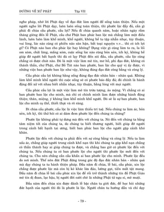 ÑÖÔØNG VEÀ XÖÙ PHAÄT Taäp VII
nghe phaùp, nhôù lôøi Phaät daïy veà ñaïo ñöùc laøm ngöôøi ñeå soáng toaøn thieän. Neáu moät
ngöôøi nghe lôøi Phaät daïy, luoân luoân soáng toaøn thieän, thì phöôùc loäc ñaày ñuû, caàn gì
phaûi ñi chuøa caàu phöôùc, caàu lôïi? Neáu ñi chuøa quanh naêm, hoaëc nhaân ngaøy raèm
thaùng gieâng ñeán leã Phaät, caàu chö Phaät ban phuùc ban loäc maø chaúng laøm moät ñieàu
laønh, luoân luoân laøm khoå mình, khoå ngöôøi, khoâng heà tu taäp nhaãn nhuïc, tuøy thuaän,
vui loøng, luùc naøo cuõng coù phieàn naõo saân haän, baát toaïi nguyeän v.v... thì coù ích lôïi
gì? Coù Phaät naøo ban cho phuùc loäc hay khoâng? Ñuïng vieäc gì cuõng laøm to ra, la loái
om xoøm, chöûi laøng, maéng xoùm, cuoäc soáng luùc naøo cuõng boûn xeûn, ích kyû, khoâng heà
giuùp ñôõ ngöôøi baát haïnh thì duø coù laïy Phaät ñeán soùi ñaàu, caàu phöôùc, caàu loäc cuõng
chaúng coù ñöôïc chuùt naøo. Ñoù laø moät vieäc laøm meâ tín, mô hoà, phi ñaïo ñöùc, khoâng coù
thaùnh thaàn, chö Phaät, chö Boà Taùt naøo ban phöôùc, ban loäc cho quyù vò aáy ñöôïc, vì
nhöõng vieäc ban phöôùc ban loäc nhö vaäy, khoâng ñuùng ñaïo ñöùc coâng baèng vaø coâng lyù.
Caàu phuùc caàu lôïi khoâng baèng soáng ñuùng ñaïo ñöùc nhaân baûn - nhaân quaû. Khoâng
laøm khoå mình khoå ngöôøi thì cuoäc soáng seõ coù phöôùc baùo ñaày ñuû; ñoù chính laø haønh
ñoäng ñoái xöû vôùi nhau bieát nhaãn nhuïc, tuøy thuaän, baèng loøng vôùi moïi ngöôøi.
Caàu phuùc caàu lôïi laø moät vieäc laøm meâ tín tröøu töôïng, aûo moäng. Vì chaúng coù ai
ban phöôùc ban loäc cho mình, maø chæ coù chính mình laøm ñöôïc nhöõng haønh ñoäng
thieän; thaân, mieäng, yù khoâng laøm khoå mình khoå ngöôøi. Ñoù seõ laø söï ban phöôùc, ban
loäc cho mình cuï theå, thieát thöïc vaø roõ raøng.
Ñi chuøa caàu phöôùc, caàu loäc laø vieäc laøm thieáu trí tueä. Neáu chuùng ta laøm aùc, boûn
xeûn, ích kyû, thì thöû hoûi coù ai daùm ñem phöôùc loäc ñeán chuùng ta chaêng?
Phöôùc loäc khoâng phaûi töï döng maø ñeán vôùi chuùng ta. Noù ñeán vôùi chuùng ta baèng
taâm nieäm toát cuûa chuùng ta, do chuùng ta bieát thöông ngöôøi, bieát giuùp ñôõ ngöôøi
trong caûnh baát haïnh tai öông, bieát ban phuùc ban loäc cho ngöôøi gaëp caûnh khoù
khaên.
Phöôùc loäc ñeán vôùi chuùng ta phaûi ñeán vôùi söï coâng baèng vaø coâng lyù. Neáu ta laøm
xaáu aùc, chaúng giuùp ngöôøi trong caûnh khoå naïn thì khi chuùng ta gaëp khoå naïn chaúng
coù thaàn thaùnh hay ai giuùp chuùng ta ñöôïc, vaø chaúng bao giôø coù phöôùc loäc ñeán vôùi
chuùng ta. Neáu chuùng ta coù ban phöôùc loäc cho ngöôøi thì phöôùc loäc môùi ñeán vôùi
chuùng ta. Cho neân chaúng caàn caàu khaån ai ban phöôùc loäc cho mình. Phöôùc loäc ñeàu
do nôi mình. Theá neân ñöùc Phaät ñöùng trong goùc ñoä ñaïo ñöùc nhaân baûn - nhaân quaû
maø daïy chuùng ta tu haønh thieän phaùp. Ñaàu naêm ñi chuøa, leã baùi, caàu phuùc, xin loäc
chaúng ñöôïc phöôùc loäc maø coøn bò keû khaùc löøa ñaûo, löôøng gaït, tieàn maát taät mang.
Ñaàu naêm ñi chuøa leã baùi caàu phuùc xin loäc ñeå roài trôû thaønh nhöõng tín ñoà Phaät Giaùo
meâ tín dò ñoan, laïc haäu, bò ngöôøi ñôøi cöôøi cheâ laø nhöõng Phaät töû ngu si, meâ muoäi.
Ñaàu naêm ñeán chuøa xin ñöôïc ñaûnh leã baäc chaân tu giôùi ñöùc, ñeå hoïc hoûi nhöõng
ñöùc haïnh cuûa ngöôøi thì ñoù laø phöôùc laø loäc. Ngöôøi chaân tu höôùng daãn vaø chæ daïy
- 79 -
 