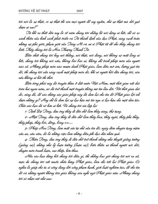 ÑÖÔØNG VEÀ XÖÙ PHAÄT 2007
toâi noùi laø söï thaät, vì söï thaät thì coøn moïi ngöôøi ñeå suy ngaãm, chöù söï thaät maø doái gaït
ñöôïc ai sao?”
Töø khi ra thaát ñeán nay laø 18 naêm chuùng toâi chaúng heà noùi ñoäng ai heát, chæ coù so
saùnh thieàn cuûa kinh saùch phaùt trieån vaø Töù thaùnh ñònh cuûa ñaïo Phaät, cuøng vaïch traàn
nhöõng söï phaù giôùi, phaïm giôùi cuûa Taêng Ni vaø cö só Phaät töû ñeå cho thaày chuùng toâi
bieát. Thaáy chuùng toâi laø Hoøa Thöôïng Thanh Töø.
Baûn chaát chuùng toâi hay noùi thaúng, noùi thaät, noùi ñuùng, noùi khoâng sôï maát loøng ai
heát, chuùng toâi khoâng noùi xaáu, khoâng baøi baùc ai, khoâng chæ trích phaùp moân cuûa ngöôøi
naøo caû. Nhöng phaùp moân naøo möôïn danh Phaät giaùo, laøm ñieàu môø aùm, löôøng gaït tín
ñoà, thì chuùng toâi saün saøng vaïch maët phaùp moân ñoù, khi coù ngöôøi hoûi ñeán chuùng toâi, coøn
neáu khoâng ai hoûi thì thoâi.
Boán toâng phaùi naøy ñaõ truyeàn thöøa ôû ñaát nöôùc Vieät Nam, moät thôøi gian raát daøi
treân hai ngaøn naêm, noù ñaõ trôû thaønh moät truyeàn thoáng meâ tín laâu ñôøi. Vôùi thôøi gian daøi
ñoù, cuõng ñuû, ñeå xaùc chöùng caùc giaùo phaùp naøy ñaõ ñem laïi cho tín ñoà Phaät giaùo lôïi ích
ñöôïc nhöõng gì? Hay chæ laø ñem laïi söï laïc haäu meâ tín ngu si laïc haäu cho moät daân toäc.
Chaéc caùc baïn ñaõ roõ hôn ai heát. Vaø chuùng toâi xin laëp laïi
1- Tònh Ñoä Toâng, ñöa oâng thaày ñi ñeán choã laøm thaày cuùng, thôï tuïng.
2- Maät Toâng, ñöa oâng thaày ñi ñeán choã laøm thaày buøa, thaày ngaõi, thaày phuø thuûy,
thaày phaùp, thaày boùi, ñoàng, boùng v.v…
3- Phaùp Hoa Toâng, laøm maát söùc töï chuû cuûa tín ñoà, ngaøy ñeâm chuyeân tuïng nieäm
caàu an, caàu sieâu, ñoù laø nhöõng vieäc laøm nhöõng ñieàu phi ñaïo ñöùc nhaân quaû.
4- Thieàn Toâng, ñöa oâng thaày ñi ñeán choã trôû thaønh nhöõng nhaø thuyeát giaûng töôûng
(giaûng sö), nhöõng nhaø lyù luaän töôûng (luaän sö), bieán thieàn sö thaønh ngöôøi noùi doái,
chuyeân moân tranh luaän, cao thaáp, hôn thua.
Neáu caùc baïn ñöøng hoûi chuùng toâi ñieàu gì, thì chaúng bao giôø chuùng toâi noùi ra caû,
maëc duø chuùng toâi raát muoán chaán höng Phaät giaùo, laøm cho toát laïi Phaät giaùo. Coù
nghóa laø giuùp cho tu só soáng ñuùng ñôøi soáng phaïm haïnh, giôùi luaät nghieâm tuùc, ñeå cho tín
ñoà vaø nhöõng ngöôøi khoâng toân giaùo khoâng coøn nghi ngôø Phaät giaùo nöõa. Nhöng chuùng
toâi coù nhaän xeùt nhö sau:
- 8 -
 