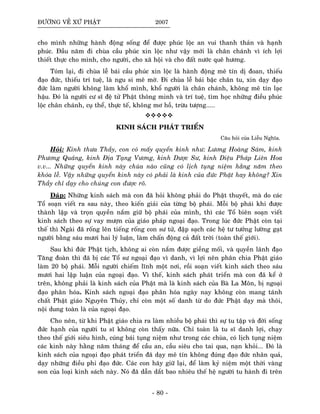 ÑÖÔØNG VEÀ XÖÙ PHAÄT 2007
cho mình nhöõng haønh ñoäng soáng ñeå ñöôïc phuùc loäc an vui thanh thaûn vaø haïnh
phuùc. Ñaàu naêm ñi chuøa caàu phuùc xin loäc nhö vaäy môùi laø chaân chaùnh vì ích lôïi
thieát thöïc cho mình, cho ngöôøi, cho xaõ hoäi vaø cho ñaát nöôùc queâ höông.
Toùm laïi, ñi chuøa leã baùi caàu phuùc xin loäc laø haønh ñoäng meâ tín dò ñoan, thieáu
ñaïo ñöùc, thieáu trí tueä, laø ngu si meâ môø. Ñi chuøa leã baùi baäc chaân tu, xin daïy ñaïo
ñöùc laøm ngöôøi khoâng laøm khoå mình, khoå ngöôøi laø chaân chaùnh, khoâng meâ tín laïc
haäu. Ñoù laø ngöôøi cö só ñeä töû Phaät thoâng minh vaø trí tueä, tìm hoïc nhöõng ñieàu phuùc
loäc chaân chaùnh, cuï theå, thöïc teá, khoâng mô hoà, tröøu töôïng.....
KINH SAÙCH PHAÙT TRIEÅN
Caâu hoûi cuûa Lieãu Nghóa.
Hoûi: Kính thöa Thaày, con coù maáy quyeån kinh nhö: Löông Hoaøng Saùm, kinh
Phöông Quaûng, kinh Ñòa Taïng Vöông, kinh Döôïc Sö, kinh Dieäu Phaùp Lieân Hoa
v.v... Nhöõng quyeån kinh naøy chuøa naøo cuõng coù lòch tuïng nieäm haèng naêm theo
khoùa leã. Vaäy nhöõng quyeån kinh naøy coù phaûi laø kinh cuûa ñöùc Phaät hay khoâng? Xin
Thaày chæ daïy cho chuùng con ñöôïc roõ.
Ñaùp: Nhöõng kinh saùch maø con ñaõ hoûi khoâng phaûi do Phaät thuyeát, maø do caùc
Toå soaïn vieát ra sau naøy, theo kieán giaûi cuûa töøng boä phaùi. Moãi boä phaùi khi ñöôïc
thaønh laäp vaø troïn quyeàn naém giöõ boä phaùi cuûa mình, thì caùc Toå bieân soaïn vieát
kinh saùch theo söï vay möôïn cuûa giaùo phaùp ngoaïi ñaïo. Trong luùc ñöùc Phaät coøn taïi
theá thì Ngaøi ñaõ roáng leân tieáng roáng con sö töû, ñaäp saïch caùc heä tö töôûng löôøng gaït
ngöôøi baèng saùu möôi hai lyù luaän, laøm chaán ñoäng caû ñaát trôøi (toaøn theá giôùi).
Sau khi ñöùc Phaät tòch, khoâng ai coøn naém ñöôïc gieàng moái, vaø quyeàn laõnh ñaïo
Taêng ñoaøn thì ñaõ bò caùc Toå sö ngoaïi ñaïo vì danh, vì lôïi neân phaân chia Phaät giaùo
laøm 20 boä phaùi. Moãi ngöôøi chieám lónh moät nôi, roài soaïn vieát kinh saùch theo saùu
möôi hai laäp luaän cuûa ngoaïi ñaïo. Vì theá, kinh saùch phaùt trieån maø con ñaõ keå ôû
treân, khoâng phaûi laø kinh saùch cuûa Phaät maø laø kinh saùch cuûa Baø La Moân, bò ngoaïi
ñaïo phaân hoùa. Kinh saùch ngoaïi ñaïo phaân hoùa ngaøy nay khoâng coøn mang taùnh
chaát Phaät giaùo Nguyeân Thuûy, chæ coøn moät soá danh töø do ñöùc Phaät daïy maø thoâi,
noäi dung toaøn laø cuûa ngoaïi ñaïo.
Cho neân, töø khi Phaät giaùo chia ra laøm nhieàu boä phaùi thì söï tu taäp vaø ñôøi soáng
ñöùc haïnh cuûa ngöôøi tu só khoâng coøn thaáy nöõa. Chæ toaøn laø tu só danh lôïi, chaïy
theo theá giôùi sieâu hình, cuùng baùi tuïng nieäm nhö trong caùc chuøa, coù lòch tuïng nieäm
caùc kinh naøy haèng naêm thaùng ñeå caàu an, caàu sieâu cho tai qua, naïn khoûi... Ñoù laø
kinh saùch cuûa ngoaïi ñaïo phaùt trieån ñaõ daïy meâ tín khoâng ñuùng ñaïo ñöùc nhaân quaû,
daïy nhöõng ñieàu phi ñaïo ñöùc. Caùc con haõy giöõ laïi, ñeå laøm kyû nieäm moät thôøi vaøng
son cuûa loaïi kinh saùch naøy. Noù ñaõ daãn daét bao nhieâu theá heä ngöôøi tu haønh ñi treân
- 80 -
 