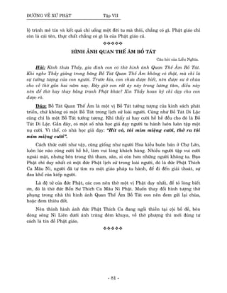 ÑÖÔØNG VEÀ XÖÙ PHAÄT Taäp VII
loä trình meâ tín vaø keát quaû chæ uoång moät ñôøi tu maø thoâi, chaúng coù gì. Phaät giaùo chæ
coøn laø caùi teân, thöïc chaát chaúng coù gì laø cuûa Phaät giaùo caû.
HÌNH AÛNH QUAN THEÁ AÂM BOÀ TAÙT
Caâu hoûi cuûa Lieãu Nghóa.
Hoûi: Kính thöa Thaày, gia ñình con coù thôø hình aûnh Quan Theá AÂm Boà Taùt.
Khi nghe Thaày giaûng trong baêng Boà Taùt Quan Theá AÂm khoâng coù thaät, maø chæ laø
söï töôûng töôïng cuûa con ngöôøi. Tröôùc kia, con chöa ñöôïc bieát, neân ñöôïc sö ôû chuøa
cho veà thôø gaàn hai naêm nay. Baây giôø con raát aùy naùy trong löông taâm, ñieàu naøy
neân ñeå thôø hay thay baèng tranh Phaät khaùc? Xin Thaày hoan hyû chæ daïy cho con
ñöôïc roõ.
Ñaùp: Boà Taùt Quan Theá AÂm laø moät vò Boà Taùt töôûng töôïng cuûa kinh saùch phaùt
trieån, chöù khoâng coù moät Boà Taùt trong lòch söû loaøi ngöôøi. Cuõng nhö Boà Taùt Di Laëc
cuõng chæ laø moät Boà Taùt töôûng töôïng. Khi thaáy ai hay cöôøi heà heà ñeàu cho ñoù laø Boà
Taùt Di Laëc. Gaàn ñaây, coù moät soá nhaø hoïc giaû daïy ngöôøi tu haønh luoân luoân taäp moät
nuï cöôøi. Vì theá, coù nhaø hoïc giaû daïy: “Hít voâ, toâi mæm mieäng cöôøi, thôû ra toâi
mæm mieäng cöôøi”.
Caùch thöùc cöôøi nhö vaäy, cuõng gioáng nhö ngöôøi Hoa kieàu buoân baùn ôû Chôï Lôùn,
luoân luùc naøo cuõng cöôøi heà heà, laøm vui loøng khaùch haøng. Nhieàu ngöôøi taäp vui cöôøi
ngoaøi maët, nhöng beân trong thì tham, saân, si coøn hôn nhöõng ngöôøi khoâng tu. Ñaïo
Phaät chæ duy nhaát coù moät ñöùc Phaät lòch söû trong loaøi ngöôøi, ñoù laø ñöùc Phaät Thích
Ca Maâu Ni, ngöôøi ñaõ töï tìm ra moät giaùo phaùp tu haønh, ñeå ñi ñeán giaûi thoaùt, söï
ñau khoå cuûa kieáp ngöôøi.
Laø ñeä töû cuûa ñöùc Phaät, caùc con neân thôø moät vò Phaät duy nhaát, ñeå toû loøng bieát
ôn, ñoù laø thôø ñöùc Boån Sö Thích Ca Maâu Ni Phaät. Muoán thay ñoåi hình töôïng thôø
phuïng trong nhaø thì hình aûnh Quan Theá AÂm Boà Taùt con neân ñem göûi laïi chuøa,
hoaëc ñem thieâu ñoát.
Neân thænh hình aûnh ñöùc Phaät Thích Ca ñang ngoài thieàn taïi coäi boà ñeà, beân
doøng soâng Ni Lieân döôùi aùnh traêng ñeâm khuya, veà thôø phöôïng thì môùi ñuùng tö
caùch laø tín ñoà Phaät giaùo.
- 81 -
 