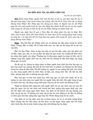 ÑÖÔØNG VEÀ XÖÙ PHAÄT 2007
BA HOÀN BAÛY VÍA, BA HOÀN CHÍN VÍA
Caâu hoûi cuûa Lieãu Nghóa.
Hoûi: Kính thöa Thaày, ngöôøi cheát môùi taét thôû, coù tuïc leä, neáu ñaøn oâng thì cho 7
haït gaïo neáp coäng 7 haït muoái traéng vaøo mieäng, ñaøn baø thì 9. Laøm nhö vaäy coù ñuùng
khoâng thöa Thaày? Xin Thaày daïy cho chuùng con ñöôïc roõ. Ngöôøi naøo tín ñoà Phaät
giaùo thì cho moät quyeån kinh kyø caàu nhoû baèng bao thuoác laù ñeå vaøo tuùi aùo cho ngöôøi
cheát mang ñi, ñeå quyû söù bieát laø ñeä töû cuûa Phaät, khoâng tra khaûo buoäc toäi.
Ngöôøi naøo ñöôïc laøm leã quy y Tam Baûo thì ñöôïc phaùt cho hai tôø ñieäp. Khi
cheát, moät tôø ñem thieâu ñoát chaùy thaønh tro than ñem ñi boû xuoáng gieáng hoaëc mang
ra soâng boû, 1 tôø xeáp nhoû ñeå vaøo loøng baøn tay ngöôøi cheát mang ñi. Laøm nhö vaäy coù
ñuùng khoâng thöa Thaày?
Ñaùp: Sau khi ñoïc laïi nhöõng saùch noùi veà phong tuïc daân gian trong ba mieàn
Nam, Trung, Baéc ta thaáy, duø lyù luaän kieåu naøo, caùc taäp tuïc ñoù cuõng chæ laø meâ tín
maø thoâi.
Ñoái vôùi ñaïo Phaät, thaân töù ñaïi naøy khi raõ tan thì ñaát, nöôùc, gioù, löûa phaûi traû
veà ñaát, nöôùc, gioù, löûa, coù coøn gì ñaâu maø phaûi boû gaïo muoái vaøo mieäng ñeå ñem theo
aên uoáng nhö ngöôøi coøn soáng. Thöôøng tuïc leä daân gian ngöôøi ta cuùng coâ hoàn, töùc laø
nhöõng vong hoàn ngöôøi cheát oan öùc, cheát töùc toái, khoâng ñi ñaàu thai ñöôïc, hoï cuùng
baèng gaïo vaø muoái.
Do ñoù suy ra, chuùng ta cuõng nhaän ra ñöôïc ngöôøi nam cheát cho baûy haït gaïo vaø
baûy haït muoái vaøo mieäng, ñeå nhôø ñoù maø linh hoàn vaø phaùch vía khoâng coøn ñoùi khaùt
trong luùc chöa ñi ñaàu thai. Töø choã töôûng tri, ngöôøi ta suy töôûng theá giôùi sieâu hình
vaø cho raèng ngöôøi cheát laø cheát thaân töù ñaïi, coøn rieâng linh hoàn thì baát töû, baát
bieán, khoâng thay ñoåi vaø khoâng bao giôø cheát.
Baûy haït gaïo vaø baûy haït muoái hay chín haït gaïo vaø chín haït muoái, ñoù laø söï
töôûng tri cuûa tình caûm con ngöôøi ñoái vôùi ngöôøi thaân ñaõ cheát. Hoï nghó raèng soá gaïo
vaø muoái nhö vaäy, ñuû duøng trong thôøi gian tieáp tuïc ñi taùi sanh maø khoâng bò ñoùi.
Ngöôøi ta khoâng hieåu raèng khi moät ngöôøi cheát, boû caùi xaùc thaân caèn coãi naøy thì
tieáp tuïc ngay vôùi caùi xaùc thaân môùi trong baøo thai, gioáng nhö ngoïn ñuoác naøy vöøa
taét thì ñöôïc moài sang ngoïn ñuoác khaùc, caây ñuoác cuõ ñaõ thaønh caùt buïi khoâng coøn
moät vaät gì löu laïi. Vì khoâng coøn moät vaät gì löu laïi neân chaúng coù ñi ñaâu vaø chaúng
coù thôøi gian chôø ñôïi xuoáng ñòa nguïc hay leân Thieân ñaøng hoaëc ñi taùi sanh.
Caây ñuoác cuõ vaø caây ñuoác môùi thì coù khaùc nhau, noù coù voâ soá hình töôùng khaùc
nhau nhöng löûa thì nhö nhau, duø löûa than vaø löûa ngoïn, hoaëc ngoïn löûa lôùn hoaëc
nhoû, taùnh löûa vaãn laø moät (taùnh noùng, aám) chöù khoâng hai ba ñöôïc.
- 82 -
 