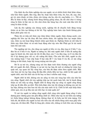 ÑÖÔØNG VEÀ XÖÙ PHAÄT Taäp VII
Caây ñuoác duï cho thaân nghieäp cuûa con ngöôøi, noù coù nhieàu hình thöùc khaùc nhau,
nhö laøm thaân ngöôøi, ñaøn oâng, ñaøn baø, hoaëc laøm thaân traâu, boø, heo, deâ, coïp, choù,
gaø vòt, meøo chuoät, caù toâm, chim, coân truøng, saâu boï, raén rít, ong böôùm, v.v... Taát caû
ñeàu laø thaân töù ñaïi, nhöng hình daùng khoâng gioáng nhau, duø raát nhoû nhö vi truøng
cuõng laø thaân töù ñaïi maø coù, lôùn nhö chim ñaïi baøng bay che maùt nöûa baàu trôøi thì
cuõng laø thaân töù ñaïi.
Löûa duï cho nghieäp cuûa chuùng sanh, nghieäp thì di chuyeån linh ñoäng trong
thieän vaø aùc lieân tuïc khoâng coù keõ hôû. Vaäy nghieäp luoân luoân vaän haønh khoâng giaùn
ñoaïn phuùt giaây naøo caû.
Thaân thì coù tieáp noái thaân naøy thaân khaùc (thaân ngöôøi, thaân chuùng sanh), coøn
nghieäp thì lieân tuïc duø thay ñoåi bao nhieâu thaân, thì nghieäp lieân tuïc möôïn thaân
naøy, thaân noï maø hoaït ñoäng thaønh nhaân quaû thieän aùc. Nghieäp thieän aùc noái tieáp töø
thaân naøy thaân khaùc vaø cöù maõi hoaït ñoäng nhö vaäy neân ñöùc Phaät goïi laø taùi sanh
luaân hoài maõi maõi.
Tín ngöôõng meâ tín, cho raèng con ngöôøi coù hoàn vaø vía, ñaøn oâng coù 3 hoàn 7 vía,
ñaøn baø coù 3 hoàn 9 vía. Ngöôøi ta töôûng tri, khi moät ngöôøi cheát 3 hoàn ñi xuoáng ñòa
nguïc bò haønh toäi, khi maõn toäi thì ñi ñaàu thai; coøn 7 vía ñaøn oâng, vaø 9 vía ñaøn baø
thì ôû laïi döông gian vaát vô, vaát vöôûng ñoùi khaùt. Cho neân khi cheát, ngöôøi ta cho
vaøo mieäng hoaëc 7 haït neáp hoaëc 9 haït neáp ñeå 7 vía hoaëc 9 vía ñoù, coù maø soáng
khoâng coù ñoùi khaùt, hoaëc laáy trong mieäng maø tieâu phí.
Ñoù laø söï meâ tín, nhöng cuõng noùi leân ñöôïc tình thaân thöông cuûa ngöôøi soáng
ñoái vôùi ngöôøi ñaõ cheát. Nhöng vì söï meâ tín laïc haäu ñoù môùi coù nhöõng keû troäm hay
quaät moà, caïy quan taøi laáy vaøng baïc, cuûa baùu ñaõ ñöôïc choân theo ngöôøi cheát. Moät
vieäc laøm meâ tín laïc haäu cuõng ñaõ ñöa ñeán nhieàu ñieàu tai haïi, nhaát laø khi quaät moà
ngöôøi cheát, muøi hoâi thoái cuûa töû thi bay ra laøm oâ nhieãm moät vuøng.
Ngöôøi cheát laø heát, khoâng coøn aên uoáng vaø tieâu xaøi vaøng baïc tieàn cuûa nhö luùc
coøn soáng. Ngöôøi cheát chæ coøn nghieäp tieáp tuïc taùi sanh luaân hoài, töùc laø haønh ñoäng
thieän aùc noái tieáp söï soáng. Ngöôøi cheát laø ñang tieáp tuïc soáng vaø ngöôøi soáng ñang
tieáp tuïc ñi daàn ñeán söï cheát. Neáu hieåu ñöôïc nhö vaäy thì chuùng ta khoâng coøn meâ tín
laïc haäu, khoâng coøn laøm hao taøi toán cuûa moät caùch voâ lyù. Cheát laø heát moät kieáp thaân
nhaân quaû, coøn coù gì ñaâu maø xaøi tieàn baïc vaø maëc quaàn aùo?
Vì meâ tín ngöôøi ta töôûng raèng ngöôøi cheát cuõng nhö ngöôøi ñang soáng ôû treân
döông gian (döông gian aâm phuû ñoàng nhaát lyù). Hieåu nhö vaäy laø caùi hieåu cuûa töôûng
tri (hieåu baèng töôûng) khoâng ñuùng, khoâng thöïc teá, laø hieåu mô hoà tröøu töôïng. Caùi
hieåu ñoù, ñaõ khieán cho ngöôøi ta hao toán tieàn cuûa raát nhieàu baèng caùch mua giaáy tieàn
vaøng maõ, roài ñem ñoát. Thaät laø laõng phí, nhaûm nhí, chaúng coù linh hoàn naøo söû duïng
- 83 -
 
