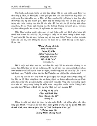 ÑÖÔØNG VEÀ XÖÙ PHAÄT Taäp VII
Caùc kinh saùch phaùt trieån laïi coøn daïy raèng: Khi treû con môùi sanh ñem vaøo
chuøa quy y Phaät, seõ khoâng bò taø ma quyû quaùi baét laøm cho ñau beänh, hay hoaëc treû
môùi sanh ñem ñeán chuøa quy y Phaät seõ ñöôïc maïnh gioûi vaø khoâng bò ñau oám, nhôø
chö Phaät phuø hoä cho maïnh gioûi. Treân ñaây laø nhöõng ñieàu meâ tín maø quyù Thaày
trong caùc chuøa thöôøng daïy tín ñoà nhö vaäy, ñeå thu huùt tín ñoà thöôøng ñeán chuøa
cuùng baùi, ñeå caùc Thaày ngoài khoâng maø thoï höôûng. Chaúng tu haønh gì caû, chæ caàn
daïy baûo nhöõng ñieàu meâ tín ñoù, laø ngoài maùt, aên baùt vaøng .
Gaàn ñaây, khoaûng möôøi naêm nay coù xuaát hieän moät loaïi kinh nhoû baèng goùi
thuoác huùt coù teân laø kinh Kyø Caàu, do moät vò thaày Baø La Moân töôûng ra bieân soaïn.
Trong kinh Kyø Caàu ñaõ daïy: “neáu coù quyû söù hay vua Dieâm Vöông tra hoûi thì ñöa
kinh Kyø Caàu ra, lieàn khoâng bò tra hoûi vaø ñöôïc ñi taùi sanh khoâng sa ñòa nguïc”.
Kinh vieát:
“Maïng chung soá thaùc
Quyû söù hoûi caâu
Ñaõ coù Kyø Caàu
Dieâm Vöông tra hoûi
Ñöùng laïi maø noùi
Ñaõ coù Kyø Caàu”
(trang 2, 3).
Ñoù laø moät loaïi kinh meâ tín, phi ñaïo ñöùc, moät loái löøa ñaûo cuûa nhöõng taø sö
ngoaïi ñaïo. Neáu laøm toäi loãi töùc laø laøm aùc, thì chæ coù laøm vieäc thieän môùi chuyeån hoùa
ñöôïc thoaùt caûnh khoå hay laø caûnh ñòa nguïc, chöù khoâng phaûi coù kinh Kyø Caàu laø tieâu
tai thoaùt naïn. Thaät laø nhöõng taø giaùo ñaïi Thöøa baøy ra nhieàu ñieàu phi ñaïo ñöùc!
Kinh Kyø Caàu laø moät loaïi kinh taø giaùo ngoaïi ñaïo möôïn danh Phaät phaùp, ñeå
löøa ñaûo tín ñoà Phaät giaùo laøm vieäc meâ hoaëc, ñaùnh laïc höôùng chaân chaùnh cuûa Phaät
giaùo. Kinh Kyø Caàu gioáng nhö giaáy thoâng haønh cuûa giaëc Phaùp caáp cho nhöõng ngöôøi
daân baûn xöù trong vuøng chuùng ñaõ kieåm soaùt trong thôøi chieán tranh. Trong kinh
naøy coøn daïy: “Neáu ai coù kinh naøy thì chö Phaät môùi bieát maø cöùu ñoä”.
“ Chaúng coù Kyø Caàu
Phaät môùi bieát ñaâu
Laâm chung cöùu ñoä”
(trang 9)
Ñuùng laø moät loaïi kinh taø giaùo, chæ caàn cuoán kinh, chöù khoâng phaûi caàn taám
loøng giaûi thoaùt. Trong khi aáy ñöùc Phaät daïy: “phaûi ly duï,c ly aùc phaùp thì taâm
thanh tònh, taâm thanh tònh, töùc laø Tònh Ñoä hay laø Cöïc Laïc”.
“ Chö aùc maïc taùc
Chuùng thieän phuïng haønh
- 85 -
 