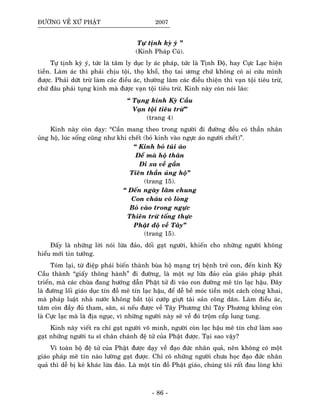 ÑÖÔØNG VEÀ XÖÙ PHAÄT 2007
Töï tònh kyø yù ”
(Kinh Phaùp Cuù).
Töï tònh kyø yù, töùc laø taâm ly duïc ly aùc phaùp, töùc laø Tònh Ñoä, hay Cöïc Laïc hieän
tieàn. Laøm aùc thì phaûi chòu toäi, thoï khoå, thoï tai öông chöùù khoâng coù ai cöùu mình
ñöôïc. Phaûi döùt tröø laøm caùc ñieàu aùc, thöôøng laøm caùc ñieàu thieän thì vaïn toäi tieâu tröø,
chöù ñaâu phaûi tuïng kinh maø ñöôïc vaïn toäi tieâu tröø. Kinh naøy coøn noùi laùo:
“ Tuïng kinh Kyø Caàu
Vaïn toäi tieâu tröø”ø
(trang 4)
Kinh naøy coøn daïy: “Caàn mang theo trong ngöôøi ñi ñöôøng ñeàu coù thaàn nhaân
uûng hoä, luùc soáng cuõng nhö khi cheát (boû kinh vaøo ngöïc aùo ngöôøi cheát)”.
“ Kinh boû tuùi aùo
Ñeå maø hoä thaân
Ñi xa veà gaàn
Tieân thaàn uûng hoä”
(trang 15).
“ Ñeán ngaøy laâm chung
Con chaùu coù loøng
Boû vaøo trong ngöïc
Thieân tröø toáng thöïc
Phaät ñoä veà Taây”
(trang 15).
Ñaáy laø nhöõng lôøi noùi löøa ñaûo, doái gaït ngöôøi, khieán cho nhöõng ngöôøi khoâng
hieåu môùi tin töôûng.
Toùm laïi, töø ñieäp phaùi bieán thaønh buøa hoä maïng trò beänh treû con, ñeán kinh Kyø
Caàu thaønh “giaáy thoâng haønh” ñi ñöôøng, laø moät söï löøa ñaûo cuûa giaùo phaùp phaùt
trieån, maø caùc chuøa ñang höôùng daãn Phaät töû ñi vaøo con ñöôøng meâ tín laïc haäu. Ñaây
laø ñöôøng loái giaùo duïc tín ñoà meâ tín laïc haäu, ñeå deã beà moùc tieàn moät caùch coâng khai,
maø phaùp luaät nhaø nöôùc khoâng baét toäi cöôùp giöït taøi saûn coâng daân. Laøm ñieàu aùc,
taâm coøn ñaày ñuû tham, saân, si neáu ñöôïc veà Taây Phöông thì Taây Phöông khoâng coøn
laø Cöïc laïc maø laø ñòa nguïc, vì nhöõng ngöôøi naøy seõ veà ñoù troäm caép lung tung.
Kinh naøy vieát ra chæ gaït ngöôøi voâ minh, ngöôøi coøn laïc haäu meâ tín chöù laøm sao
gaït nhöõng ngöôøi tu só chaân chaùnh ñeä töû cuûa Phaät ñöôïc. Taïi sao vaäy?
Vì toaøn boä ñeä töû cuûa Phaät ñöôïc daïy veà ñaïo ñöùc nhaân quaû, neân khoâng coù moät
giaùo phaùp meâ tín naøo löôøng gaït ñöôïc. Chæ coù nhöõng ngöôøi chöa hoïc ñaïo ñöùc nhaân
quaû thì deã bò keû khaùc löøa ñaûo. Laø moät tín ñoà Phaät giaùo, chuùng toâi raát ñau loøng khi
- 86 -
 
