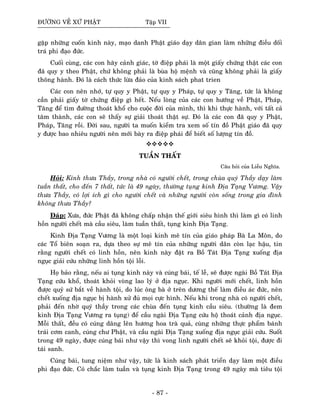 ÑÖÔØNG VEÀ XÖÙ PHAÄT Taäp VII
gaëp nhöõng cuoán kinh naøy, maïo danh Phaät giaùo daïy daân gian laøm nhöõng ñieàu doái
traù phi ñaïo ñöùc.
Cuoái cuøng, caùc con haõy caûnh giaùc, tôø ñieäp phaùi laø moät giaáy chöùng thaät caùc con
ñaõ quy y theo Phaät, chöù khoâng phaûi laø buøa hoä meänh vaø cuõng khoâng phaûi laø giaáy
thoâng haønh. Ñoù laø caùch thöùc löøa ñaûo cuûa kinh saùch phat trien
Caùc con neân nhôù, töï quy y Phaät, töï quy y Phaùp, töï quy y Taêng, töùc laø khoâng
caàn phaûi giaáy tôø chöùng ñieäp gì heát. Neáu loøng cuûa caùc con höôùng veà Phaät, Phaùp,
Taêng ñeå tìm ñöôøng thoaùt khoå cho cuoäc ñôøi cuûa mình, thì khi thöïc haønh, vôùi taát caû
taâm thaønh, caùc con seõ thaáy söï giaûi thoaùt thaät söï. Ñoù laø caùc con ñaõ quy y Phaät,
Phaùp, Taêng roài. Ñôøi sau, ngöôøi ta muoán kieåm tra xem soá tín ñoà Phaät giaùo ñaõ quy
y ñöôïc bao nhieâu ngöôøi neân môùi baøy ra ñieäp phaùi ñeå bieát soá löôïng tín ñoà.
TUAÀN THAÁT
Caâu hoûi cuûa Lieãu Nghóa.
Hoûi: Kính thöa Thaày, trong nhaø coù ngöôøi cheát, trong chuøa quyù Thaày daïy laøm
tuaàn thaát, cho ñeán 7 thaát, töùc laø 49 ngaøy, thöôøng tuïng kinh Ñòa Taïng Vöông. Vaäy
thöa Thaày, coù lôïi ích gì cho ngöôøi cheát vaø nhöõng ngöôøi coøn soáng trong gia ñình
khoâng thöa Thaày?
Ñaùp: Xöa, ñöùc Phaät ñaõ khoâng chaáp nhaän theá giôùi sieâu hình thì laøm gì coù linh
hoàn ngöôøi cheát maø caàu sieâu, laøm tuaàn thaát, tuïng kinh Ñòa Taïng.
Kinh Ñòa Taïng Vöông laø moät loaïi kinh meâ tín cuûa giaùo phaùp Baø La Moân, do
caùc Toå bieân soaïn ra, döïa theo söï meâ tín cuûa nhöõng ngöôøi daân coøn laïc haäu, tin
raèng ngöôøi cheát coù linh hoàn, neân kinh naøy ñaët ra Boà Taùt Ñòa Taïng xuoáng ñòa
nguïc giaûi cöùu nhöõng linh hoàn toäi loãi.
Hoï baûo raèng, neáu ai tuïng kinh naøy vaø cuùng baùi, teá leã, seõ ñöôïc ngaøi Boà Taùt Ñòa
Taïng cöùu khoå, thoaùt khoûi voøng lao lyù ôû ñòa nguïc. Khi ngöôøi môùi cheát, linh hoàn
ñöôïc quyû söù baét veà haønh toäi, do luùc oâng baø ôû treân döông theá laøm ñieàu aùc ñöùc, neân
cheát xuoáng ñòa nguïc bò haønh xöû ñuû moïi cöïc hình. Neáu khi trong nhaø coù ngöôøi cheát,
phaûi ñeán nhôø quyù thaày trong caùc chuøa ñeán tuïng kinh caàu sieâu. (thöôøng laø ñem
kinh Ñòa Taïng Vöông ra tuïng) ñeå caàu ngaøi Ñòa Taïng cöùu hoä thoaùt caûnh ñòa nguïc.
Moãi thaát, ñeàu coù cuùng daâng leân höông hoa traø quaû, cuøng nhöõng thöïc phaåm baùnh
traùi côm canh, cuùng chö Phaät, vaø caàu ngaøi Ñòa Taïng xuoáng ñòa nguïc giaûi cöùu. Suoát
trong 49 ngaøy, ñöôïc cuùng baùi nhö vaäy thì vong linh ngöôøi cheát seõ khoûi toäi, ñöôïc ñi
taùi sanh.
Cuùng baùi, tung nieäm nhö vaäy, töùc laø kinh saùch phaùt trieån daïy laøm moät ñieàu
phi ñaïo ñöùc. Coù chaéc laøm tuaàn vaø tuïng kinh Ñòa Taïng trong 49 ngaøy maø tieâu toäi
- 87 -
 