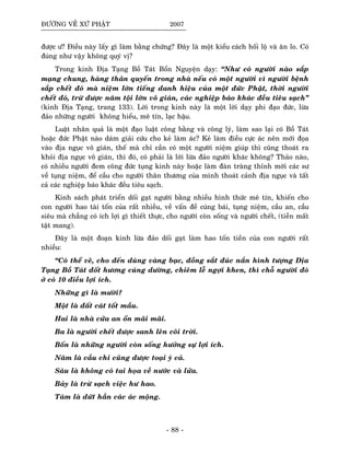 ÑÖÔØNG VEÀ XÖÙ PHAÄT 2007
ñöôïc ö? Ñieàu naøy laáy gì laøm baèng chöùng? Ñaây laø moät kieåu caùch hoái loä vaø aên lo. Coù
ñuùng nhö vaäy khoâng quyù vò?
Trong kinh Ñòa Taïng Boà Taùt Boån Nguyeän daïy: “Nhö coù ngöôøi naøo saép
maïng chung, haøng thaân quyeán trong nhaø neáu coù moät ngöôøi vì ngöôøi beänh
saép cheát ñoù maø nieäm lôùn tieáng danh hieäu cuûa moät ñöùc Phaät, thôøi ngöôøi
cheát ñoù, tröø ñöôïc naêm toäi lôùn voâ giaùn, caùc nghieäp baùo khaùc ñeàu tieâu saïch”
(kinh Ñòa Taïng, trang 133). Lôøi trong kinh naøy laø moät lôøi daïy phi ñaïo ñöùc, löøa
ñaûo nhöõng ngöôøi khoâng hieåu, meâ tín, laïc haäu.
Luaät nhaân quaû laø moät ñaïo luaät coâng baèng vaø coâng lyù, laøm sao laïi coù Boà Taùt
hoaëc ñöùc Phaät naøo daùm giaûi cöùu cho keû laøm aùc? Keû laøm ñieàu cöïc aùc neân môùi ñoïa
vaøo ñòa nguïc voâ giaùn, theá maø chæ caàn coù moät ngöôøi nieäm giuùp thì cuõng thoaùt ra
khoûi ñòa nguïc voâ giaùn, thì ñoù, coù phaûi laø lôøi löøa ñaûo ngöôøi khaùc khoâng? Thaûo naøo,
coù nhieàu ngöôøi ñem coâng ñöùc tuïng kinh naøy hoaëc laøm ñaøn traøng thænh môøi caùc sö
veà tuïng nieäm, ñeå caàu cho ngöôøi thaân thöông cuûa mình thoaùt caûnh ñòa nguïc vaø taát
caû caùc nghieäp baùo khaùc ñeàu tieâu saïch.
Kinh saùch phaùt trieån doái gaït ngöôøi baèng nhieàu hình thöùc meâ tín, khieán cho
con ngöôøi hao taøi toán cuûa raát nhieàu, veà vaán ñeà cuùng baùi, tuïng nieäm, caàu an, caàu
sieâu maø chaúng coù ích lôïi gì thieát thöïc, cho ngöôøi coøn soáng vaø ngöôøi cheát, (tieàn maát
taät mang).
Ñaây laø moät ñoaïn kinh löøa ñaûo doái gaït laøm hao toán tieàn cuûa con ngöôøi raát
nhieàu:
“Coù theå veõ, cho ñeán duøng vaøng baïc, ñoàng saét ñuùc naén hình töôïng Ñòa
Taïng Boà Taùt ñoát höông cuùng döôøng, chieâm leã ngôïi khen, thì choã ngöôøi ñoù
ôû coù 10 ñieàu lôïi ích.
Nhöõng gì laø möôøi?
Moät laø ñaát caùt toát maàu.
Hai laø nhaø cöûa an oån maõi maõi.
Ba laø ngöôøi cheát ñöôïc sanh leân coõi trôøi.
Boán laø nhöõng ngöôøi coøn soáng höôûng söï lôïi ích.
Naêm laø caàu chi cuõng ñöôïc toaïi yù caû.
Saùu laø khoâng coù tai hoïa veà nöôùc vaø löûa.
Baûy laø tröø saïch vieäc hö hao.
Taùm laø döùt haún caùc aùc moäng.
- 88 -
 