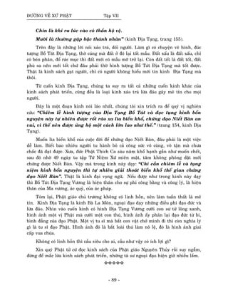 ÑÖÔØNG VEÀ XÖÙ PHAÄT Taäp VII
Chín laø khi ra luùc vaøo coù thaàn hoä veä.
Möôøi laø thöôøng gaëp baäc thaùnh nhaân” (kinh Ñòa Taïng, trang 155).
Treân ñaây laø nhöõng lôøi noùi xaûo traù, doái ngöôøi. Laøm gì coù chuyeän veõ hình, ñuùc
töôïng Boà Taùt Ñòa Taïng, thôø cuùng maø ñaát ôû ñoù laïi toát maàu. Ñaát xaáu laø ñaát xaáu, chæ
coù boùn phaân, ñoå raùc muïc thì ñaát môùi coù maàu môõ trôû laïi. Coøn ñaát toát laø ñaát toát, ñaát
phuø sa neân môùi toát chöù ñaâu phaûi thôø hình töôïng Boà Taùt Ñòa Taïng maø toát ñöôïc.
Thaät laø kinh saùch gaït ngöôøi, chæ coù ngöôøi khoâng hieåu môùi tin kinh Ñòa Taïng maø
thoâi.
Töø cuoán kinh Ñòa Taïng, chuùng ta suy ra taát caû nhöõng cuoán kinh khaùc cuûa
kinh saùch phaùt trieån, cuõng ñeàu laø loaïi kinh xaûo traù löøa ñaûo gaây meâ tín cho moïi
ngöôøi.
Ñaây laø moät ñoaïn kinh noùi laùo nhaát, chuùng toâi xin trích ra ñeå quyù vò nghieân
cöùu: “Chieâm leã hình töôïng cuûa Ñòa Taïng Boà Taùt vaø ñoïc tuïng kinh boån
nguyeän naøy töï nhieân ñöôïc roát raùo xa lìa bieån khoå, chöùng ñaïo Nieát Baøn an
vui, vì theá neân ñöôïc uûng hoä moät caùch lôùn lao nhö theá.” (trang 154, kinh Ñòa
Taïng).
Muoán lìa bieån khoå cuûa cuoäc ñôøi ñeå chöùng ñaïo Nieát Baøn, ñaâu phaûi laø moät vieäc
deã laøm. Bieát bao nhieâu ngöôøi tu haønh boû caû coâng söùc voâ cuøng, voâ taän maø chöa
chaéc ñaõ ñaït ñöôïc. Xöa, ñöùc Phaät Thích Ca saùu naêm khoå haïnh gaàn nhö muoán cheát,
sau ñoù nhôø 49 ngaøy tu taäp Töù Nieäm Xöù mieân maät, taâm khoâng phoùng daät môùi
chöùng ñöôïc Nieát Baøn. Vaäy maø trong kinh naøy daïy: “Chæ caàn chieâm leã vaø tuïng
nieäm kinh boån nguyeän thì töï nhieân giaûi thoaùt bieån khoå theá gian chöùng
ñaïo Nieát Baøn”. Thaät laø kinh ñaïi voïng ngöõ. Neáu ñöôïc nhö trong kinh naøy daïy
thì Boà Taùt Ñòa Taïng Vöông laø hieän thaân cho söï phi coâng baèng vaø coâng lyù, laø hieän
thaân cuûa Ma vöông, aùc quyû, cuûa aùc phaùp.
Toùm laïi, Phaät giaùo chuû tröông khoâng coù linh hoàn, neân laøm tuaàn thaát laø meâ
tín. Kinh Ñòa Taïng laø kinh Baø La Moân, ngoaïi ñaïo daïy nhöõng ñieàu phi ñaïo ñöùc vaø
löøa ñaûo. Nhìn vaøo cuoán kinh coù hình Ñòa Taïng Vöông cöôõi con sö töû loâng xanh,
hình aûnh moät vò Phaät maø cöôõi moät con thuù, hình aûnh aáy phaûn laïi ñaïo ñöùc töø bi,
bình ñaúng cuûa ñaïo Phaät. Moät vò tu só maø baét con vaät chôû mình ñi thì coøn nghóa lyù
gì laø tu só ñaïo Phaät. Hình aûnh ñoù laø baét loaøi thuù laøm noâ leä, ñoù laø hình aûnh giai
caáp vua chuùa.
Khoâng coù linh hoàn thì caàu sieâu cho ai, caàu nhö vaäy coù ích lôïi gì?
Xin quyù Phaät töû cöù ñoïc kinh saùch cuûa Phaät giaùo Nguyeân Thuûy roài suy ngaãm,
ñöøng ñeå maéc löøa kinh saùch phaùt trieån, nhöõng taø sö ngoaïi ñaïo hieän giôø nhieàu laém.
- 89 -
 