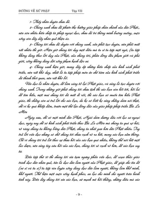 ÑÖÔØNG VEÀ XÖÙ PHAÄT Taäp VII
1- Thaáy nhaân duyeân chöa ñuû.
2- Chuùng sanh chöa ñuû phöôùc thoï höôûng giaùo phaùp chaân chaùnh cuûa ñöùc Phaät.,
neân coøn nhieàu kieán chaáp taø phaùp ngoaïi ñaïo, chöa ñuû trí thoâng minh buoâng xuoáng, cuoäc
soáng coøn ñaày daãy nhaân quaû thieän aùc.
3- Chuùng toâi chöa ñuû duyeân vôùi chuùng sanh, caàn phaûi taïo duyeân, neân phaûi maát
raát nhieàu thì giôø. Hieän giôø chuùng toâi daïy moät ñieàu maø tu só tu taäp moät ngaõ, (tu taäp
khoâng ñuùng theo lôøi daïy cuûa Phaät, cuûa chuùng toâi, phaàn ñoâng ñeàu phaïm giôùi vaø phaù
giôùi, soáng khoâng ñuùng ñôøi soáng phaïm haïnh ñoäc cö.
4- Chuùng sanh hieän giôø, mang ñaày aép nhöõng kieán chaáp cuûa kinh saùch phaùt
trieån, neân raát khoù daïy, nhaát laø tu taäp phaùp moân öùc cheá taâm cuûa kinh saùch phaùt trieån
ñaõ thaønh thoùi quen, neân raát khoù boû.
Vaán ñaïo laø nhaân duyeân, ñeå laøm saùng toû laïi Phaät giaùo, vaø cuõng laø taïo duyeân vôùi
chuùng sanh. Trong nhöõng giôø phuùt chuùng toâi chöa tòch thì caùc baïn coøn hoûi tôùi, hoûi lui
ñeå tìm hieåu, moät mai chuùng toâi ñaõ maát ñi roài, thì caùc baïn coù muoán tìm hieåu Phaät
giaùo, thì chaúng coøn ai traû lôøi cho caùc baïn, duø hoï coù bieát hoï cuõng chaúng daùm noùi thaät,
chæ vì hoï quaù khieáp ñaûm, tröôùc moät theá löïc ñoâng ñaûo cuûa giaùo phaùp phaùp trieån Baø La
Moân
Ngaøy xöa, chæ coù moät mình ñöùc Phaät, Ngaøi daùm ñöông ñaàu vôùi luïc sö ngoaïi
ñaïo, ngaøy nay chæ coù kinh saùch phaùt trieån theo Baø La Moân maø chuùng ta quaù sôï haõi,
roõ raøng chuùng ta khoâng baèng ñöùc Phaät, chuùng ta nhaùt gan hôn ñöùc Phaät nhieàu. Tuy
traû lôøi vaán ñaïo nhöng coù choã chuùng toâi chöa vaïch roõ ra heát, mong caùc baïn caûm thoâng.
Chæ vì chuùng toâi traû lôøi theo söï thöa hoûi cuûa caùc baïn quaù nhieàu, khoâng theå noùi heát moät
luùc ñöôïc, neân cuõng tuøy caâu hoûi cuûa caùc baïn, chuùng toâi seõ vaïch roõ hôn, ñeå caùc baïn suy
tö.
Ñeán taäp thöù 10 thì chuùng toâi xin taïm ngöng phaàn vaán ñaïo, ñeå soaïn thaûo giaùo
trình ñaïo ñöùc nhaân quaû, töùc laø ñaïo ñöùc laøm ngöôøi cuûa Phaät giaùo, ñeå giuùp cho tín ñoà
(cö só vaø tu só) tu taäp reøn luyeän soáng ñuùng ñaïo ñöùc laøm ngöôøi, khoâng laøm khoå mình,
khoå ngöôøi. Theå hieän moät cuoäc soáng haïnh phuùc, an laïc cho mình cho ngöôøi treân haønh
tinh naøy. Ñeán ñaây chuùng toâi xin caùc baïn, cöù maïnh meõ hoûi thaúng, nhöõng ñieàu maø caùc
- 9 -
 