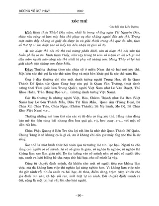 ÑÖÔØNG VEÀ XÖÙ PHAÄT 2007
XOÙC THEÛ
Caâu hoûi cuûa Lieãu Nghóa.
Hoûi: Kính thöa Thaày! Ñaàu naêm, nhaát laø trong nhöõng ngaøy Teát Nguyeân Ñaùn,
chuøa naøo cuõng coù laøm moät baøn thôø phuïc vuï cho nhöõng ngöôøi ñeán xoùc theû. Trong
moät maâm ñaày nhöõng tôø giaáy ñaõ ñöôïc in vaø giaûi thích trong theû queû ñoù saün, theo
soá thöù töï ai xoùc ñöôïc theû soá maáy thì ñeán nhaän tôø giaûi soá ñoù.
Ai xoùc ñöôïc theû noùi toát thì vui möøng phaán khôûi, coøn ai ñöôïc theû noùi xaáu thì
buoàn phieàn lo aâu. Kính thöa Thaày, nhö vaäy trong tôø xem soá meänh coù lôïi ích gì maø
ñaàu naêm ngöôøi naøo cuõng xoùc theû nhaát laø phuï nöõ chuùng con. Mong Thaày vì lôïi ích
giaûi thích cho chuùng con ñöôïc hieåu.
Ñaùp: Thöôøng thöôøng theo caùc chuøa coå ôû mieàn Nam thì coù hai nôi xoùc theû.
Moät beân xoùc theû goïi laø xoùc theû xaêm OÂng vaø moät beân khaùc goïi laø xoùc theû xaêm Baø.
OÂng ôû ñaây thöôøng chæ cho moät danh töôùng ngöôøi Trung Hoa, ñoù laø Quan
Thaùnh Ñeá Quaân töùc Quan Coâng hay coøn goïi laø Quan Vaân Tröôøng, (moät danh
töôùng thôøi Tam quoác beân Trung Quoác), ngöôøi Vieät Nam nhö Leâ Vaên Duyeät, Thuû
Khoa Huaân, Traàn Höng Ñaïo v.v... (nhöõng danh töôùng Vieät Nam).
Caùc Baø thöôøng laø nhöõng ngöôøi Vieät, Hoa, Chieâm Thaønh nhö: Baø Ñen (Vieät
Nam) hay Leâ Sôn Thaùnh Maãu, Dieâu Trì Kim Maãu, Quan AÂm (Trung Hoa), Baø
Chuùa Xöù, Chuùa Tieân, Chuùa Ngoïc, (Chieâm Thaønh), Baø Meï Sanh, Meï Ñoä, Baø Chuùa
Kho (Vieät Nam) v.v...
Thöôøng nhöõng nôi baøn thôø cuûa caùc vò ñoù ñeàu coù oáng xoùc theû. Haèng naêm ñoàng
baøo meâ tín ñeán cuùng baùi nhang ñeøn hoa quaû gaø, vòt, heo quay, v.v... vôùi moät soá
tieàn raát lôùn.
Chuøa Phaät Quang ôû Beán Tre thu lôïi raát lôùn laø nhôø thôø Quan Thaùnh Ñeá Quaân.
Chuùng Taêng ôû ñoù khoâng coù lo gì caû, aên ôû khoâng chæ caàn giöõ maáy oáng xoùc theû laø dö
soáng.
Xoùc theû laø moät hình thöùc boùi toaùn qua tö töôûng meâ tín, laïc haäu. Ngöôøi ta cho
raèng con ngöôøi coù soá meänh. Ai coù soá giaøu laø giaøu, soá ngheøo laø ngheøo; soá ngheøo thì
khoâng laøm sao laøm giaøu noåi. Do tin töôûng vaøo soá meänh neân coù moät soá ngöôøi tieâu
cöïc, sanh ra löôøi bieáng beâ tha röôïu cheø baøi baïc, cho soá mình laø vaäy.
Cuõng töø thuyeát ñònh meänh, ñaõ khieán cho moät soá ngöôøi tieâu cöïc khoâng laøm
vieäc, maø ñaõ khoâng laøm vieäc thì ngheøo laïi caøng ngheøo hôn. Vì khoâng laøm vieäc neân
thì giôø raûnh roãi nhieàu sanh ra baøi baïc, ñó thoõa, ñieám ñaøng, troäm cöôùp khieán cho
gia ñình tan naùt, xaõ hoäi roái ren, maát traät töï an ninh. Bôûi thuyeát ñònh meänh ra
ñôøi, cuõng laø moät tai haïi raát lôùn cho loaøi ngöôøi.
- 90 -
 