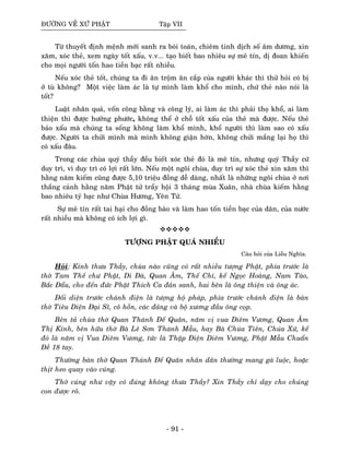 ÑÖÔØNG VEÀ XÖÙ PHAÄT Taäp VII
Töø thuyeát ñònh meänh môùi sanh ra boùi toaùn, chieâm tinh dòch soá aâm döông, xin
xaêm, xoùc theû, xem ngaøy toát xaáu, v.v... taïo bieát bao nhieâu söï meâ tín, dò ñoan khieán
cho moïi ngöôøi toán hao tieàn baïc raát nhieàu.
Neáu xoùc theû toát, chuùng ta ñi aên troäm aên caép cuûa ngöôøi khaùc thì thöû hoûi coù bò
ôû tuø khoâng? Moät vieäc laøm aùc laø töï mình laøm khoå cho mình, chöù theû naøo noùi laø
toát?
Luaät nhaân quaû, voán coâng baèng vaø coâng lyù, ai laøm aùc thì phaûi thoï khoå, ai laøm
thieän thì ñöôïc höôûng phöôùc, khoâng theå ôû choã toát xaáu cuûa theû maø ñöôïc. Neáu theû
baûo xaáu maø chuùng ta soáng khoâng laøm khoå mình, khoå ngöôøi thì laøm sao coù xaáu
ñöôïc. Ngöôøi ta chöûi mình maø mình khoâng giaän hôøn, khoâng chöûi maéng laïi hoï thì
coù xaáu ñaâu.
Trong caùc chuøa quyù thaày ñeàu bieát xoùc theû ñoù laø meâ tín, nhöng quyù Thaày cöù
duy trì, vì duy trì coù lôïi raát lôùn. Neáu moät ngoâi chuøa, duy trì söï xoùc theû xin xaêm thì
haèng naêm kieám cuõng ñöôïc 5,10 trieäu ñoàng deã daøng, nhaát laø nhöõng ngoâi chuøa ôû nôi
thaéng caûnh haèng naêm Phaät töû traåy hoäi 3 thaùng muøa Xuaân, nhaø chuøa kieám haèng
bao nhieâu tyû baïc nhö Chuøa Höông, Yeân Töû.
Söï meâ tín raát tai haïi cho ñoàng baøo vaø laøm hao toán tieàn baïc cuûa daân, cuûa nöôùc
raát nhieàu maø khoâng coù ích lôïi gì.
TÖÔÏNG PHAÄT QUAÙ NHIEÀU
Caâu hoûi cuûa Lieãu Nghóa.
Hoûi: Kính thöa Thaày, chuøa naøo cuõng coù raát nhieàu töôïng Phaät, phía tröôùc laø
thôø Tam Theá chö Phaät, Di Ñaø, Quan AÂm, Theá Chí, keá Ngoïc Hoaøng, Nam Taøo,
Baéc Ñaåu, cho ñeán ñöùc Phaät Thích Ca ñaûn sanh, hai beân laø oâng thieän vaø oâng aùc.
Ñoái dieän tröôùc chaùnh ñieän laø töôïng hoä phaùp, phía tröôùc chaùnh ñieän laø baøn
thôø Tieâu Dieän Ñaïi Só, coâ hoàn, caùc ñaûng vaø boä xöông ñaàu oâng coïp.
Beân taû chuøa thôø Quan Thaùnh Ñeá Quaân, naêm vò vua Dieâm Vöông, Quan AÂm
Thò Kính, beân höõu thôø Baø Leâ Sôn Thaùnh Maãu, hay Baø Chuùa Tieân, Chuùa Xöù, keá
ñoù laø naêm vò Vua Dieâm Vöông, töùc laø Thaäp Ñieän Dieâm Vöông, Phaät Maãu Chuaån
Ñeà 18 tay.
Thöôøng baøn thôø Quan Thaùnh Ñeá Quaân nhaân daân thöôøng mang gaø luoäc, hoaëc
thòt heo quay vaøo cuùng.
Thôø cuùng nhö vaäy coù ñuùng khoâng thöa Thaày? Xin Thaày chæ daïy cho chuùng
con ñöôïc roõ.
- 91 -
 
