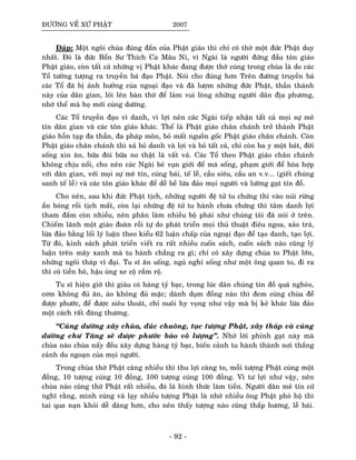 ÑÖÔØNG VEÀ XÖÙ PHAÄT 2007
Ñaùp: Moät ngoâi chuøa ñuùng ñaén cuûa Phaät giaùo thì chæ coù thôø moät ñöùc Phaät duy
nhaát. Ñoù laø ñöùc Boån Sö Thích Ca Maâu Ni, vì Ngaøi laø ngöôøi ñöùng ñaàu toân giaùo
Phaät giaùo, coøn taát caû nhöõng vò Phaät khaùc ñang ñöôïc thôø cuùng trong chuøa laø do caùc
Toå töôûng töôïng ra truyeàn baù ñaïo Phaät. Noùi cho ñuùng hôn Treân ñöôøng truyeàn baù
caùc Toå ñaõ bò aûnh höôûng cuûa ngoaïi ñaïo vaø ñaõ löôïm nhöõng ñöùc Phaät, thaàn thaùnh
naøy cuûa daân gian, loâi leân baøn thôø ñeå laøm vui loøng nhöõng ngöôøi daân ñòa phöông,
nhôø theá maø hoï môùi cuùng döôøng.
Caùc Toå truyeàn ñaïo vì danh, vì lôïi neân caùc Ngaøi tieáp nhaän taát caû moïi söï meâ
tín daân gian vaø caùc toân giaùo khaùc. Theá laø Phaät giaùo chaân chaùnh trôû thaønh Phaät
giaùo hoãn taïp ña thaàn, ña phaùp moân, boû maát nguoàn goác Phaät giaùo chaân chaùnh. Coøn
Phaät giaùo chaân chaùnh thì xaû boû danh vaø lôïi vaø boû taát caû, chæ coøn ba y moät baùt, ñôøi
soáng xin aên, böõa ñoùi böõa no thaät laø vaát vaû. Caùc Toå theo Phaät giaùo chaân chaùnh
khoâng chòu noåi, cho neân caùc Ngaøi beû vuïn giôùi ñeå maø soáng, phaïm giôùi ñeå hoøa hôïp
vôùi daân gian, vôùi moïi söï meâ tín, cuùng baùi, teá leã, caàu sieâu, caàu an v.v... (gieát chuùng
sanh teá leã) vaø caùc toân giaùo khaùc ñeå deã beà löøa ñaûo moïi ngöôøi vaø löôøng gaït tín ñoà.
Cho neân, sau khi ñöùc Phaät tòch, nhöõng ngöôøi ñeä töû tu chöùng thì vaøo nuùi röøng
aån boùng roài tòch maát, coøn laïi nhöõng ñeä töû tu haønh chöa chöùng thì taâm danh lôïi
tham ñaém coøn nhieàu, neân phaân laøm nhieàu boä phaùi nhö chuùng toâi ñaõ noùi ôû treân.
Chieám laõnh moät giaùo ñoaøn roài töï do phaùt trieån moïi thuû thuaät ñieâu ngoa, xaûo traù,
löøa ñaûo baèng loái lyù luaän theo kieåu 62 luaän chaáp cuûa ngoaïi ñaïo ñeå taïo danh, taïo lôïi.
Töø ñoù, kinh saùch phaùt trieån vieát ra raát nhieàu cuoán saùch, cuoán saùch naøo cuõng lyù
luaän treân maây xanh maø tu haønh chaúng ra gì; chæ coù xaây döïng chuøa to Phaät lôùn,
nhöõng ngoâi thaùp vó ñaïi. Tu só aên uoáng, nguû nghæ soáng nhö moät oâng quan to, ñi ra
thì coù tieàn hoâ, haäu uûng xe coä raàm roä.
Tu só hieän giôø thì giaøu coù haøng tyû baïc, trong luùc daân chuùng tín ñoà quaù ngheøo,
côm khoâng ñuû aên, aùo khoâng ñuû maëc; daønh duïm ñoàng naøo thì ñem cuùng chuøa ñeå
ñöôïc phöôùc, ñeå ñöôïc sieâu thoaùt, chæ nuoâi hy voïng nhö vaäy maø bò keû khaùc löøa ñaûo
moät caùch raát ñaùng thöông.
“Cuùng döôøng xaây chuøa, ñuùc chuoâng, taïc töôïng Phaät, xaây thaùp vaø cuùng
döôøng chö Taêng seõ ñöôïc phöôùc baùo voâ löôïng”. Nhôø lôøi phænh gaït naøy maø
chuøa naøo chuøa naáy ñeàu xaây döïng haøng tyû baïc, bieán caûnh tu haønh thaønh nôi thaéng
caûnh du ngoaïn cuûa moïi ngöôøi.
Trong chuøa thôø Phaät caøng nhieàu thì thu lôïi caøng to, moãi töôïng Phaät cuùng moät
ñoàng, 10 töôïng cuùng 10 ñoàng, 100 töôïng cuùng 100 ñoàng. Vì tö lôïi nhö vaäy, neân
chuøa naøo cuõng thôø Phaät raát nhieàu, ñoù laø hình thöùc laøm tieàn. Ngöôøi daân meâ tín cöù
nghó raèng, mình cuùng vaø laïy nhieàu töôïng Phaät laø nhôø nhieàu oâng Phaät phoø hoä thì
tai qua naïn khoûi deã daøng hôn, cho neân thaáy töôïng naøo cuõng thaép höông, leã baùi.
- 92 -
 
