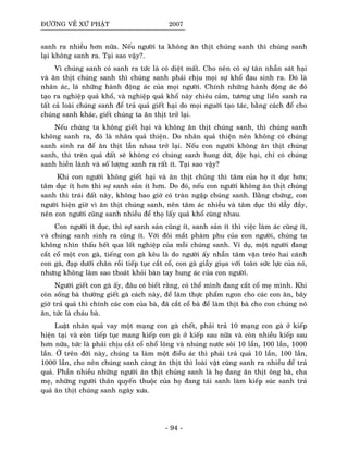 ÑÖÔØNG VEÀ XÖÙ PHAÄT 2007
sanh ra nhieàu hôn nöõa. Neáu ngöôøi ta khoâng aên thòt chuùng sanh thì chuùng sanh
laïi khoâng sanh ra. Taïi sao vaäy?.
Vì chuùng sanh coù sanh ra töùc laø coù dieät maát. Cho neân coù söï taøn nhaãn saùt haïi
vaø aên thòt chuùng sanh thì chuùng sanh phaûi chòu moïi söï khoå ñau sinh ra. Ñoù laø
nhaân aùc, laø nhöõng haønh ñoäng aùc cuûa moïi ngöôøi. Chính nhöõng haønh ñoäng aùc ñoù
taïo ra nghieäp quaû khoå, vaø nghieäp quaû khoå naøy chieâu caûm, töông öng lieàn sanh ra
taát caû loaøi chuùng sanh ñeå traû quaû gieát haïi do moïi nguôøi taïo taùc, baèng caùch ñeå cho
chuùng sanh khaùc, gieát chuùng ta aên thòt trôû laïi.
Neáu chuùng ta khoâng gieát haïi vaø khoâng aên thòt chuùng sanh, thì chuùng sanh
khoâng sanh ra, ñoù laø nhaân quaû thieän. Do nhaân quaû thieän neân khoâng coù chuùng
sanh sinh ra ñeå aên thòt laãn nhau trôû laïi. Neáu con ngöôøi khoâng aên thòt chuùng
sanh, thì treân quaû ñaát seõ khoâng coù chuùng sanh hung döõ, ñoäc haïi, chæ coù chuùng
sanh hieàn laønh vaø soá löôïng sanh ra raát ít. Taïi sao vaäy?
Khi con ngöôøi khoâng gieát haïi vaø aên thòt chuùng thì taâm cuûa hoï ít duïc hôn;
taâm duïc ít hôn thì söï sanh saûn ít hôn. Do ñoù, neáu con ngöôøi khoâng aên thòt chuùng
sanh thì traùi ñaát naøy, khoâng bao giôø coù traøn ngaäp chuùng sanh. Baèng chöùng, con
ngöôøi hieän giôø vì aên thòt chuùng sanh, neân taâm aùc nhieàu vaø taâm duïc thì daãy ñaày,
neân con ngöôøi cuõng sanh nhieàu ñeå thoï laáy quaû khoå cuøng nhau.
Con ngöôøi ít duïc, thì söï sanh saûn cuõng ít, sanh saûn ít thì vieäc laøm aùc cuõng ít,
vaø chuùng sanh sinh ra cuõng ít. Vôùi ñoâi maét phaøm phu cuûa con ngöôøi, chuùng ta
khoâng nhìn thaáu heát qua loát nghieäp cuûa moãi chuùng sanh. Ví duï, moät ngöôøi ñang
caét coå moät con gaø, tieáng con gaø keâu laø do ngöôøi aáy nhaãn taâm vaën treùo hai caùnh
con gaø, ñaïp döôùi chaân roài tieáp tuïc caét coå, con gaø giaãy giuïa vôùi toaøn söùc löïc cuûa noù,
nhöng khoâng laøm sao thoaùt khoûi baøn tay hung aùc cuûa con ngöôøi.
Ngöôøi gieát con gaø aáy, ñaâu coù bieát raèng, coù theå mình ñang caét coå meï mình. Khi
coøn soáng baø thöôøng gieát gaø caùch naøy, ñeå laøm thöïc phaåm ngon cho caùc con aên, baây
giôø traû quaû thì chính caùc con cuûa baø, ñaõ caét coå baø ñeå laøm thòt baø cho con chuùng noù
aên, töùc laø chaùu baø.
Luaät nhaân quaû vay moät maïng con gaø cheát, phaûi traû 10 maïng con gaø ôû kieáp
hieän taïi vaø coøn tieáp tuïc mang kieáp con gaø ôû kieáp sau nöõa vaø coøn nhieàu kieáp sau
hôn nöõa, töùc laø phaûi chòu caét coå nhoå loâng vaø nhuùng nöôùc soâi 10 laàn, 100 laàn, 1000
laàn. ÔÛ treân ñôøi naøy, chuùng ta laøm moät ñieàu aùc thì phaûi traû quaû 10 laàn, 100 laàn,
1000 laàn, cho neân chuùng sanh caøng aên thòt thì loaøi vaät cuõng sanh ra nhieàu ñeå traû
quaû. Phaàn nhieàu nhöõng ngöôøi aên thòt chuùng sanh laø hoï ñang aên thòt oâng baø, cha
meï, nhöõng ngöôøi thaân quyeán thuoäc cuûa hoï ñang taùi sanh laøm kieáp suùc sanh traû
quaû aên thòt chuùng sanh ngaøy xöa.
- 94 -
 