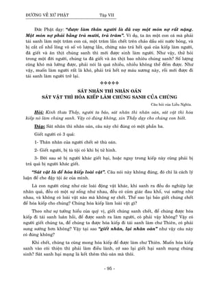 ÑÖÔØNG VEÀ XÖÙ PHAÄT Taäp VII
Ñöùc Phaät daïy: “ñöôïc laøm thaân ngöôøi laø ñaõ vay moät moùn nôï raát naëng.
Moät moùn nôï phaûi baèng traû möôøi, traû traêm”. Ví duï, ta aên moät con caù maø phaûi
taùi sanh laøm moät traêm con caù, moät traêm laàn cheát treân chaûo daàu soâi nöôùc boûng, vaø
bò caét coå nhoå loâng voâ soá voâ löôïng laàn, chöøng naøo traû heát quaû cuûa kieáp laøm ngöôøi,
ñaõ gieát vaø aên thòt chuùng sanh thì môùi ñöôïc sinh laøm ngöôøi. Nhö vaäy, thöû hoûi
trong moät ñôøi ngöôøi, chuùng ta ñaõ gieát vaø aên thòt bao nhieâu chuùng sanh? Soá löôïng
cuõng khoù maø löôøng ñöôïc, phaûi noùi laø quaù nhieàu, nhieàu khoâng theå ñeám ñöôïc. Nhö
vaäy, muoán laøm ngöôøi raát laø khoù, phaûi traû heát nôï maùu xöông naøy, roài môùi ñöôïc ñi
taùi sanh laøm ngöôøi trôû laïi.
SAÙT NHAÂN THÌ NHAÂN OAÙN
SAÙT VAÄT THÌ HOÙA KIEÁP LAØM CHUÙNG SANH CUÛA CHUÙNG
Caâu hoûi cuûa Lieãu Nghóa.
Hoûi: Kính thöa Thaày, ngöôøi ta baûo, saùt nhaân thì nhaân oaùn, saùt vaät thì hoùa
kieáp noù laøm chuùng sanh. Vaäy coù ñuùng khoâng, xin Thaày daïy cho chuùng con bieát.
Ñaùp: Saùt nhaân thì nhaân oaùn, caâu naøy chæ ñuùng coù moät phaàn ba.
Gieát ngöôøi coù 3 quaû:
1- Thaân nhaân cuûa ngöôøi cheát seõ thuø oaùn.
2- Gieát ngöôøi, bò tuø toäi coù khi bò töû hình.
3- Ñôøi sau seõ bò ngöôøi khaùc gieát haïi, hoaëc ngay trong kieáp naøy cuõng phaûi bò
traû quaû bò ngöôøi khaùc gieát.
“Saùt vaät laø ñeå hoùa kieáp loaøi vaät”. Caâu noùi naøy khoâng ñuùng, ñoù chæ laø caùch lyù
luaän ñeå che ñaäy toäi aùc cuûa mình.
Laø con ngöôøi cuõng nhö caùc loaøi ñoäng vaät khaùc, khi sanh ra ñeàu do nghieäp löïc
nhaân quaû, ñeàu coù moät söï soáng nhö nhau, ñeàu coù caûm giaùc ñau khoå, vui söôùng nhö
nhau, vaø khoâng coù loaøi vaät naøo maø khoâng sôï cheát. Theá sao laïi baûo gieát chuùng cheát
ñeå hoùa kieáp cho chuùng? Chuùng hoùa kieáp laøm loaøi vaät gì?
Theo nhö söï töôûng hieåu cuûa quyù vò, gieát chuùng sanh cheát, ñeå chuùng ñöôïc hoùa
kieáp ñi taùi sanh luaân hoài, ñeå ñöôïc sanh ra laøm ngöôøi, coù phaûi vaäy khoâng? Vaäy coù
ngöôøi gieát chuùng ta, ñeå chuùng ta ñöôïc hoùa kieáp ñi taùi sanh laøm chö Thieân, coù phaûi
sung söôùng hôn khoâng? Vaäy taïi sao “gieát nhaân, laïi nhaân oaùn” nhö vaäy caâu naøy
coù ñuùng khoâng?
Khi cheát, chuùng ta cuõng mong hoùa kieáp ñeå ñöôïc laøm chö Thieân. Muoán hoùa kieáp
sanh vaøo coõi thieän thì phaûi laøm ñieàu laønh, côù sao laïi gieát haïi sanh maïng chuùng
sinh? Saùt sanh haïi maïng laø keát theâm thuø oaùn maø thoâi.
- 95 -
 