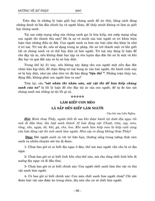 ÑÖÔØNG VEÀ XÖÙ PHAÄT 2007
Treân ñaây laø nhöõng lyù luaän gieát haïi chuùng sanh ñeå aên thòt, baèng caùch duøng
nhöõng danh töø löøa ñaûo chính hoï vaø ngöôøi khaùc, ñeå thaáy mình khoâng coù laøm aùc gieát
haïi chuùng sanh.
Taïi sao cöôùp maïng soáng cuûa chuùng sanh goïi laø hoùa kieáp, maø cöôùp maïng soáng
con ngöôøi thì thaønh thuø oaùn? Ñoù laø söï voâ minh cuûa loaøi ngöôøi coù trí khoân bieän
luaän laøm nhöõng ñieàu aùc ñöùc. Con ngöôøi sanh ra hôn caùc loaøi caàm thuù khaùc laø nhôø
ôû trí tueä. Trí tueä ñoù, neáu söû duïng trong aùc phaùp, thì noù trôû thaønh moät vuõ khí gieát
taát caû chuùng sanh vaø coù theå huûy dieät caû loaøi ngöôøi. Trí tueä naøy duøng lyù luaän ñeå
che ñaäy toäi aùc, neáu khoâng ñöôïc hoïc taäp vaø reøn luyeän ñaïo ñöùc thì noù laø moät vuõ khí
ñoäc haïi vaø quaû ñaát naøy seõ bò noù huûy dieät.
Trong theá kyû 21 naøy, neáu khoâng xaây döïng cho con ngöôøi moät neàn ñaïo ñöùc
nhaân baûn kòp thôøi, ñeå chaën ñöùng trí tueä hung aùc cuûa loaøi ngöôøi, thì haønh tinh naøy
seõ bò huûy dieät, nhö caùc nhaø tieân tri ñaõ baùo ñoäng “taän theá ”. Nhöõng traän thuûy tai,
ñoäng ñaát, khoâng phaûi con ngöôøi laøm ra sao?
Toùm laïi, caâu “saùt nhaân thì nhaân oaùn, saùt vaät thì ñeå hoùa kieáp chuùng
sanh cuûa noù” laø loái lyù luaän ñeå che ñaäy toäi aùc cuûa con ngöôøi, ñeå töï do taøn saùt
chuùng sanh maø chaúng sôï toäi loãi gì caû.
LAØM KIEÁP CON MEØO
LAØ SAÉP ÑEÁN KIEÁP LAØM NGÖÔØI
Caâu hoûi cuûa Lieãu Nghóa.
Hoûi: Kính thöa Thaày, ngöôøi cheát ñi sau khi ñöôïc haønh toäi döôùi ñòa nguïc roài
môùi ñi ñaàu thai, laàn löôït sanh thaønh 12 loaøi ñoäng vaät: Chuoät, traâu, coïp, meøo,
roàng, raén, ngöïa, deâ, khæ, gaø, choù, heo. Khi sanh laøm kieáp meøo laø kieáp cuoái cuøng
cuûa loaøi ñoäng vaät thì môùi sanh laøm ngöôøi. Nhö vaäy coù ñuùng khoâng thöa Thaày?
Ñaùp: Ñôøi ngöôøi sanh ra vôùi trí höõu haïn, thöôøng soáng trong töôûng thöùc neân
sanh ra nhieàu chuyeän meâ tín dò ñoan:
1- Chöa bao giôø coù ai bieát ñòa nguïc ôû ñaâu, theá maø moïi ngöôøi vaãn cho laø coù ñòa
nguïc.
2- Chöa bao giôø coù ai bieát linh hoàn nhö theá naøo, maø cho raèng cheát linh hoàn ñi
xuoáng ñòa nguïc vaø ñi ñaàu thai.
3- Chöa bao giôø coù ai bieát chính xaùc: Con ngöôøi cheát sanh laøm thuù vaät vaø thuù
vaät sanh laøm ngöôøi.
4- Coù bao giôø ai bieát chính xaùc: Con meøo cheát sanh laøm ngöôøi chöa? Chæ öôùc
ñoaùn loaøi vaät naøo ñöôïc aên trong cheùn, dóa neân cho noù seõ cheát laøm ngöôøi.
- 96 -
 