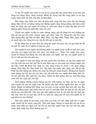 ÑÖÔØNG VEÀ XÖÙ PHAÄT Taäp VII
Ví duï: Coù ngöôøi naøo sanh ra maø töï aên trong baùt ñóa chöa? Hay laø aên boác hoát
baèng tay baèng chaân, baèng mieäng? Muoán aên trong baùt ñóa cuõng phaûi coù söï taäp
luyeän töøng chuùt roài môùi caàm ñóa, muoãng ñöôïc.
Baûo raèng, laøm kieáp con meøo laø kieáp cuoái cuøng cuûa loaøi caàm thuù thì khoâng
ñuùng. Ñaây chæ laø söï töôûng töôïng cuûa nhöõng ngöôøi soáng trong töôûng, döïa theo caùch
thöùc aên uoáng cuûa con ngöôøi roài töôûng ra, chöù meøo röøng coù cheùn ñóa ñaâu maø aên?
Khoâng phaûi chuùng aên döôùi ñaát, döôùi caùt sao?
Chính con ngöôøi, töï ñaët ra naêm, thaùng, ngaøy, giôø roài duøng teân cuûa nhöõng con
thuù vaät maø goïi teân naêm, thaùng, ngaøy, giôø nhö: “naêm Tyù, thaùng Tyù, giôø Tyù; naêm
Söûu, thaùng Söûu, giôø Söûu roài Daàn, Meïo, Thìn, Tî, Ngoï, Muøi, Thaân, Daäu, Tuaát, Hôïi”.
Ai sanh naêm naøo ñuùng teân con vaät ñoù lieàn goïi laø tuoåi ñoù.
Ví duï: Naêm nay laø naêm Taân Tî, chaùu beù sanh vaøo naêm naøy thì goïi chaùu beù ñoù
coù tuoåi Tî (tuoåi Tî coù nghóa laø tuoåi con raén).
Con ngöôøi laø con ngöôøi, chöù khoâng phaûi con ngöôøi sanh ra ñeå coù tuoåi con traâu,
con choù, con ngöïa, con heo, con meøo, con chuoät v.v... Traâu, choù, ngöïa, heo, meøo,
chuoät laø nhöõng loaøi ñoäng vaät, chöù ñaâu phaûi con ngöôøi, theá maø con ngöôøi sanh ra
laïi coù tuoåi con thuù vaät nhö vaäy.
Con ngöôøi laø moät loaøi ñoäng vaät hôn muoân thuù vaät khaùc, côù sao laøm ngöôøi maø
coøn laáy tuoåi cuûa con thuù vaät? Ñoù laø moät ñieàu ngu si, meâ muoäi cuûa nhöõng ngöôøi coøn
laïc haäu, trình ñoä khoa hoïc chöa coù, neân soáng trong voâ minh u toái, giaøu töôûng
töôïng soáng thuït luøi. Saùu möôi hai, laäp luaän cuûa ngoaïi ñaïo ngaøy xöa, ñaõ bò ñöùc
Phaät baøi baùc thaúng tay khieán cho toaøn boä theá giôùi rung chuyeån. Nhöõng hoïc thuyeát
tröøu töôïng, mô hoà, meâ tín, laïc haäu naøy, ñaõ laøm cho con ngöôøi ñieâu ñöùng khoå sôû.
Töø caát nhaø cöûa, ñeán cöôùi hoûi, ma chay, thaäm chí ñaøo gieáng, ñaøo ao, söûa beáp cuõng
xem tuoåi taùc, ngaøy giôø, toát xaáu.
AÛnh höôûng nhöõng truyeàn thoáng mô hoà, tröøu töôïng, laïc haäu, meâ tín töø ngaøn
xöa truyeàn laïi cho tôùi ngaøy nay, ñaõ khieán cho bao nhieâu ngöôøi khoå ñau vaø baát
haïnh. Ngöôøi ta khoâng bieát raèng: moïi tai naïn vaø moïi söï khoå ñau treân ñôøi naøy ñeàu
do haønh ñoäng nhaân quaû thieän hoaëc aùc maø ra, chöù ñaâu phaûi do tuoåi taùc toát xaáu maø
thaønh tai naïn khoå aùch. Cho neân neáu moät ngöôøi cöù laøm aùc maø moãi laàn caát nhaø xaây
cöûa, hay laøm taát caû moïi thöù, roài ñi coi tuoåi taùc, ngaøy giôø toát xaáu, lieäu ngöôøi aáy coù
qua khoûi tai naïn khoâng?
Neáu moät ngöôøi ñi aên troäm, xem naêm nay hôïp vôùi tuoåi, ñöôïc tuoåi toát vaø ngaøy
xuaát haønh (ñi aên troäm) cuõng toát. Neáu tuoåi ngaøy, thaùng vaø naêm ñeàu toát maø ñi aên
troäm (laøm ñieàu aùc) ñöôïc troùt loït thì xaõ hoäi loaøi ngöôøi chòu sao cho noåi boïn ñaàu
troäm, ñuoâi cöôùp naøy. Phaûi khoâng quyù vò?
- 97 -
 