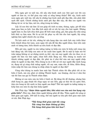ÑÖÔØNG VEÀ XÖÙ PHAÄT 2007
Neáu ngaøy giôø vaø tuoåi taùc, toát xaáu nhö kinh saùch con (boùi queû) noùi thì con
ngöôøi seõ laøm aùc, vaø theá gian naøy maáy ai soáng löông thieän? Bôûi vaäy, kinh saùch
xem ngaøy giôø, tuoåi taùc, toát xaáu laø nhöõng loaïi kinh saùch phi ñaïo ñöùc, caàn phaûi dieät
saïch ñoát saïch. Chính nhöõng kinh saùch phi ñaïo ñöùc naøy, ñaõ ñöa con ngöôøi vaøo
ñöôøng toäi aùc vaø laïc haäu, meâ tín, soáng trong aûo töôûng.
Laáy 12 con thuù vaät laøm 12 con giaùp roài tính ra naêm, thaùng, ngaøy, giôø ñeå chia
thôøi gian laøm ra lòch. Luùc ñaàu lòch saùch raát coù ích lôïi naøy cho loaøi ngöôøi. Nhöõng
ngöôøi laøm ra AÂm lòch chia thôøi gian ñeå bieát möa naéng, gioù, baõo giuùp cho nhaø noâng
bieát thôøi vuï laøm muøa. Ñoù laø söï ích lôïi phuïc vuï raát lôùn cho loaøi ngöôøi, laáy noâng
nghieäp laøm ngheà chaùnh cho söï soáng.
Töø lòch saùch coù lôïi ích, nhöõng keû xaáu buïng döïa vaøo saùch lòch naøy trieån khai
bieán thaønh khoa boùi toaùn, xem ngaøy toát xaáu ñeå löøa ñaûo ngöôøi khaùc, laøm tieàn moät
caùch voâ löông taâm, bieán thaønh söï sieâu hình voâ ñaïo ñöùc.
Ñeán giôø naøy, ngöôøi ta coøn töôûng töôïng ra kieáp con meøo laø kieáp cuoái cuøng cuûa
loaøi ñoäng vaät, heát kieáp con meøo seõ taùi sanh laøm ngöôøi. Ñoù laø moät lyù luaän mô hoà
tröøu töôïng khoâng coù söï chöùng minh cuï theå, vaäy maø moïi ngöôøi vaãn tin theo vaø coù
ngöôøi thì baùn tin baùn nghi, chöa bieát chaéc ñuùng sai. Neáu chuùng ta muoán trôû
thaønh nhöõng ngöôøi coù ñaïo ñöùc, thì phaûi aên ôû nhö theá naøo maø moïi ngöôøi chaáp
nhaän laø ngöôøi coù ñaïo ñöùc. Neáu chuùng ta aên ôû ñoái xöû vôùi moïi ngöôøi ñaày taùnh hung
aùc, ñuïng caùi gì cuõng chöûi maéng ngöôøi, roài say söa, röôïu cheø, ñó thoõa, ñieám ñaøng,
troäm cöôùp thì laøm sao chuùng ta chaáp nhaän laø ngöôøi coù ñaïo ñöùc?
Cuõng nhö chuùng ta muoán laøm moät baäc Thaùnh nhaân thì ñaâu phaûi chæ coù aên
hieàn ôû laønh, maø coøn phaûi coù nhöõng Thaùnh haïnh cao thöôïng, chöù aên ôû nhö thuù
vaät thì laøm sao goïi laø Thaùnh nhaân ñöôïc.
Khoâng coù con meøo naøo aên hieàn ôû laønh caû. Boä daùng thì deã thöông, nhöng baûn
chaát hung aùc, gaëp chuoät thì chuïp ngay xeù xaùc lieàn, gaëp caù thòt thì aên queân thoâi,
taâm coøn hung aùc thì sanh ra laøm ngöôøi sao ñöôïc? Theá maø ngöôøi ta töôûng töôïng ra
kieáp laøm con meøo laø saép laøm kieáp ngöôøi!
Ñöùc Phaät daïy: “ñöôïc thaân ngöôøi khoù, khoù nhö con ruøa muø tìm boïng caây
giöõa bieån”. Nhö vaäy, ñöôïc thaân ngöôøi khoâng phaûi deã ñaâu. Thaân ngöôøi chæ soáng coù
thôøi gian quaù ngaén, 100 tuoåi laø cuøng, theá maø ngöôøi ta tieâu phí thôøi gian moät caùch
voâ ích. Ñöùc Phaät daïy:
“Taác boùng thôøi gian moät taác vaøng
Taác vaøng tìm ñöôïc khoâng gì khoù,
Taác boùng thôøi gian khoù hoûi han”.
- 98 -
 