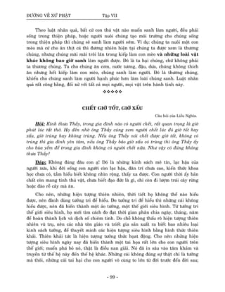 ÑÖÔØNG VEÀ XÖÙ PHAÄT Taäp VII
Theo luaät nhaân quaû, baát cöù con thuù vaät naøo muoán sanh laøm ngöôøi, ñeàu phaûi
soáng trong thieän phaùp, hoaëc ngöôøi nuoâi chuùng taïo moâi tröôøng cho chuùng soáng
trong thieän phaùp thì chuùng seõ sanh laøm ngöôøi sôùm. Ví duï: chuùng ta nuoâi moät con
meøo maø cöù cho aên thòt caù thì ñöông nhieân hieän taïi chuùng ta ñöôïc xem laø thöông
chuùng, nhöng chuùng maõi maõi troâi laên trong kieáp laøm con meøo vaø nhöõng loaøi vaät
khaùc khoâng bao giôø sanh laøm ngöôøi ñöôïc. Ñoù laø ta haïi chuùng, chöù khoâng phaûi
ta thöông chuùng. Ta cho chuùng aên côm, nöôùc töông, ñaäu, döa, chuùng khoâng thích
aên nhöng heát kieáp laøm con meøo, chuùng sanh laøm ngöôøi. Ñoù laø thöông chuùng,
khieán cho chuùng sanh laøm ngöôøi haïnh phuùc hôn laøm loaøi chuùng sanh. Luaät nhaân
quaû raát coâng baèng, ñoái xöû vôùi taát caû moïi ngöôøi, moïi vaät treân haønh tinh naøy.
CHEÁT GIÔØ TOÁT, GIÔØ XAÁU
Caâu hoûi cuûa Lieãu Nghóa.
Hoûi: Kính thöa Thaày, trong gia ñình naøo coù ngöôøi cheát, raát quan troïng laø giôø
phuùt luùc taét thôû. Hoï ñeán nhôø oâng Thaày cuùng xem ngöôøi cheát luùc ñoù giôø toát hay
xaáu, giôø truøng hay khoâng truøng. Neáu oâng Thaày noùi cheát ñöôïc giôø toát, khoâng coù
truøng thì gia ñình yeân taâm, neáu oâng Thaày baûo giôø xaáu coù truøng thì oâng Thaày aáy
cho buøa yeåm ñeå trong gia ñình khoâng coù ngöôøi cheát nöõa. Nhö vaäy coù ñuùng khoâng
thöa Thaày?
Ñaùp: Khoâng ñuùng ñaâu con aï! Ñoù laø nhöõng kinh saùch meâ tín, laïc haäu cuûa
ngöôøi xöa, khi ñôøi soáng con ngöôøi coøn laïc haäu, daân trí chöa cao, kieán thöùc khoa
hoïc chöa coù, taàm hieåu bieát khoâng nhìn roäng, thaáy xa ñöôïc. Con ngöôøi thôøi aáy baûn
chaát coøn mang tính thuù vaät, chöa bieát ñaïo ñöùc laø gì, chæ coøn ñi löôïm traùi caây röøng
hoaëc ñaøo reã caây maø aên.
Cho neân, nhöõng hieän töôïng thieân nhieân, thôøi tieát hoï khoâng theå naøo hieåu
ñöôïc, neân ñaønh duøng töôûng tri ñeå hieåu. Do töôûng tri ñeå hieåu thì nhöõng caùi khoâng
hieåu ñöôïc, neân ñaõ bieán thaønh moät aûo töôûng, moät theá giôùi sieâu hình. Töø töôûng tri
theá giôùi sieâu hình, hoï môùi tìm caùch ño ñaït thôøi gian phaân chia ngaøy, thaùng, naêm
ñeå hoaøn thaønh lòch vaø dòch soá chieâm tinh. Do choã khoâng thaáu roõ hieän töôïng thieân
nhieân vuõ truï, neân caùc nhaø toân giaùo vaø trieát gia saûn xuaát ra bieát bao nhieâu loaïi
kinh saùch töôûng, ñeå thuyeát minh caùc hieän töôïng sieâu hình baèng hình thöùc thieân
khaûi. Thieân khaûi töùc laø hieän töôïng töôûng thöùc hoïat ñoäng. Cho neân nhöûng hieän
töôïng sieâu hình ngaøy nay ñaõ bieán thaønh moät tai hoïa raát lôùn cho con ngöôøi treân
theá giôùi; muoán phaù boû noù, thaät laø ñieàu nan giaûi. Noù ñaõ in saâu vaøo taâm khaûm vaø
truyeàn töø theá heä naøy ñeán theá heä khaùc. Nhöõng caùi khoâng ñuùng söï thaät chæ laø töôûng
maø thoâi, nhöõng caùi tai haïi cho con ngöôøi voâ cuøng to lôùn töø ñôøi tröôùc ñeán ñôøi sau;
- 99 -
 