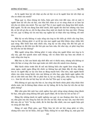 ÑÖÔØNG VEÀ XÖÙ PHAÄT Tập VIII
102
Ai laø ngöôøi laøm lôïi ích thaät söï cho xaõ hoäi vaø ai laø ngöôøi laøm lôïi ích thaät söï
cho caù nhaân cuûa mình?
Thöa quyù vò, theo chuùng toâi hieåu, hieän giôø treân traùi ñaát naøy, chæ coù moät ít
ngöôøi laøm lôïi ích cho xaõ hoäi, coøn haàu heát chöa coù ai vaø cuõng chöa coù ai laøm lôïi
ích cho caù nhaân cuûa mình. Taïi sao vaäy? Taïi vì moïi ngöôøi coøn ñang laøm khoå mình,
khoå ngöôøi. Vaø ñaõ coøn ñang laøm khoå mình, khoå ngöôøi thì thöû hoûi nhöõng vieäc laøm
ñoù, coù lôïi ích gì cho ai, chæ laø ñua nhau theo moät troø danh lôïi haõo maø thoâi. Chuùng
toâi noùi, quyù vò ñöøng voäi tin maø haõy suy ngaãm kyõ coù thaät nhö vaäy khoâng, roài môùi
tin.
Moät kyõ sö neáu khoâng vì cuoäc soáng cuûa oâng ta thì chaéc gì chieác caàu oâng laøm,
oâng ta laøm, khoâng phaûi vì söï ñi laïi cuûa moïi ngöôøi quaù khoù khaên nhoïc nhaèn khi
qua soâng. Khi laõnh laøm moät chieác caàu, oâng kyõ sö caàu coáng vaãn ñoøi hoûi giaù caû
soøng phaúng vaø ñoâi khi coøn ñoøi hoûi giaù cao hôn nöõa, thì nhö vaäy, coù phaûi oâng laøm
lôïi ích cho xaõ hoäi khoâng?
Moät ngöôøi noâng daân, khoâng phaûi vì cuoäc soáng cuûa ngöôøi khaùc maø oâng ta lo
caáy caøy, gaët haùi quanh naêm suoát thaùng, vaát vaû chaân laám tay buøn maø chính vì
cuoäc soáng cuûa oâng ta.
Moät baùc só, khi con beänh saép cheát ñeán nôi vì thieáu maùu, nhöng neáu khoâng coù
tieàn thì baùc só cuõng vaãn laøm ngô tröôùc caùi cheát nhö chæ maønh treo chuoâng.
Moät beänh nhaân tröôùc khi ñi moå maø khoâng bieáu cho ngöôøi laøm coâng ñaåy xe
naêm ngaøn, möôøi ngaøn ñoàng thì chieác xe khoâng bao giôø ñöôïc ñaåy ñi nheï nhaøng,
eâm aùi vaø ngöôøi ñaåy xe laïi coøn laøm xe ñoäng maïnh hôn. Cho neân, moät ngöôøi beänh
nhaân vaøo naèm trong beänh vieän maø khoâng coù tieàn baïc, gaëp beänh ngaët ngheøo thì
chæ coù chôø cheát maø thoâi. Ñoù coù phaûi baùc só, kyõ sö, thaày giaùo, nhaø noâng, lao coâng,
v.v... laøm lôïi ích cho xaõ hoäi hay lôïi ích cho hoï? Xin quyù vò suy ngaãm.
Neáu khoâng coù quaø caùp cho baùc só, lao coâng thì beänh nhaân phaûi chòu thieät thoøi
nhieàu maët, töùc laø khoâng ñöôïc chaêm soùc kyõ löôõng, ñoù laø hoï laøm lôïi ích cho xaõ hoäi
phaûi chaêng?
Moät nhaø giaùo khi moät hoïc sinh ngheøo hoïc gioûi sieâng naêng nhöng cuõng ñaønh
boû hoïc, nhaø giaùo cuõng khoâng theå giaûi quyeát ñöôïc, ñoù laø laøm lôïi ích xaõ hoäi ö ?
Ñöøng laáy nhöõng danh töø ngheà nghieäp cao quyù vaø cao thöôïng nhö: baùc só, kyõ
sö, nhaø giaùo maø cho raèng hoï laøm lôïi ích cho xaõ hoäi, thaät söï moïi vaät, moïi thöù treân
ñôøi naøy chæ coù ‚tieàn‛ laø duy nhaát, ñoù laø thöù ñaïo ñöùc nhaát, cuûa con ngöôøi hieän giôø
vaø cuõng phi ñaïo ñöùc.
Ñöùng veà maët Phaät giaùo, quyù Thaày laøm lôïi ích xaõ hoäi cuõng phaûi coù tieàn,
nhöng tieàn moùc tuùi keû khaùc, chöù quyù Thaày chaúng boû ra moät ñoàng xu, moät gioït moà
 