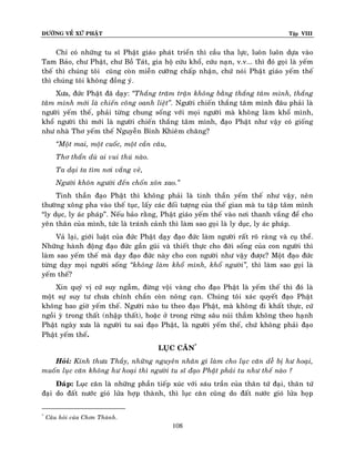 ÑÖÔØNG VEÀ XÖÙ PHAÄT Tập VIII
108
Chæ coù nhöõng tu só Phaät giaùo phaùt trieån thì caàu tha löïc, luoân luoân döïa vaøo
Tam Baûo, chö Phaät, chö Boà Taùt, gia hoä cöùu khoå, cöùu naïn, v.v... thì ñoù goïi laø yeám
theá thì chuùng toâi cuõng coøn mieãn cöôõng chaáp nhaän, chöù noùi Phaät giaùo yeám theá
thì chuùng toâi khoâng ñoàng yù.
Xöa, ñöùc Phaät ñaõ daïy: ‚Thaéng traêm traän khoâng baèng thaéng taâm mình, thaéng
taâm mình môùi laø chieán coâng oanh lieät‛. Ngöôøi chieán thaéng taâm mình ñaâu phaûi laø
ngöôøi yeám theá, phaûi töøng chung soáng vôùi moïi ngöôøi maø khoâng laøm khoå mình,
khoå ngöôøi thì môùi laø ngöôøi chieán thaéng taâm mình, ñaïo Phaät nhö vaäy coù gioáng
nhö nhaø Thô yeám theá Nguyeãn Bænh Khieâm chaêng?
‚Moät mai, moät cuoác, moät caàn caâu,
Thô thaån duø ai vui thuù naøo.
Ta daïi ta tìm nôi vaéng veû,
Ngöôøi khoân ngöôøi ñeán choán xoân xao.‛
Tinh thaàn ñaïo Phaät thì khoâng phaûi laø tinh thaàn yeám theá nhö vaäy, neân
thöôøng xoâng pha vaøo theá tuïc, laáy caùc ñoái töôïng cuûa theá gian maø tu taäp taâm mình
“ly duïc, ly aùc phaùp”. Neáu baûo raèng, Phaät giaùo yeám theá vaøo nôi thanh vaéng ñeå cho
yeân thaân cuûa mình, töùc laø traùnh caûnh thì laøm sao goïi laø ly duïc, ly aùc phaùp.
Vaû laïi, giôùi luaät cuûa ñöùc Phaät daïy ñaïo ñöùc laøm ngöôøi raát roõ raøng vaø cuï theå.
Nhöõng haønh ñoäng ñaïo ñöùc gaàn guõi vaø thieát thöïc cho ñôøi soáng cuûa con ngöôøi thì
laøm sao yeám theá maø daïy ñaïo ñöùc naøy cho con ngöôøi nhö vaäy ñöôïc? Moät ñaïo ñöùc
töøng daïy moïi ngöôøi soáng ‚khoâng laøm khoå mình, khoå ngöôøi‛, thì laøm sao goïi laø
yeám theá?
Xin quyù vò cöù suy ngaãm, ñöøng voäi vaøng cho ñaïo Phaät laø yeám theá thì ñoù laø
moät söï suy tö chöa chính chaén coøn noâng caïn. Chuùng toâi xaùc quyeát ñaïo Phaät
khoâng bao giôø yeám theá. Ngöôøi naøo tu theo ñaïo Phaät, maø khoâng ñi khaát thöïc, cöù
ngoài yø trong thaát (nhaäp thaát), hoaëc ôû trong röøng saâu nuùi thaúm khoâng theo haïnh
Phaät ngaøy xöa laø ngöôøi tu sai ñaïo Phaät, laø ngöôøi yeám theá, chöù khoâng phaûi ñaïo
Phaät yeám theá.
LUÏC CAÊN*
Hoûi: Kính thöa Thaày, nhöõng nguyeân nhaân gì laøm cho luïc caên deã bò hö hoaïi,
muoán luïc caên khoâng hö hoaïi thì ngöôøi tu só ñaïo Phaät phaûi tu nhö theá naøo ?
Ñaùp: Luïc caên laø nhöõng phaàn tieáp xuùc vôùi saùu traàn cuûa thaân töù ñaïi, thaân töù
ñaïi do ñaát nöôùc gioù löûa hôïp thaønh, thì luïc caên cuõng do ñaát nöôùc gioù löûa hoïp
*
Caâu hoûi cuûa Chôn Thaønh.
 