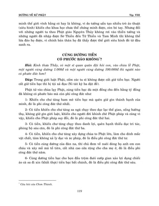ÑÖÔØNG VEÀ XÖÙ PHAÄT Tập VIII
119
minh theá giôùi vónh haèng coù hay laø khoâng, vì do töôûng uaån taïo nhieàu troø aûo thuaät
(sieâu hình) khieán cho khoa hoïc chöa theå chöùng minh ñöôïc, coøn boù tay. Nhöng ñoái
vôùi nhöõng ngöôøi tu theo Phaät giaùo Nguyeân Thuûy khoâng rôi vaøo thieàn töôûng vaø
nhöõng ngöôøi ñaõ nhaäp ñöôïc Sô Thieàn ñeán Töù Thieàn vaø Tam Minh thì khoâng theå
löøa ñaûo hoï ñöôïc, vì chính baûn thaân hoï ñaõ thaáy ñöôïc theá giôùi sieâu hình ñoù töø ñaâu
sanh ra.
CUÙNG DÖÔØNG TIEÀN
COÙ PHÖÔÙC BAÙO KHOÂNG*
?
Hoûi: Kính thöa Thaày, coù moät só quan quaân ñoäi hoûi con, vaøo chuøa leã Phaät,
moät ngöôøi cuùng döôøng 1.000ñ vaø moät ngöôøi cuùng döôøng 100.000ñ thì ngöôøi naøo
coù phöôùc ñöùc hôn?
Ñaùp: Trong giôùi luaät Phaät, caám caùc tu só khoâng ñöôïc caát giöõ tieàn baïc. Ngöôøi
caát giöõ tieàn baïc thì bò toäi xaû ñoïa (Ni taùt kyø ba daät ñeà).
Phaät töû vaøo chuøa laïy Phaät, cuùng tieàn baïc duø moät ñoàng cho ñeán haèng tyû ñoàng
ñaõ khoâng coù phöôùc baùo maø coøn phi coâng ñöùc nhö:
1- Khieán cho chö taêng ham meâ tieàn baïc maø queân giöõ gìn thaùnh haïnh cuûa
mình, ñoù laø phi coâng ñöùc thöù nhaát.
2- Coù tieàn khieán cho chö taêng sa ngaõ chaïy theo duïc laïc theá gian, soáng höôûng
thuï, khoâng giöõ gìn giôùi luaät, khieán cho ngöôøi ñôøi khinh cheâ Phaät phaùp vaø cuõng vì
vaäy, khieán cho Phaät phaùp suy ñoài, ñoù laø phi coâng ñöùc thöù hai.
3- Coù tieàn, khieán chö taêng chaïy theo danh lôïi, queân haïnh thieåu duïc tri tuùc,
phoøng hoä saùu caên, ñoù laø phi coâng ñöùc thöù ba.
4- Coù tieàn, khieán cho chö taêng xaây döïng chuøa to Phaät lôùn, laøm cho dính maéc
vaät chaát, taâm khoâng xaû ly duïc vaø aùc phaùp, ñoù laø ñieàu phi coâng ñöùc thöù tö.
5- Coù tieàn cuùng döôøng cuûa ñaøn na, thí chuû ñem veà nuoâi doøng hoï anh em con
chaùu vaø xaây moà maû toå tieân, caát nhaø cao cöûa roäng cho cha meï ôû, ñoù laø ñieàu phi
coâng ñöùc thöù naêm.
6- Cuùng döôøng tieàn baïc cho boïn ñaàu troäm ñuoâi cöôùp gian xaûo lôïi duïng chieác
aùo caø sa ñi xin (khaát thöïc) tieàn baïc baát chaùnh, ñoù laø ñieàu phi coâng ñöùc thöù saùu.
*
Caâu hoûi cuûa Chôn Thaønh.
 