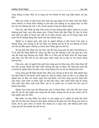 ÑÖÔØNG VEÀ XÖÙ PHAÄT Tập VIII
122
cuõng chaúng ra ñaïo. Neáu coù tu cuõng chæ trôû thaønh laø moät oâng thaày danh, lôïi maø
thoâi.
Nhôø caân nhaéc veà ñöùc haïnh giôùi luaät maø quyù phaät töû tìm ñöôïc moät baäc Thaày
chôn chaùnh vaø thoaùt khoûi nhöõng söï löøa ñaûo cuûa nhöõng taø sö ngoaïi ñaïo, tu laàm
laïc vaøo con ñöôøng meâ môø, u toái, loanh quanh trong caùc ñònh töôûng.
Toùm laïi, ñaïo Phaät do ñöùc Giaùo Chuû Di Laëc höôùng daãn phaàn nhieàu tu só xem
thöôøng giôùi luaät, neân ñeàu phaïm giôùi. Chính hình aûnh ñöùc Phaät Di Laëc laø hình
aûnh maát oai nghi teá haïnh cuûa moät tu só chaân chaùnh, maëc aùo hôû buïng ngöïc moät
caùch thoâ loã khoâng ñuùng ñöùc haïnh cuûa baäc thaùnh taêng.
Ngöôøi tu só phaïm giôùi, phaù giôùi laø ngöôøi khoâng coù ñöùc haïnh laøm moät vò
thaùnh taêng, neân chuùng ta deã xeùt thaáy con ñöôøng maø hoï ñi laø con ñöôøng tu haønh
cuûa Baø La Moân giaùo. Ñöôøng tu haønh theo Phaät giaùo hoï ñaõ boû!
Trong thôøi ñöùc Phaät coøn taïi theá, vaán ñeà laøm coâng quaû thì gaàn nhö khoâng coù.
Vì laø moät Du Taêng Khaát Só, soáng raøy ñaây mai ñoù, khoâng ôû choã naøo quaù laâu, neân
vaán ñeà coâng quaû khoâng caàn thieát. Moãi tu só ñeán giôø ñi khaát thöïc ñeå soáng ngaøy
moät böõa, neân doàn taát caû caùc thôøi gian raûnh rang vaøo tu taäp vaø reøn luyeän phaùp
höôùng taâm.
Cho neân, moät soá ngöôøi hieän giôø laøm coâng quaû töø chuøa naøy, ñeán chuøa khaùc ñeå
tìm caàu söï giaûi thoaùt thì chaéc chaén khoâng bao giôø coù ñöôïc, chæ uoång cho moät ñôøi
tu haønh bò ngöôøi khaùc löøa ñaûo, laøm coâng khoâng cho hoï maø hoï khoâng toán tieàn.
Laøm coâng quaû ñeå ñöôïc phöôùc baùo, ñieàu naøy chuùng ta deã bò löøa. Bôûi phöôùc baùo
cuûa ñaïo Phaät laø do chính mình ngaên aùc, dieät aùc phaùp, hoaëc ly duïc, ly aùc phaùp thì
phöôùc baùo seõ ñeán vôùi mình ngay lieàn töùc khaéc, coøn laøm coâng quaû thì thaân theå
meät nhoïc, taâm sanh ra buoàn nguû; cô theå meät nhoïc, taâm sanh buoàn nguû laø traïng
thaùi maát tænh thöùc, maát tænh thöùc, töùc laø voâ minh maø voâ minh thì laøm sao coù
phöôùc baùo ñöôïc.
Ngöôøi laøm coâng quaû thì khoâng bao giôø tu haønh ñöôïc, neáu suoát ñôøi laøm coâng
quaû thì chæ laø moät ngöôøi laøm coâng cho keû khaùc, chaúng ích lôïi gì cho mình, chæ laø
moät ngöôøi ngu maø thoâi.
Khi böôùc vaøo ñaïo Phaät coøn chieác aùo cuûa ngöôøi cö só, nghóa laø chöa thoï Giôùi
luaät thì luùc baây giôø chuùng ta laøm ñöôïc nhöõng gì ñeå giuùp cho chö Taêng yeân taâm tu
haønh, ñoù laø gieo nhaân tu haønh cho chuùng ta ôû ngaøy mai, chöù khoâng phaûi laøm
coâng quaû ñeå caàu phöôùc baùo ñoù laø sai.
 