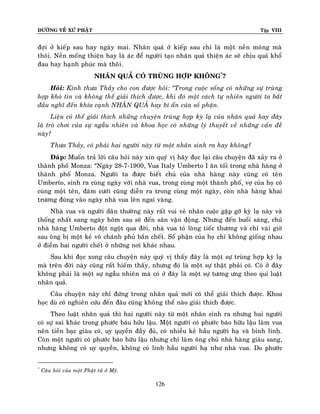ÑÖÔØNG VEÀ XÖÙ PHAÄT Tập VIII
126
ñôïi ôû kieáp sau hay ngaøy mai. Nhaân quaû ôû kieáp sau chæ laø moät neàn moùng maø
thoâi. Neàn moáng thieän hay laø aùc ñeå ngöôøi taïo nhaân quaû thieän aùc seõ chòu quaû khoå
ñau hay haïnh phuùc maø thoâi.
NHAÂN QUAÛ COÙ TRUØNG HÔÏP KHOÂNG*
?
Hoûi: Kính thöa Thaày cho con ñöôïc hoûi: ‚Trong cuoäc soáng coù nhöõng söï truøng
hôïp khoù tin vaø khoâng theå giaûi thích ñöôïc, khi ñoù moät caùch töï nhieân ngöôøi ta baét
ñaàu nghó ñeán khía caïnh NHAÂN QUAÛ hay bí aån cuûa soá phaän.
Lieäu coù theå giaûi thích nhöõng chuyeän truøng hôïp kyø laï cuûa nhaân quaû hay ñaây
laø troø chôi cuûa söï ngaãu nhieân vaø khoa hoïc coù nhöõng lyù thuyeát veà nhöõng vaán ñeà
naøy?
Thöa Thaày, coù phaûi hai ngöôøi naøy töø moät nhaân sinh ra hay khoâng?
Ñaùp: Muoán traû lôøi caâu hoûi naøy xin quyù vò haõy ñoïc laïi caâu chuyeän ñaõ xaûy ra ôû
thaønh phoá Monza: “Ngaøy 28-7-1900, Vua Italy Umberto I aên toái trong nhaø haøng ôû
thaønh phoá Monza. Ngöôøi ta ñöôïc bieát chuû cuûa nhaø haøng naøy cuõng coù teân
Umberto, sinh ra cuøng ngaøy vôùi nhaø vua, trong cuøng moät thaønh phoá, vôï cuûa hoï coù
cuøng moät teân, ñaùm cöôùi cuõng dieãn ra trong cuøng moät ngaøy, coøn nhaø haøng khai
tröông ñuùng vaøo ngaøy nhaø vua leân ngai vaøng.
Nhaø vua vaø ngöôøi daân thöôøng naøy raát vui veû nhaân cuoäc gaëp gôõ kyø laï naøy vaø
thoáng nhaát sang ngaøy hoâm sau seõ ñeán saân vaän ñoäng. Nhöng ñeán buoåi saùng, chuû
nhaø haøng Umberto ñoät ngoät qua ñôøi, nhaø vua toû loøng tieác thöông vaø chæ vaøi giôø
sau oâng bò moät keû voâ chaùnh phuû baén cheát. Soá phaän cuûa hoï chæ khoâng gioáng nhau
ôû ñieåm hai ngöôøi cheát ôû nhöõng nôi khaùc nhau.
Sau khi ñoïc xong caâu chuyeän naøy quyù vò thaáy ñaây laø moät söï truøng hôïp kyø laï
maø treân ñôøi naøy cuõng raát hieám thaáy, nhöng ñoù laø moät söï thaät phaûi coù. Coù ôû ñaây
khoâng phaûi laø moät söï ngaãu nhieân maø coù ôû ñaây laø moät söï töông öng theo qui luaät
nhaân quaû.
Caâu chuyeän naøy chæ ñöùng trong nhaân quaû môùi coù theå giaûi thích ñöôïc. Khoa
hoïc duø coù nghieân cöùu ñeán ñaâu cuõng khoâng theå naøo giaûi thích ñöôïc.
Theo luaät nhaân quaû thì hai ngöôøi naøy töø moät nhaân sinh ra nhöng hai ngöôøi
coù söï sai khaùc trong phöôùc baùu höõu laäu. Moät ngöôøi coù phöôùc baùo höõu laäu laøm vua
neân tieàn baïc giaøu coù, uy quyeàn ñaày ñuû, coù nhieàu keû haàu ngöôøi haï vaø binh línhï.
Coøn moät ngöôøi coù phöôùc baùo höõu laäu nhöng chæ laøm oâng chuû nhaø haøng giaøu sang,
nhöng khoâng coù uy quyeàn, khoâng coù lính haàu ngöôøi haï nhö nhaø vua. Do phöôùc
*
Caâu hoûi cuûa moät Phaät töû ôû Myõ.
 