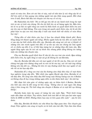 ÑÖÔØNG VEÀ XÖÙ PHAÄT Tập VIII
129
xanh vaø maøu tím. Xem xeùt caùc böùc veõ naøy, moät soá nhaø taâm lyù noùi raèng caäu beù coù
theå tìm caùch veõ haøo quang cuûa nhöõng ngöôøi maø caäu thaáy xung quanh. Khi chöa
troøn 3 tuoåi, Boris baét ñaàu noùi chuyeän vôùi cha meï veà vuõ truï.
Baø Nadezhda cho bieát: "Noù coù theå goïi teân taát caû caùc haønh tinh trong heä maët
trôøi vaø caùc veä tinh cuûa chuùng. Noù cho toâi bieát teân vaø soá löôïng ngaân haø. Ñaàu tieân,
toâi toû ra sôï haõi vaø nghó raèng con mình bò thaàn kinh vaø quyeát ñònh kieåm tra xem
caùc teân naøy coù thaät khoâng. Tìm xem trong vaøi quyeån saùch thieân vaên, toâi bò soác khi
phaùt hieän ra caäu con trai chöa ñaày 3 tuoåi cuûa mình bieát raát nhieàu veà moân khoa
hoïc naøy".
Tieáng ñoàn veà nhaø thieân vaên hoïc tí hon lan nhanh khaép thaønh phoá. Boris
boãng döng trôû thaønh ngöôøi noåi tieáng. Nhieàu ngöôøi hieáu kyø tìm ñeán vaø muoán bieát
vì sao caäu laïi bieát nhieàu ñieàu ñeán vaäy. Boriska saün saøng noùi vôùi caùc vò khaùch veà
nhöõng neàn vaên minh ngoaøi traùi ñaát; veà söï toàn taïi cuûa caùc chuûng toäc loaøi ngöôøi
coå, coù chieàu cao ñeán 3 m, veà khí haäu töông lai vaø nhöõng thay ñoåi toaøn caàu. Moïi
ngöôøi laéng nghe caäu beù noùi vôùi söï thích thuù nhöng phaàn ñoâng khoâng tin töôûng
maáy vaøo nhöõng caâu chuyeän naøy.
Cha meï Boriska quyeát ñònh laøm leã röûa toäi cho con trai cuûa mình. Qua nhöõng
dieãn bieán treân, hoï nghó raèng coù moät caùi gì ñoù khoâng oån nôi Boriska.
Sau ñoù, Boriska baét ñaàu noùi vôùi moïi ngöôøi veà toäi loãi cuûa hoï. Caäu noùi vôùi moät
chaøng trai gaëp treân ñöôøng raèng anh ta neân töø boû ma tuyù, noùi vôùi moät oâng choàng
khoâng neân löøa doái vôï... Nhöõng lôøi tieân tri naøy thöôøng caûnh baùo moïi ngöôøi veà caùc
raéc roái vaø tai hoïa saép ñeán.
Nadezhda ñeå yù raèng con trai cuûa baø thöôøng caûm thaáy khoù chòu veà moät thaûm
hoïa nghieâm troïng saép ñeán. "Khi chieác taøu ngaàm Kursk saép chìm, Boriska toû veû
raát ñau ñôùn. Noù cuõng caûm thaáy ñau khoå trong cuoäc khuûng hoaûng con tin ôû Beslan
vaø khoâng chòu ñi hoïc trong nhöõng ngaøy dieãn ra taán thaûm kòch naøy", baø nhôù laïi.
Khi ñöôïc hoûi caûm giaùc veà nhöõng ngaøy xaûy ra thaûm kòch ôû Beslan, Boriska
cho bieát caäu nhö bò ñoát noùng töø beân trong. "Gioáng nhö coù moät ngoïn löûa ñang
chaùy ôû beân trong toâi. Toâi bieát raèng caâu chuyeän ôû Beslan seõ coù moät keát cuïc khuûng
khieáp".
Boriska hoaøn toaøn laïc quan veà töông lai cuûa nöôùc Nga. "Tình hình trong
nöôùc daàn ñöôïc caûi thieän. Tuy nhieân, haønh tinh traùi ñaát seõ traûi qua hai naêm nguy
hieåm laø 2009 vaø 2013. Nhöõng thaûm hoïa naøy coù lieân quan ñeán nöôùc" - caäu beù tieân
ñoaùn.
Gaàn ñaây, Boriska ñaõ khieán caùc nhaø khoa hoïc Nga quan taâm. Caùc chuyeân gia
thuoäc Vieän nghieân cöùu soùng voâ tuyeán vaø töø tính cuûa traùi ñaát, Vieän haøn laâm khoa
 