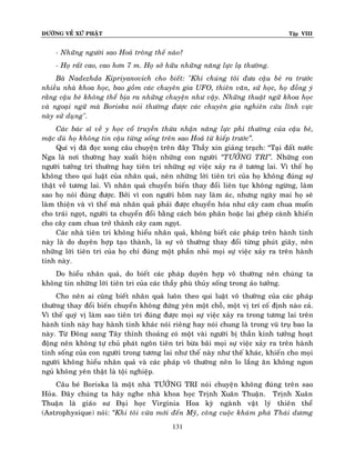 ÑÖÔØNG VEÀ XÖÙ PHAÄT Tập VIII
131
- Nhöõng ngöôøi sao Hoaû troâng theá naøo?
- Hoï raát cao, cao hôn 7 m. Hoï sôû höõu nhöõng naêng löïc laï thöôøng.
Baø Nadezhda Kipriyanovich cho bieát: "Khi chuùng toâi ñöa caäu beù ra tröôùc
nhieàu nhaø khoa hoïc, bao goàm caùc chuyeân gia UFO, thieân vaên, söû hoïc, hoï ñoàng yù
raèng caäu beù khoâng theå bòa ra nhöõng chuyeän nhö vaäy. Nhöõng thuaät ngöõ khoa hoïc
vaø ngoaïi ngöõ maø Boriska noùi thöôøng ñöôïc caùc chuyeân gia nghieân cöùu lónh vöïc
naøy söû duïng".
Caùc baùc só veà y hoïc coå truyeàn thöøa nhaän naêng löïc phi thöôøng cuûa caäu beù,
maëc duø hoï khoâng tin caäu töøng soáng treân sao Hoaû töø kieáp tröôùc‛.
Quí vò ñaõ ñoïc xong caâu chuyeän treân ñaây Thaày xin giaûng traïch: “Taïi ñaát nöôùc
Nga laø nôi thöôøng hay xuaát hieän nhöõng con ngöôøi ‚TÖÔÛNG TRI‛. Nhöõng con
ngöôøi töôûng tri thöôøng hay tieân tri nhöõng söï vieäc xaûy ra ôû töông lai. Vì theá hoï
khoâng theo qui luaät cuûa nhaân quaû, neân nhöõng lôøi tieân tri cuûa hoï khoâng ñuùng söï
thaät veà töông lai. Vì nhaân quaû chuyeån bieán thay ñoåi lieân tuïc khoâng ngöøng, laøm
sao hoï noùi ñuùng ñöôïc. Bôûi vì con ngöôøi hoâm nay laøm aùc, nhöng ngaøy mai hoï seõ
laøm thieän vaø vì theá maø nhaân quaû phaûi ñöôïc chuyeån hoùa nhö caây cam chua muoán
cho traùi ngoït, ngöôøi ta chuyeån ñoåi baèng caùch boùn phaân hoaëc lai gheùp caønh khieán
cho caây cam chua trôû thaønh caây cam ngoït.
Caùc nhaø tieân tri khoâng hieåu nhaân quaû, khoâng bieát caùc phaùp treân haønh tinh
naøy laø do duyeân hôïp taïo thaønh, laø söï voâ thöôøng thay ñoåi töøng phuùt giaây, neân
nhöõng lôøi tieân tri cuûa hoï chæ ñuùng moät phaàn nhoû moïi söï vieäc xaûy ra treân haønh
tinh naøy.
Do hieåu nhaân quaû, do bieát caùc phaùp duyeân hôïp voâ thöôøng neân chuùng ta
khoâng tin nhöõng lôøi tieân tri cuûa caùc thaày phuø thuûy soáng trong aûo töôûng.
Cho neân ai cuõng bieát nhaân quaû luoân theo qui luaät voâ thöôøng cuûa caùc phaùp
thöôøng thay ñoåi bieán chuyeån khoâng ñöùng yeân moät choã, moät vò trí coá ñònh naøo caû.
Vì theá quyù vò laøm sao tieân tri ñuùng ñöôïc moïi söï vieäc xaûy ra trong töông lai treân
haønh tinh naøy hay haønh tinh khaùc noùi rieâng hay noùi chung laø trong vuõ truï bao la
naøy. Töø Ñoâng sang Taây thænh thoaûng coù moät vaøi ngöôøi bò thaàn kinh töôûng hoaït
ñoäng neân khoâng töï chuû phaùt ngoân tieân tri böøa baõi moïi söï vieäc xaûy ra treân haønh
tinh soáng cuûa con ngöôøi trong töông lai nhö theá naøy nhö theá khaùc, khieán cho moïi
ngöôøi khoâng hieåu nhaân quaû vaø caùc phaùp voâ thöôøng neân lo laéng aên khoâng ngon
nguû khoâng yeân thaät laø toäi nghieäp.
Caâu beù Boriska laø moät nhaø TÖÔÛNG TRI noùi chuyeän khoâng ñuùng treân sao
Hoûa. Ñaây chuùng ta haõy nghe nhaø khoa hoïc Trònh Xuaân Thuaän. Trònh Xuaân
Thuaän laø giaùo sö Ñaïi hoïc Virginia Hoa kyø ngaønh vaät lyù thieân theå
(Astrophysique) noùi: ‚Khi toâi vöøa môùi ñeán Myõ, coâng cuoäc khaùm phaù Thaùi döông
 