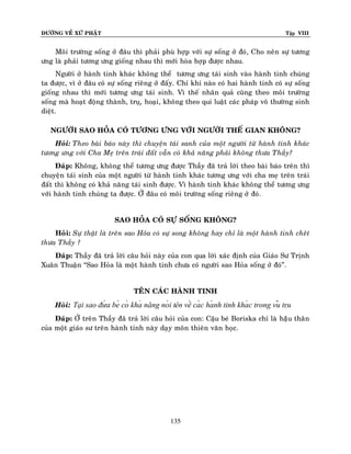 ÑÖÔØNG VEÀ XÖÙ PHAÄT Tập VIII
135
Moâi tröôøng soáng ôû ñaâu thì phaûi phuø hôïp vôùi söï soáng ôû ñoù, Cho neân söï töông
öng laø phaûi töông öng gioáng nhau thì môùi hoøa hôïp ñöôïc nhau.
Ngöôøi ôû haønh tinh khaùc khoâng theå töông öng taùi sinh vaøo haønh tinh chuùng
ta ñöôïc, vì ôû ñaâu coù söï soáng rieâng ôû ñaáy. Chæ khi naøo coù hai haønh tinh coù söï soáng
gioáng nhau thì môùi töông öng taùi sinh. Vì theá nhaân quaû cuõng theo moâi tröôøng
soáng maø hoaït ñoäng thaønh, truï,ï hoaïi, khoâng theo qui luaät caùc phaùp voâ thöôøng sinh
dieät.
NGÖÔØI SAO HOÛA COÙ TÖÔNG ÖNG VÔÙI NGÖÔØI THEÁ GIAN KHOÂNG?
Hoûi: Theo baøi baùo naøy thì chuyeän taùi sanh cuûa moät ngöôøi töø haønh tinh khaùc
töông öng vôùi Cha Meï treân traùi ñaát vaãn coù khaû naêng phaûi khoâng thöa Thaày?
Ñaùp: Khoâng, khoâng theå töông öng ñöôïc Thaày ñaõ traû lôøi theo baøi baùo treân thì
chuyeän taùi sinh cuûa moät ngöôøi töø haønh tinh khaùc töông öng vôùi cha meï treân traùi
ñaát thì khoâng coù khaû naêng taùi sinh ñöôïc. Vì haønh tinh khaùc khoâng theå töông öng
vôùi haønh tinh chuùng ta ñöôïc. ÔÛ ñaâu coù moâi tröôøng soáng rieâng ôû ñoù.
SAO HOÛA COÙ SÖÏ SOÁNG KHOÂNG?
Hoûi: Söï thaät laø treân sao Hoûa coù söï song khoâng hay chæ laø moät haønh tinh cheât
thöa Thaày ?
Ñaùp: Thaày ñaõ traû lôøi caâu hoûi naøy cuûa con qua lôøi xaùc ñònh cuûa Giaùo Sö Trònh
Xuaân Thuaän “Sao Hoûa laø moät haønh tinh chöa coù ngöôøi sao Hoûa soáng ôû ñoù”.
TEÂN CAÙC HAØNH TINH
Hoûi: Tại sao đứ a bé có khả năng nó i tên về cá c hà nh tinh khá c trong vũ trụ
Ñaùp: ÔÛ treân Thaày ñaõ traû lôøi caâu hoûi cuûa con: Caäu beù Boriska chæ laø haäâu thaân
cuûa moät giaùo sö treân haønh tinh naøy daïy moân thieân vaên hoïc.
 