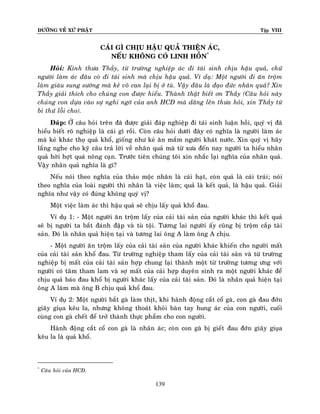 ÑÖÔØNG VEÀ XÖÙ PHAÄT Tập VIII
139
CAÙI GÌ CHÒU HAÄU QUAÛ THIEÄN AÙC,
NEÁU KHOÂNG COÙ LINH HOÀN*
Hoûi: Kính thöa Thaày, töø tröôøng nghieäp aùc ñi taùi sinh chòu haäu quaû, chöù
ngöôøi laøm aùc ñaâu coù ñi taùi sinh maø chòu haäu quaû. Ví duï: Moät ngöôøi ñi aên troäm
laøm giaøu sung söôùng maø keû voâ can laïi bò ôû tuø. Vaäy ñaâu laø ñaïo ñöùc nhaân quaû? Xin
Thaày giaûi thích cho chuùng con ñöôïc hieåu. Thaønh thaät bieát ôn Thaày (Caâu hoûi naøy
chuùng con döïa vaøo söï nghi ngôø cuûa anh HCÑ maø daâng leân thöa hoûi, xin Thaày töø
bi thöù loãi cho).
Ñaùp: ÔÛ caâu hoûi treân ñaõ ñöôïc giaûi ñaùp nghieäp ñi taùi sinh luaän hoài, quyù vò ñaõ
hieåu bieát roõ nghieäp laø caùi gì roài. Coøn caâu hoûi döôùi ñaây coù nghóa laø ngöôøi laøm aùc
maø keû khaùc thoï quaû khoå, gioáng nhö keû aên maém ngöôøi khaùt nöôùc. Xin quyù vò haõy
laéng nghe cho kyõ caâu traû lôøi veà nhaân quaû maø töø xöa ñeán nay ngöôøi ta hieåu nhaân
quaû hôøi hôït quaù noâng caïn. Tröôùc tieân chuùng toâi xin nhaéc laïi nghóa cuûa nhaân quaû.
Vaäy nhaân quaû nghóa laø gì?
Neáu noùi theo nghóa cuûa thaûo moäc nhaân laø caùi haït, coøn quaû laø caùi traùi; noùi
theo nghóa cuûa loaøi ngöôøi thì nhaân laø vieäc laøm; quaû laø keát quaû, laø haäu quaû. Giaûi
nghóa nhö vaäy coù ñuùng khoâng quyù vò?
Moät vieäc laøm aùc thì haäu quaû seõ chòu laáy quaû khoå ñau.
Ví duï 1: - Moät ngöôøi aên troäm laáy cuûa caûi taøi saûn cuûa ngöôøi khaùc thì keát quaû
seõ bò ngöôøi ta baét ñaùnh ñaäp vaø tuø toäi. Töông lai ngöôøi aáy cuõng bò troäm caép taøi
saûn. Ñoù laø nhaân quaû hieän taïi vaø töông lai oâng A laøm oâng A chòu.
- Moät ngöôøi aên troäm laáy cuûa caûi taøi saûn cuûa ngöôøi khaùc khieán cho ngöôøi maát
cuûa caûi taøi saûn khoå ñau. Töø tröôøng nghieäp tham laáy cuûa caûi taøi saûn vaø töø tröôøng
nghieäp bò maát cuûa caûi taøi saûn hôïp chung laïi thaønh moät töø tröôøng töông öng vôùi
ngöôøi coù taâm tham lam vaø sôï maát cuûa caûi hôïp duyeân sinh ra moät ngöôøi khaùc ñeå
chòu quaû baùo ñau khoå bò ngöôøi khaùc laáy cuûa caûi taøi saûn. Ñoù laø nhaân quaû hieän taïi
oâng A laøm maø oâng B chòu quaû khoå ñau.
Ví duï 2: Moät ngöôøi baét gaø laøm thòt, khi haønh ñoäng caét coå gaø, con gaø ñau ñôùn
giaõy giuïa keâu la, nhöng khoâng thoaùt khoûi baøn tay hung aùc cuûa con ngöôøi, cuoái
cuøng con gaø cheát ñeå trôû thaønh thöïc phaåm cho con ngöôøi.
Haønh ñoäng caét coå con gaø laø nhaân aùc; coøn con gaø bò gieát ñau ñôùn giaõy giuïa
keâu la laø quaû khoå.
*
Caâu hoûi cuûa HCÑ.
 