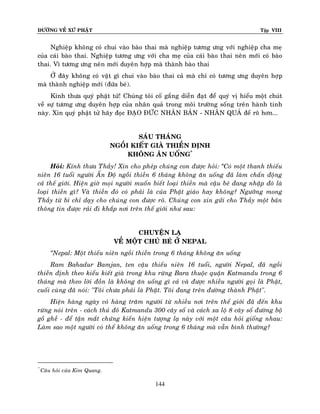 ÑÖÔØNG VEÀ XÖÙ PHAÄT Tập VIII
144
Nghieäp khoâng coù chui vaøo baøo thai maø nghieäp töông öng vôùi nghieäp cha meï
cuûa caùi baøo thai. Nghieäp töông öng vôùi cha meï cuûa caùi baøo thai neân môùi coù baøo
thai. Vì töông öng neân môùi duyeân hôïp maø thaønh baøo thai
ÔÛ ñaây khoâng coù vaät gì chui vaøo baøo thai caû maø chæ coù töông öng duyeân hôïp
maø thaønh nghieäp môùi (ñöùa beù).
Kính thöa quyù phaät töû! Chuùng toâi coá gaéng dieãn ñaït ñeå quyù vò hieåu moät chuùt
veà söï töông öng duyeân hôïp cuûa nhaân quaû trong moâi tröôøng soáng treân haønh tinh
naøy. Xin quyù phaät töû haõy ñoïc ÑAÏO ÑÖÙC NHAÂN BAÛN - NHAÂN QUAÛ ñeå roõ hôn...
SAÙU THAÙNG
NGOÀI KIEÁT GIAØ THIEÀN ÑÒNH
KHOÂNG AÊN UOÁNG*
Hoûi: Kính thöa Thaày! Xin cho pheùp chuùng con ñöôïc hoûi: ‚Coù moät thanh thieáu
nieân 16 tuoåi ngöôøi AÁn Ñoä ngoài thieàn 6 thaùng khoâng aên uoáng ñaõ laøm chaán ñoäng
caû theá giôùi. Hieän giôø moïi ngöôøi muoán bieát loaïi thieàn maø caäu beù ñang nhaäp ñoù laø
loaïi thieàn gì? Vaø thieàn ñoù coù phaûi laø cuûa Phaät giaùo hay khoâng? Ngöôõng mong
Thaày töø bi chæ daïy cho chuùng con ñöôïc roõ. Chuùng con xin göûi cho Thaày moät baûn
thoâng tin ñöôïc raûi ñi khaép nôi treân theá giôùi nhö sau:
CHUYEÄN LAÏ
VEÀ MOÄT CHUÙ BEÙ ÔÛ NEPAL
‚Nepal: Moät thieáu nieân ngoài thieàn trong 6 thaùng khoâng aên uoáng
Ram Bahadur Bamjan, ten caäu thieáu nieân 16 tuoåi, ngöôøi Nepal, ñaõ ngoài
thieàn ñònh theo kieåu kieát giaø trong khu röøng Bara thuoäc quaän Katmandu trong 6
thaùng maø theo lôøi ñoàn laø khoâng aên uoáng gì caû vaø ñöôïc nhieàu ngöôøi goïi laø Phaät,
cuoái cuøng ñaõ noùi: "Toâi chöa phaûi laø Phaät. Toâi ñang treân ñöôøng thaønh Phaät".
Hieän haøng ngaøy coù haøng traêm ngöôøi töø nhieàu nôi treân theá giôùi ñaõ ñeán khu
röøng noùi treân - caùch thuû ñoâ Katmandu 300 caây soá vaø caùch xa loä 8 caây soá ñöôøng boä
goà gheà - ñeå taän maét chöùng kieán hieän töôïng laï naøy vôùi moät caâu hoûi gioáng nhau:
Laøm sao moät ngöôøi coù theå khoâng aên uoáng trong 6 thaùng maø vaãn bình thöôøng?
**
Caâu hoûi cuûa Kim Quang.
 