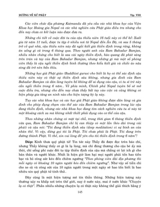 ÑÖÔØNG VEÀ XÖÙ PHAÄT Tập VIII
145
Caùc vieân chöùc ñòa phöông Katmandu ñaõ yeâu caàu caùc nhaø khoa hoïc cuûa Vieän
Khoa hoïc Hoaøng gia Nepal vaø caùc nhaø nghieân cöùu Phaät giaùo ñieàu tra nhöng cho
ñeán nay chöa coù keát luaän naøo ñöôïc ñöa ra.
Nhöõng chi tieát veà cuoäc ñôøi tu cuûa caäu thieáu nieân 16 tuoåi naøy coù theå keå: Xuaát
gia töø naêm 11 tuoåi, ñöôïc tu taäp ôû nhieàu nôi töø Nepal ñeán AÁn Ñoä, vaø sau 5 thaùng
trôû veà queâ nhaø, caäu thieáu nieân naøy ñaõ ngoài kieát giaø thieàn ñònh trong röøng, khoâng
aên uoáng gì caû trong 6 thaùng qua. Theo ngöôøi anh cuûa Ram Bahadur Bamjan,
nhieàu nhaân chöùng cho bieát laø sau vaøi ngaøy thieàn ñònh, haøo quang ñaõ phaùt saùng
treân traùn vaø tay cuûa Ram Bahadur Bamjan, nhöng nhöõng gì maø moät soá phoùng
vieân thaáy laø caäu ngoài thieàn ñònh bình thöôøng theo kieåu kieát giaø vaø chieác aùo naâu
soøng ñaõ trôû neân baån thæu.
Nhöõng hoïc giaû Phaät giaùo (Buddhist gurus) cho bieát laø hoï coù theå xaùc ñònh caäu
thieáu nieân naøy coù thaät söï thieàn ñònh saâu khoâng, nhöng gia ñình cuûa Ram
Bahadur Bamjan vaø daân laøng tuyeân boá khoâng ñeå ai ñuïng vaøo caäu, vì tu só treû naøy
caàn ngoài thieàn trong 6 naêm… Veà phía mình, Chính phuû Nepal tuyeân boá seõ môû
cuoäc ñieàu tra, nhöng cho ñeán nay chöa thaáy baét tay vaøo vieäc vaø cuõng khoâng coù
bieän phaùp gia taêng an ninh naøo cho hieän töôïng kyø laï naøy.
Tuy caùc nhaø khoa hoïc vaø caùc hoïc giaû Phaät giaùo khoâng ñöôïc daân laøng vaø gia
ñình cho pheùp ñuïng chaïm vaøo theå xaùc cuûa Ram Bahadur Bamjan trong luùc caäu
ñang thieàn ñònh, nhöng caùc nhaø khoa hoïc ñang tìm caùch nghieân cöùu tu só naøy töø
moät khoaûng caùch xa maø khoâng nhaát thieát phaûi ñuïng vaøo cô theå cuûa caäu.
Theo nhöõng nhaân chöùng coù maët taïi choã, trong thôøi gian 6 thaùng thieàn ñònh
vöøa qua, Ram Bahadur Bamjan chæ bò can thieäp coù moät laàn (keùo daøi trong vaøi
phuùt) vaø caäu noùi: ‚Toâi ñang thieàn ñònh saâu (deep meditation) vì söï bình an cuûa
nhaân theá. Vì vaäy, ñöøng goïi toâi laø Phaät. Toâi chöa phaûi laø Phaät. Toâi ñang treân
ñöôøng thaønh Phaät. Vì theá, xin vui loøng ñeå yeân cho toâi thieàn ñònh trong 6 naêm‛!
Ñaùp: Kính thöa quyù phaät töû! Tin töùc naøy Thaày ñaõ ñöôïc ñoïc treân baùo chí,
nhöng Thaày khoâng thaáy coù gì laø laï luøng, maø chæ ñaùng thöông cho caäu beù aáy maø
thoâi, chæ uoång phí cuoäc ñôøi tu taäp thieàn ñònh cuûa caäu maø chaúng coù lôïi ích gì cho
baûn thaân vaø ngöôøi khaùc. Nhaát laø hieän giôø laøm haïi moïi ngöôøi phaûi toán hao tieàn
baïc vaø boû coâng söùc keùo ñeán chieâm ngöôõng ‚Theo phoùng vieân ñaøi ñòa phöông thì
moãi ngaøy coù khoaûng 10 ngaøn ngöôøi keùo ñeán chieâm ngöôõng‛. Nhö vaäy soá tieàn chi
cho xe coä vaø coâng söùc cuûa 10 ngaøn ngöôøi trong moät ngaøy seõ hao toán bieát laø bao
nhieâu xin quyù phaät töû tính thöû…
Ñaây cuõng laø moät hieän töôïng meâ tín thaàn thoâng. Nhöõng hieän töôïng naøy
thöôøng xaûy ra khaép nôi treân theá giôùi, nay ôû nöôùc naøy, mai ôû nöôùc khaùc ‚Chuyeän
laï coù thaät‛. Phaàn nhieàu nhöõng chuyeän laï coù thaät naøy khoâng theå giaûi thích baèng yù
 