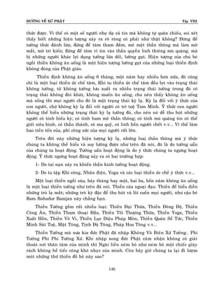 ÑÖÔØNG VEÀ XÖÙ PHAÄT Tập VIII
146
thöùc ñöôïc. Vì theá coù moät soá ngöôøi nheï daï caû tin maø khoâng töï quaùn chieáu, soi xeùt
thaáy bieát nhöõng hieän töôïng xaûy ra roõ raøng coù phaûi nhö thaät khoâng? Ñöøng ñeå
töôûng thöùc ñaùnh löøa; ñöøng ñeå taâm tham ñaém, meâ meät thaàn thoâng maø laøm môø
maét, môø tri kieán; ñöøng ñeå taâm vì tin vaøo thaàn quyeàn linh thieâng muø quaùng, maø
bò nhöõng ngöôøi khaùc lôïi duïng töôûng löøa doái, löôøng gaït. Hieän töôïng cuûa chuù beù
ngoài thieàn khoâng aên uoáng laø moät hieän töôïng löôøng gaït cuûa nhöõng loaïi thieàn ñònh
khoâng ñuùng cuûa Phaät giaùo.
Thieàn ñònh khoâng aên uoáng 6 thaùng, moät naêm hay nhieàu hôn nöõa, ñoù cuõng
chæ laø moät loaïi thieàn öùc cheá taâm, Khi tu thieàn öùc cheá taâm ñeàu loït vaøo traïng thaùi
khoâng töôûng, töø khoâng töôûng löu xuaát ra nhieàu traïng thaùi töôûng trong ñoù coù
traïng thaùi khoâng ñoùi khaùt, khoâng muoán aên uoáng, cho neân thaáy khoâng aên uoáng
maø soáng thì moïi ngöôøi cho ñoù laø moät traïng thaùi kyø laï. Kyø laï ñoái vôùi yù thöùc cuûa
con ngöôøi, chöù khoâng kyø laï ñoái vôùi ngöôøi coù trí tueä Tam Minh. YÙ thöùc con ngöôøi
khoâng theå hieåu nhöõng traïng thaùi kyø laï töôûng ñoù, cho neân noù deã thu huùt nhöõng
ngöôøi coù tính hieáu kyø; coù tính ham meâ thaàn thoâng; coù tính muø quaùng tin coù theá
giôùi sieâu hình, coù thaàn thaùnh, coù ma quyû, coù linh hoàn ngöôøi cheát v.v... Vì theá laøm
hao tieàn toán cuûa, phí coâng söùc cuûa moïi ngöôøi raát lôùn.
Treân ñôøi naøy nhöõng hieän töôïng kyø laï, nhöõng loaò thaàn thoâng maø yù thöùc
chuùng ta khoâng theå hieåu vaø suy löôøng ñöôïc nhö treân ñaõ noùi, ñoù laø do töôûng uaån
cuûa chuùng ta hoaït ñoäng. Töôûng uaån hoaït ñoäng laø do yù thöùc chuùng ta ngöng hoaït
ñoäng. YÙ thöùc ngöng hoaït ñoäng xaûy ra coù hai tröôøng hôïp:
1- Do tai naïn xaûy ra khieán thaàn kinh töôûng hoaït ñoäng.
2- Do tu taäp Khí coâng, Nhaân ñieän, Yoga vaø caùc loaïi thieàn öùc cheá yù thöùc v.v...
Moät loaïi thieàn ngoài saùu, baûy thaùng hay moät, hai ba, boán naêm khoâng aên uoáng
laø moät loaïi thieàn töôûng nhö treân ñaõ noùi. Thieàn cuûa ngoaïi ñaïo. Thieàn ñeå bieåu dieãn
nhöõng troø laï maét; nhöõng troø kyø ñaëc ñeå thu huùt vaø loâi cuoán moïi ngöôøi, nhö caäu beù
Ram Bahadur Bamjan naøy chaúng haïn.
Thieàn Töôûng goàm raát nhieàu loaïi: Thieàn Ñaïi Thöøa, Thieàn Ñoâng Ñoä, Thieàn
Coâng AÙn, Thieàn Tham thoaïi Ñaàu, Thieàn Toái Thöôïng Thöøa, Thieàn Yoga, Thieàn
Xuaát Hoàn, Thieàn Voâ Vi, Thieàn Luïc Dieäu Phaùp Moân, Thieàn Quaùn Soå Töùc, Thieàn
Minh Saùt Tueä, Maät Toâng, Tònh Ñoä Toâng, Phaùp Hoa Toâng v.v...
Thieàn Töôûng maø xöa kia ñöùc Phaät ñaõ nhaäp Khoâng Voâ Bieân Xöù Töôûng… Phi
Töôûng Phi Phi Töôûng Xöù. Khi nhaäp xong ñöùc Phaät caûm nhaän khoâng coù giaûi
thoaùt nôi thaân taâm cuûa mình thì Ngaøi lieàn neùm boû nhö neùm boû moät chieác giaøy
raùch khoâng heà tieác coâng khoù nhoïc cuûa mình. Coøn baây giôø chuùng ta laïi ñi löôïm
moùt nhöõng thöù thieàn ñoà boû naøy sao?
 