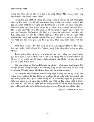 ÑÖÔØNG VEÀ XÖÙ PHAÄT Tập VIII
148
chöùng ñaïo. Coøn baây giôø caäu coù ly duïc ly aùc phaùp khoâng? Maø caäu daùm baûo raèng
caäu ñang ñi treân ñöôøng thaønh Phaät?
Kính thöa quyù phaät töû! Chuùng ta khoâng coøn laï gì vôùi caùc heä phaùi Phaät giaùo
hieän giôø khaép nôi treân theá giôùi moïi ngöôøi ñang tu taäp thieàn töôûng, nhaát laø khi
ñoïc kinh saùch phaùt trieån ñeàu gaùn cho ñaïo Phaät coù taùm möôi boán ngaøn phaùp moân.
Cho neân phaùp moân ngoài thieàn khoâng aên 6 thaùng cuõng laø phaùp moân cuûa Phaät.
Thaät laø oan cho Phaät, thieàn khoâng coù lôïi ích cho mình cho ngöôøi nhö vaäy maø vaãn
gaùn cho Phaät giaùo. Theá maø caùc nhaø Phaät hoïc khoâng leân tieáng ñính chính hay caùc
Ngaøi cuõng chöa hieåu cho ñoù laø thieàn Phaät giaùo? Hieän giôø caùc nhaø hoïc giaû Phaät
giaùo hoï ñeàu thoâng suoát giaùo lyù Nguyeân Thuyû nhaát laø caùc nöôùc toân thôø Phaät giaùo,
laáy Phaät giaùo laøm quoác giaùo nhö: Cam pu chia, Thaùi Lan, mieán Ñieän, Tích lan
v.v...
Kính thöa caùc baïn! Ñoïc heát toaøn boä kinh saùch Nguyeân Thuûy do Phaät daïy.
Caùc baïn coù thaáy baøi kinh naøo ñöùc Phaät daïy ngoài thieàn nhaäp ñònh khoâng aên uoáng
khoâng?
Tröôùc nhöõng hieän töôïng kyø laï thöôøng xaûy ra maø yù thöùc con ngöôøi khoâng
giaûi thích ñöôïc. Thaày ñeàu hieåu bieát raát roõ raøng, nhöng baøn luaän chuyeän thieân haï
ñeå laøm gì?ï Ai tu theá naøo thì duyeân cuûa hoï nhö theá naáy. ÔÛ ñaây, taïi sao laïi coù baøi
vieát veà caäu beù Nebal naøy?
Ñaàu tieân chuùng toâi ñoïc baùo bieát ñöôïc tin töùc naøy, keá ñoù ñöôïc ngöôøi mang ñeán
tu vieän göûi cho chuùng toâi moät tôø bích chöông cuõng noùi veà chuù beù naøy vaø cuoái cuøng
treân trang Web cuûa chuùng toâi laïi cuõng ñöôïc moät thoâng tin naøy nöõa.
Ba thoâng tin naøy chuùng toâi bieát chaéc quyù phaät töû ñang chôø ñôïi söï traû lôøi cuûa
chuùng toâi, neáu chuùng toâi laøm thinh töùc laø chuùng toâi ñaõ chaáp nhaän thieàn ñònh cuûa
caäu beù naøy laø cuûa Phaät giaùo. Vì theá chuùng toâi xin traû lôøi ngaén goïn ñeå quyù phaät töû
hieåu bieát töôøng taän roõ raøng ñaâu laø thieàn cuûa Phaät vaø ñaâu khoâng phaûi laø thieàn
cuûa Phaät. Baøi vieát traû lôøi ngaén goïn cuûa chuùng toâi laø ñeå nhöõng hieän töôïng kyø laï
xaûy ra khaép nôi treân theá giôùi khoâng coøn laøm cho quyù Phaät töû ngaïc nhieân nöõa.
Ngaøy 15 thaùng 01 naêm 2006
 