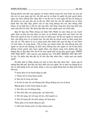 ÑÖÔØNG VEÀ XÖÙ PHAÄT Tập VIII
153
khoâng phieàn toaùi baát toaïi nguyeän vaø muoán thaønh coâng treân moïi laõnh vöïc maø chæ
caàu xin vaø xem ngaøy giôø toát….thì keát quaû aáy coù ñöôïc laø ngöôøi chæ giaûi quyeát phaàn
ngoïn maø thoâi, khoâng beàn vöõng. Bôûi vì söï caàu xin vaø xem ngaøy toát kia laø chuùng ta
ñaõ traùnh neù caùi quaû xaáu maø ta ñaõ taïo. Ñeán moät luùc naøo ñoù nghieäm laïi seõ thaáy
beänh ñau vaãn ñaày daãy; phieàn naõo lo raàu cuõng khoâng heát maø nhö choàng chaát
theâm; caû söï thaát baïi eâ cheà töø vieäc naøy ñeán vieäc khaùc cuõng keùo theo bao khoå naõo
suoát cuoäc ñôøi tôùi cheát. Do thieáu ñaïo ñöùc maø moïi ngöôøi quen noùi thieáu ñöùc.
Qua lôøi daïy cuûa Thaày chuùng con ñöôïc bieát: Muoán coù cuoäc soáng an vui, haïnh
phuùc thaät söï beàn laâu cuûa thaân vaø taâm, caû söï thaønh coâng treân moïi laõnh vöïc thì
ñieàu tieân quyeát laø neân coù nieàm tin saâu veà nhaân quaû. Töø ñoù con ngöôøi seõ saùng suoát
hôn, chuû ñoäng hôn veà söï thaønh baïi, toát xaáu ñeàu do chính mình coù khaû naêng laøm
neân taát caû. Taát nhieân laø ai ai cuõng muoán ñaït nhieàu keát quaû toát ñeïp veà söùc khoûe
veà tinh thaàn, veà coâng danh…. Thì ta haõy taïo nhieàu nhaân toát nhö khoâng laøm cho
ngöôøi vaø vaät bò toån thöông, bò cheát choùc; khoâng laøm cho ngöôøi vaø vaät bò ñau khoå;
khoâng tranh giaønh phaù hoaïi ngöôøi khaùc….Söï thaønh coâng treân ñöôøng ñôøi hay
ñöôøng ñaïo seõ ñaït ñöôïc beàn laâu laø do moïi ngöôøi bieát töï löïc giaûi quyeát ngay “PHAÀN
GOÁC ÑAÏO ÑÖÙC”. Neân oâng baø xöa thöôøng noùi: “COÙ ÑÖÙC KHOÂNG SÖÙC MAØ AÊN”
laø vaäy. Vaø phaàn ñaïo ñöùc goác aáy laø neàn ñaïo ñöùc nhaân baûn - nhaân quaû cuûa muoân
ngöôøi.
Söï thaät nhôø coù Thaày chuùng con môùi roõ hôn: ñaïo ñöùc nhaân baûn - nhaân quaû laø
nhöõng ñaïo ñöùc goác, ñaïo ñöùc caên baûn nhaát cuûa con ngöôøi. Noù coù moät con ñöôøng ñi roõ
reät vaø xuaát phaùp töø ba nôi thaân, khaåu, yù cuûa con ngöôøi ñoàng thôøi noù ñöôïc dieãn bieán
nhö sau.
YÙ haønh goàm coù ba haønh ñoäng aùc goác:
1- Tham töùc laø loøng tham muoán.
2- Saân töùc laø loøng saân haän.
3- Si töùc laø taâm meâ môø khoâng hieåu ñuùng thöôøng meâ tín dò ñoan.
Mieäng goàm coù boán haønh ñoäng aùc goác:
1- Noùi doái; noùi lôøi khoâng thaät.
2- Noùi theâu deät; noùi phoùng ñaïi, noùi theâm bôùt.
3- Noùi laät loïng; noùi trôù qua trôù laïi, choái quanh co.
4- Noùi lôøi hung döõ; lôøi chöûi maéng, lôøi haêm doïa.
Thaân goàm coù ba haønh ñoäng aùc goác:
1- Gieát haïi chuùng sanh, aên thòt chuùng sanh.
 