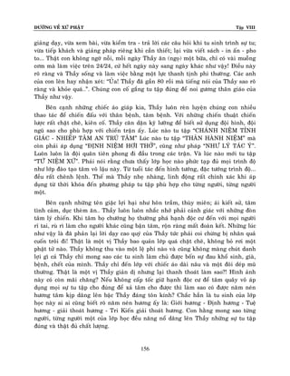 ÑÖÔØNG VEÀ XÖÙ PHAÄT Tập VIII
156
giaûng daïy, vöøa xem baøi, vöøa kieåm tra - traû lôøi caùc caâu hoûi khi tu sinh trình söï tu;
vöøa tieáp khaùch vaø giaûng phaùp rieâng khi caàn thieát; laïi vöøa vieát saùch - in aán - pho
to... Thaät con khoâng ngôø noãi, moãi ngaøy Thaày aên (ngoï) moät böõa, chæ coù vaøi muoãng
côm maø laøm vieäc treân 24/24, cöù heát ngaøy naøy sang ngaøy khaùc nhö vaäy! Ñieàu naøy
roõ raøng vaø Thaày soáng vaø laøm vieäc baèng moät löïc thanh tònh phi thöôøng. Caùc anh
cuûa con leân hay nhaän xeùt: “UÛa! Thaày ñaõ gaàn 80 roài maø tieáng noùi cuûa Thaày sao roõ
raøng vaø khoûe quaù…”. Chuùng con coá gaéng tu taäp ñuùng ñeå noi göông thaân giaùo cuûa
Thaày nhö vaäy.
Beân caïnh nhöõng chieác aùo giaùp kia, Thaày luoân reøn luyeän chuùng con nhieàu
thao taùc ñeå chieán ñaáu vôùi thaân beänh, taâm beänh. Vôùi nhöõng chieán thuaät chieán
löôïc raát chaët cheõ, kieân coá. Thaày caên daën kyõ löôõng ñeå bieát söû duïng ñoäi hình, ñoäi
nguõ sao cho phuø hôïp vôùi chieán traän aáy. Luùc naøo tu taäp “CHAÙNH NIEÄM TÆNH
GIAÙC - NHIEÁP TAÂM AN TRUÙ TAÂM” Luùc naøo tu taäp “THAÂN HAØNH NIEÄM” maø
coøn phaûi aùp duïng “ÑÒNH NIEÄM HÔI THÔÛ”, cuõng nhö phaùp “NHÖ LYÙ TAÙC YÙ”.
Luoân luoân laø ñoäi quaân tieân phong ñi ñaàu trong caùc traän. Vaø luùc naøo môùi tu taäp
“TÖÙù NIEÄM XÖÙ”. Phaûi noùi raèng chöa thaáy lôùp hoïc naøo phöùc taïp ñuû moïi trình ñoä
nhö lôùp ñaøo taïo taâm voâ laäu naøy. Töø tuoåi taùc ñeán hình töôùng, ñaëc töôùng trình ñoä...
ñeàu raát cheânh leänh. Theá maø Thaày nheï nhaøng, linh ñoäng raát chính xaùc khi aùp
duïng töø thôøi khoùa ñeán phöông phaùp tu taäp phuø hôïp cho töøng ngöôøi, töøng ngöôøi
moät.
Beân caïnh nhöõng teân giaëc lôïi haïi nhö hoân traàm, thuøy mieân; aùi kieát söû, taâm
tình caûm, duïc theøm aên… Thaày luoân luoân nhaéc nhôû phaûi caûnh giaùc vôùi nhöõng ñoøn
taâm lyù chieán. Khi taâm hoï chöôùng hoï thöôøng phaù haïnh ñoäc cö ñeán vôùi moïi ngöôøi
ræ tai, ruø rì laøm cho ngöôøi khaùc cuõng baän taâm, roän raøng maát ñoaøn keát. Nhöõng luùc
nhö vaäy laø ñaõ phaûn laïi lôøi daïy cao quyù cuûa Thaày töùc phaûi coi chöøng bò nhaân quaû
cuoán troâi ñi! Thaät laø moät vò Thaày bao quaûn lôùp quaù chaët cheõ, khoâng boû rôi moät
phaät töû naøo. Thaày khoâng thu vaøo moät leä phí naøo vaø cuõng khoâng maøng chuùt danh
lôïi gì caû Thaày chæ mong sao caùc tu sinh laøm chuû ñöôïc boán söï ñau khoå sinh, giaø,
beänh, cheát cuûa mình. Thaày chæ ñeán lôùp vôùi chieác aùo daøi naâu vaø moät ñoâi deùp muõ
thöôøng. Thaät laø moät vò Thaày giaûn dò nhöng laïi thanh thoaùt laøm sao?! Hình aûnh
naøy coù coøn maõi chaêng? Neáu khoâng caáp toác giöõ haïnh ñoäc cö ñeå taâm quaây voâ aùp
duïng moïi söï tu taäp cho ñuùng ñeå xaû taâm cho ñöôïc thì laøm sao coù ñöôïc naêm neùn
höông taâm kòp daâng leân baäc Thaày ñaùng toân kính? Chaéc haún laø tu sinh cuûa lôùp
hoïc naøy ai ai cuõng bieát roõ naêm neùn höông aáy laø: Giôùi höông - Ñònh höông - Tueä
höông - giaûi thoaùt höông - Tri Kieán giaûi thoaùt höông. Con haèng mong sao töøng
ngöôøi, töøng ngöôøi moät cuûa lôùp hoïc ñeàu naêng noå daâng leân Thaày nhöõng söï tu taäp
ñuùng vaø thaät ñuû chaát löôïng.
 