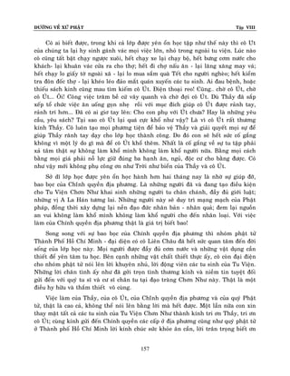 ÑÖÔØNG VEÀ XÖÙ PHAÄT Tập VIII
157
Coù ai bieát ñöôïc, trong khi caû lôùp ñöôïc yeân oån hoïc taäp nhö theá naøy thì coâ Uùt
cuûa chuùng ta laïi hy sinh gaùnh vaùc moïi vieäc lôùn, nhoû trong ngoaøi tu vieän. Luùc naøo
coâ cuõng taát baät chaïy ngöôïc xuoâi, heát chaïy xe laïi chaïy boä, heát böng côm nöôùc cho
khaùch- laïi khuaân vaùc cöûa ra cho thôï; heát ñi chôï naáu aên - laïi laêng xaêng may vaù;
heát chaïy lo giaáy tôø ngoaøi xaõ - laïi lo mua saém quaø Teát cho ngöôøi ngheøo; heát kieåm
tra ñoân ñoác thôï - laïi kheùo leùo ñaûo maét quaùn xuyeán caùc tu sinh. Ai ñau beänh, hoaëc
thieáu saùch kinh cuõng mau tìm kieám coâ UÙt. Ñieän thoaïi reo! Cuõng… chôø coâ UÙt, chôø
coâ UÙt... OÂi! Coâng vieäc traêm beà cöù vaây quanh vaø chôø ñôïi coâ UÙt. Duø Thaày ñaõ saép
xeáp toå chöùc vieäc aên uoáng goïn nheï roài vôùi muïc ñích giuùp coâ UÙùt ñöôïc raûnh tay,
raûnh trí hôn... Ñaõ coù ai giô tay leân: Cho con phuï vôùi UÙùt chöa? Hay laø nhöõng yeâu
caàu, yeâu saùch? Taïi sao coâ UÙùt laïi quaù cöïc khoå nhö vaäy? Laø vì coâ UÙùt raát thöông
kính Thaày. Coâ luoân taïo moïi phöông tieän ñeå baûo veä Thaày vaø giaûi quyeát moïi söï ñeå
giuùp Thaày raõnh tay daïy cho lôùp hoïc thaønh coâng. Do ñoù con seõ heát söùc coá gaéng
khoâng vì moät lyù do gì maø ñeå coâ UÙt khoå theâm. Nhaát laø coá gaéng veà söï tu taäp phaûi
xaû taâm thaät söï khoâng laøm khoå mình khoâng laøm khoå ngöôøi nöõa. Baèng moïi caùch
baèng moïi giaù phaûi noã löïc giöõ ñuùng ba haïnh aên, nguû, ñoäc cö cho baèng ñöôïc. Coù
nhö vaäy môùi khoâng phuï coâng ôn nhö Trôøi nhö bieån cuûa Thaày vaø coâ UÙt.
Sôû dó lôùp hoïc ñöôïc yeân oån hoïc haønh hôn hai thaùng nay laø nhôø söï giuùp ñôõ,
bao boïc cuûa Chíùnh quyeàn ñòa phöông. Laø nhöõng ngöôøi ñaõ vaø ñang taïo ñieàu kieän
cho Tu Vieän Chôn Nhö khai sinh nhöõng ngöôøi tu chaân chaùnh, ñaày ñuû giôùi luaät;
nhöõng vò A La Haùn töông lai. Nhöõng ngöôøi naøy seõ duy trì maïng maïch cuûa Phaät
phaùp, ñoàng thôøi xaây döïng laïi neàn ñaïo ñöùc nhaân baûn - nhaân quaû; ñem laïi nguoàn
an vui khoâng laøm khoå mình khoâng laøm khoå ngöôøi cho ñeán nhaân loaïi. Vôùi vieäc
laøm cuûa Chính quyeàn ñòa phöông thaät laø giaù trò bieát bao!
Song song vôùi söï bao boïc cuûa Chính quyeàn ñòa phöông thì nhoùm phaät töû
Thaønh Phoá Hoà Chí Minh - ñaïi dieän coù coâ Lieân Chaâu ñaõ heát söùc quan taâm ñeán ñôøi
soáng cuûa lôùp hoïc naøy. Moïi ngöôøi ñöôïc ñaày ñuû côm nöôùc vaø nhöõng vaät duïng caàn
thieát ñeå yeân taâm tu hoïc. Beân caïnh nhöõng vaät chaát thieát thöïc aáy, coâ coøn ñaïi ñieän
cho nhoùm phaät töû noùi leân lôøi khuyeân nhuû, lôøi ñoäng vieân caùc tu sinh cuûa Tu Vieän.
Nhöõng lôøi chaân tình aáy nhö ñaõ gôûi troïn tình thöông kính vaø nieàm tin tuyeät ñoái
göûi ñeán vôùi quyù tu só vaø cö só chaân tu taïi ñaïo traøng Chôn Nhö naøy. Thaät laø moät
ñieàu hy höõu vaø thaém thieát voâ cuøng.
Vieäc laøm cuûa Thaày, cuûa coâ UÙt, cuûa Chíùnh quyeàn ñòa phöông vaø cuûa quyù Phaät
töû, thaät laø cao caû, khoâng theå noùi leân baèng lôøi maø heát ñöôïc. Moät laàn nöõa con xin
thay maët taát caû caùc tu sinh cuûa Tu Vieän Chôn Nhö thaønh kính tri ôn Thaày, tri ôn
coâ UÙt; cuøng kính göûi ñeán Chính quyeàn caùc caáp ôû ñòa phöông cuõng nhö quyù phaät töû
ôû Thaønh phoá Hoà Chí Minh lôøi kính chuùc söùc khoûe aân caàn, lôøi traân troïng bieát ôn
 