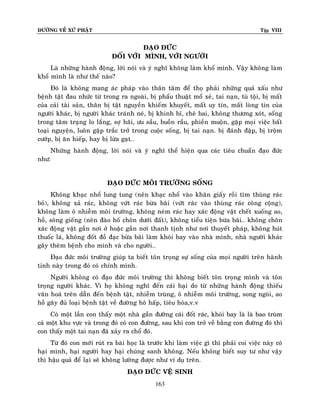 ÑÖÔØNG VEÀ XÖÙ PHAÄT Tập VIII
163
ÑAÏO ÑÖÙC
ÑOÁI VÔÙI MÌNH, VÔÙI NGÖÔØI
Laø nhöõng haønh ñoäng, lôøi noùi vaø yù nghó khoâng laøm khoå mình. Vaäy khoâng laøm
khoå mình laø nhö theá naøo?
Ñoù laø khoâng mang aùc phaùp vaøo thaân taâm ñeå thoï phaûi nhöõng quaû xaáu nhö
beänh taät ñau nhöùc töø trong ra ngoaøi, bò phaåu thuaät moå xeû, tai naïn, tuø toäi, bò maát
cuûa caûi taøi saûn, thaân bò taät nguyeàn khieám khuyeát, maát uy tín, maát loøng tin cuûa
ngöôøi khaùc, bò ngöôøi khaùc traùnh neù, bò khinh bæ, cheâ bai, khoâng thöông xoùt, soáng
trong taâm traïng lo laéng, sôï haõi, öu saàu, buoàn raàu, phieàn muoän, gaëp moïi vieäc baát
toaïi nguyeän, luoân gaëp traéc trôû trong cuoäc soáng, bò tai naïn. bò ñaùnh ñaäp, bò troäm
cöôùp, bò aên hieáp, hay bò löøa gaït…
Nhöõng haønh ñoäng, lôøi noùi vaø yù nghó theå hieän qua caùc tieâu chuaån ñaïo ñöùc
nhö:
ÑAÏO ÑÖÙC MOÂI TRÖÔØNG SOÁNG
Khoâng khaïc nhoå lung tung (neân khaïc nhoå vaøo khaên giaáy roài tìm thuøng raùc
boû), khoâng xaû raùc, khoâng vöùt raùc böøa baõi (vöùt raùc vaøo thuøng raùc coâng coäng),
khoâng laøm oâ nhieãm moâi tröôøng, khoâng neùm raùc hay xaùc ñoäng vaät cheát xuoáng ao,
hoà, soâng gieáng (neân ñaøo hoá choân döôùi ñaát), khoâng tieåu tieän böøa baõi… khoâng choân
xaùc ñoäng vaät gaàn nôi ôû hoaëc gaàn nôi thanh tònh nhö nôi thuyeát phaùp, khoâng huùt
thuoác laù, khoâng ñoát ñoà ñaïc böøa baõi laøm khoùi bay vaøo nhaø mình, nhaø ngöôøi khaùc
gaây theâm beänh cho mình vaø cho ngöôøi…
Ñaïo ñöùc moâi tröôøng giuùp ta bieát toân troïng söï soáng cuûa moïi ngöôøi treân haønh
tinh naøy trong ñoù coù chính mình.
Ngöôøi khoâng coù ñaïo ñöùc moâi tröôøng thì khoâng bieát toân troïng mình vaø toân
troïng ngöôøi khaùc. Vì hoï khoâng nghó ñeán caùi haïi do töø nhöõng haønh ñoäng thieáu
vaên hoaù treân daãn ñeán beänh taät, nhieãm truøng, oâ nhieãm moâi tröôøng, song ngoøi, ao
hoà gaây ñuû loaïi beänh taät veà ñöôøng hoâ haáp, tieâu hoùa,v.v
Coù moät laàn con thaáy moät nhaø gaàn ñöôøng caùi ñoát raùc, khoùi bay laø laø bao truøm
caû moät khu vöïc vaø trong ñoù coù con ñöôøng, sau khi con trôû veà baèng con ñöôøng ñoù thì
con thaáy moät tai naïn ñaõ xaûy ra choå ñoù.
Töø ñoù con môùi ruùt ra baøi hoïc laø tröôùc khi laøm vieäc gì thì phaûi coi vieäc naøy coù
haïi mình, haïi ngöôøi hay haïi chuùng sanh khoâng. Neáu khoâng bieát suy tö nhö vaäy
thì haäu quaû ñeå laïi seõ khoâng löôøng ñöôïc nhö ví duï treân.
ÑAÏO ÑÖÙC VEÄ SINH
 