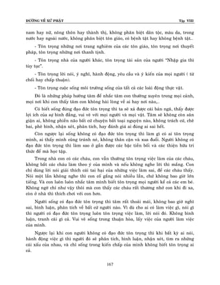 ÑÖÔØNG VEÀ XÖÙ PHAÄT Tập VIII
167
nam hay nöõ, noâng thoân hay thaønh thò, khoâng phaân bieät daân toäc, maøu da, trong
nöôùc hay ngoaøi nöôùc, khoâng phaân bieät toân giaùo, coù beänh taät hay khoâng beänh taät…
- Toân troïng nhöõng nôi trang nghieâm cuûa caùc toân giaùo, toân troïng nôi thuyeát
phaùp, toân troïng nhöõng nôi thanh tònh.
- Toân troïng nhaø cuûa ngöôøi khaùc, toân troïng taøi saûn cuûa ngöôøi “Nhaäp gia thì
tuøy tuïc”.
- Toân troïng lôøi noùi, yù nghó, haønh ñoäng, yeâu caàu vaø yù kieán cuûa moïi ngöôøi ( töø
choái hay chaáp thuaän).
- Toân troïng cuoäc soáng moâi tröôøng soáng cuûa taát caû caùc loaøi ñoäng thöïc vaät.
Ñoù laø nhöõng phaùp höôùng taâm ñeå nhaéc taâm con thöôøng xuyeân trong moïi caûnh,
moïi nôi khi con thaáy taâm con khoâng haøi loøng veà ai hay nôi naøo,…
Coù bieát soáng ñuùng ñaïo ñöùc toân troïng thì ta seõ xaû ñöôïc caùi baûn ngaõ, thaáy ñöôïc
lôïi ích cuûa söï bình ñaúng, vui veõ vôùi moïi ngöôøi vaø moïi vaät. Taâm seõ khoâng coøn saân
giaän ai, khoâng phieàn naõo baát cöù chuyeän baát toaïi nguyeän naøo, khoâng traùch cöù, cheâ
bai, pheâ bình, nhaän xeùt, phaân tích, hay ñaùnh giaù ai ñuùng ai sai heát.
Coøn ngöôïc laïi soáng khoâng coù ñaïo ñöùc toân troïng thì laøm gì coù ai toân troïng
mình, ai thaáy mình cuõng traùnh neù, khoâng thaân caän vaø xua ñuoåi. Ngöôøi khoâng coù
ñaïo ñöùc toân troïng thì laøm sao ôû gaàn ñöôïc caùc baäc tieàn boái vaø caùc thieän höõu tri
thöùc ñeå maø hoïc taäp.
Trong nhaø con coù caùc chaùu, con vaãn thöôøng toân troïng vieäc laøm cuûa caùc chaùu,
khoâng baét caùc chaùu laøm theo yù cuûa mình vaø neáu khoâng nghe lôøi thì maéng. Con
chæ duøng lôøi noùi giaûi thích caùi tai haïi cuûa nhöõng vieäc laøm sai, ñeå caùc chaùu thaáy.
Noùi moät laàn khoâng nghe thì con coá gaéng noùi nhieàu laàn, chöù khoâng bao giôø lôùn
tieáng. Vaø con luoân luoân nhaéc taâm mình bieát toân troïng moïi ngöôøi keå caû caùc em beù.
Khoâng ngôø chæ nhö vaäy thoâi maø con thaáy caùc chaùu raát thöông nhôù con khi ñi xa,
coøn ôû nhaø thì thích chôi vôùi con hôn.
Ngöôøi soáng coù ñaïo ñöùc toân troïng thì taâm raát thoaûi maùi, khoâng bao giôø nghó
sai, bình luaän, phaân tích veà baát cöù ngöôøi naøo. Vì duø cho ai coù laøm vieäc gì, noùi gì
thì ngöôøi coù ñaïo ñöùc toân troïng luoân toân troïng vieäc laøm, lôøi noùi ñoù. Khoâng bình
luaän, tranh caõi gì caû. Vui veõ soáng trong thuaän hoøa, laáy vieäc cuûa ngöôøi laøm vieäc
cuûa mình.
Ngöôïc laïi khi con ngöôøi khoâng coù ñaïo ñöùc toân troïng thì khi baát kyø ai noùi,
haønh ñoäng vieäc gì thì ngöôøi ñoù seõ phaân tích, bình luaän, nhaän xeùt, tìm ra nhöõng
caùi xaáu cuûa nhau, vaø chæ soáng trong kieán chaáp cuûa mình khoâng bieát toân troïng ai
caû.
 