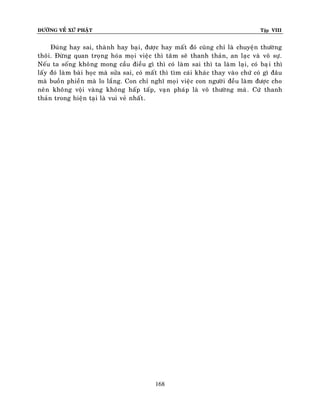 ÑÖÔØNG VEÀ XÖÙ PHAÄT Tập VIII
168
Ñuùng hay sai, thaønh hay baïi, ñöôïc hay maát ñoù cuõng chæ laø chuyeän thöôøng
thoâi. Ñöøng quan troïng hoùa moïi vieäc thì taâm seõ thanh thaûn, an laïc vaø voâ söï.
Neáu ta soáng khoâng mong caàu ñieàu gì thì coù laøm sai thì ta laøm laïi, coù baïi thì
laáy ñoù laøm baøi hoïc maø söûa sai, coù maát thì tìm caùi khaùc thay vaøo chöù coù gì ñaâu
maø buoàn phieàn maø lo laéng. Con chæ nghó moïi vieäc con ngöôøi ñeàu laøm ñöôïc cho
neân khoâng voäi vaøng khoâng haáp taáp, vaïn phaùp laø voâ thöôøng maø. Cöù thanh
thaûn trong hieän taïi laø vui veû nhaát.
 