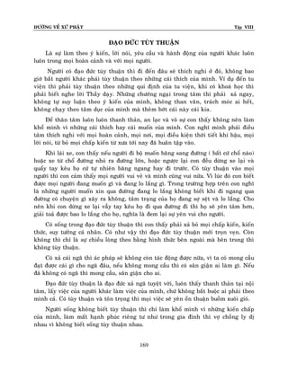 ÑÖÔØNG VEÀ XÖÙ PHAÄT Tập VIII
169
ÑAÏO ÑÖÙC TUØY THUAÄN
Laø söï laøm theo yù kieán, lôøi noùi, yeâu caàu vaø haønh ñoäng cuûa ngöôøi khaùc luoân
luoân trong moïi hoaøn caûnh vaø vôùi moïi ngöôøi.
Ngöôøi coù ñaïo ñöùc tuøy thuaän thì ñi ñeán ñaâu seõ thích nghi ôû ñoù, khoâng bao
giôø baét ngöôøi khaùc phaûi tuøy thuaän theo nhöõng caùi thích cuûa mình. Ví duï ñeán tu
vieän thì phaûi tuøy thuaän theo nhöõng qui ñònh cuûa tu vieän, khi coù khoaù hoïc thì
phaûi bieát nghe lôøi Thaày daïy. Nhöõng chöôùng ngaïi trong taâm thì phaûi xaû ngay,
khoâng töï suy luaän theo yù kieán cuûa mình, khoâng than vaõn, traùch moùc ai heát,
khoâng chaïy theo taâm duïc cuûa mình maø theâm bôùt caùi naøy caùi kia.
Ñeå thaân taâm luoân luoân thanh thaûn, an laïc vaø voâ söï con thaáy khoâng neân laøm
khoå mình vì nhöõng caùi thích hay caùi muoán cuûa mình. Con nghó mình phaûi ñieàu
taâm thích nghi vôùi moïi hoaøn caûnh, moïi nôi, moïi ñieàu kieän thôøi tieát khí haäu, moïi
lôøi noùi, töø boû moïi chaáp kieán töø xöa tôùi nay ñaõ huaân taäp vaøo.
Khi laùi xe, con thaáy neáu ngöôøi ñi boä muoán baêng sang ñöôøng ( baát cöù choå naøo)
hoaëc xe töø choå ñöôøng nhoû ra ñöôøng lôùn, hoaëc ngöôïc laïi con ñeàu döøng xe laïi vaø
quaåy tay keâu hoï cöù töï nhieân baêng ngang hay ñi tröôùc. Coù tuøy thuaän vaøo moïi
ngöôøi thì con caûm thaáy moïi ngöôøi vui veû vaø mình cuõng vui nöõa. Vì luùc ñoù con bieát
ñöôïc moïi ngöôøi ñang muoán gì vaø ñang lo laéng gì. Trong tröôøng hôïp treân con nghó
laø nhöõng ngöôøi muoán xin qua ñöôøng ñang lo laéng khoâng bieát khi ñi ngang qua
ñöôøng coù chuyeän gì xaõy ra khoâng, taâm traïng cuûa hoï ñang sôï seät vaø lo laéng. Cho
neân khi con döøng xe laïi vaãy tay keâu hoï ñi qua ñöôøng ñi thì hoï seõ yeân taâm hôn,
giaûi toaû ñöôïc bao lo laéng cho hoï, nghóa laø ñem laïi söï yeân vui cho ngöôøi.
Coù soáng trong ñaïo ñöùc tuøy thuaän thì con thaáy phaûi xaû boû moïi chaáp kieán, kieán
thöùc, suy töôûng caù nhaân. Coù nhö vaäy thì ñaïo ñöùc tuøy thuaän môùi troïn veïn. Coøn
khoâng thì chæ laø söï chieàu loøng theo baèng hình thöùc beân ngoaøi maø beân trong thì
khoâng tuøy thuaän.
Coù xaû caùi ngaõ thì aùc phaùp seõ khoâng coøn taùc ñoäng ñöôïc nöõa, vì ta coù mong caàu
ñaït ñöôïc caùi gì cho ngaõ ñaâu, neáu khoâng mong caàu thì coù saân giaän ai laøm gì. Neáu
ñaõ khoâng coù ngaõ thì mong caàu, saân giaän cho ai.
Ñaïo ñöùc tuøy thuaän laø ñaïo ñöùc xaû ngaõ tuyeät vôøi, luoân thaáy thanh thaûn taïi noäi
taâm, laáy vieäc cuûa ngöôøi khaùc laøm vieäc cuûa mình, chöù khoâng baét buoäc ai phaûi theo
mình caû. Coù tuøy thuaän vaø toân troïng thì moïi vieäc seõ yeân oån thuaän buoàm xuoâi gioù.
Ngöôøi soáng khoâng bieát tuøy thuaän thì chæ laøm khoå mình vì nhöõng kieán chaáp
cuûa mình, laøm maát haïnh phuùc rieâng tö nhö trong gia ñình thì vôï choàng ly dò
nhau vì khoâng bieát soáng tuøy thuaän nhau.
 