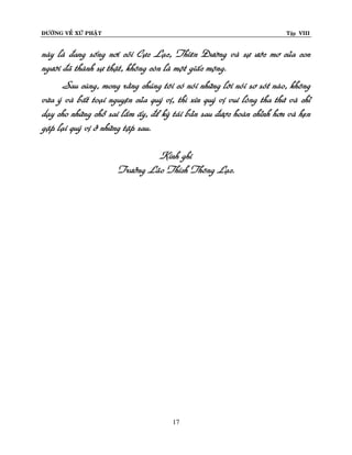 ÑÖÔØNG VEÀ XÖÙ PHAÄT Tập VIII
17
naøy laø ñang soáng nôi coõi Cöïc Laïc, Thieân Ñöôøng vaø söï öôùc mô cuûa con
ngöôøi ñaõ thaønh söï thaät, khoâng coøn laø moät giaác moäng.
Sau cuøng, mong raèng chuùng toâi coù noùi nhöõng lôøi noùi sô soùt naøo, khoâng
vöøa yù vaø baát toaïi nguyeän cuûa quyù vò, thì xin quyù vò vui loøng tha thöù vaø chæ
daïy cho nhöõng choã sai laàm aáy, ñeå kyø taùi baûn sau ñöôïc hoaøn chænh hôn vaø heïn
gaëp laïi quyù vò ôû nhöõng taäp sau.
Kính ghi
Tröôûng Laõo Thích Thoâng Laïc.
 