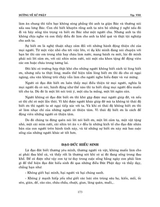 ÑÖÔØNG VEÀ XÖÙ PHAÄT Tập VIII
173
laøm aên chung thì tieàn baïc khoâng soøng phaúng thì anh ta giaän Baùc vaø thöôøng noùi
xaáu sau löng Baùc. Con chæ bieát khuyeân raèng anh ta neân boû nhöõng yù nghó xaáu ñoù
ñi vaø haõy soáng toân troïng vaø bieát ôn Baùc nhö moät ngöôøi cha. Nhöng anh ta thì
khoâng chòu nghe vaø con thaáy ñieàu ñoù laøm cho anh ta khoå quaù vaø thaät toäi nghieäp
cho anh ta.
Söï bieát ôn laø ngheä thuaät nhaïy caûm ñoái vôùi nhöõng haønh ñoäng thieän chí cuûa
moïi ngöôøi. Töø moät vieäc nhoû cho tôùi vieäc lôùn, ví duï khi mình ñang noùi chuyeän vôùi
baïn beø thì caùc em trong nhaø hay chaùu laøm nöôùc, mang baùnh ra môøi, luùc ñoù mình
phaûi noùi lôøi caûm ôn, vôùi caùi nhìn mæm cöôøi, noùi moät caâu khen taëng ñeå ñoäng vieân
caùc em hoaëc chaùu trong töông lai.
Ñoâi khi coù tröôøng hôïp thaät khoù cho nhöõng ngöôøi khoâng bieát caùch toû loøng bieát
ôn, nhöng neáu ta thaät loøng, muoán theå hieän taám loøng bieát ôn thì duø cho coù ngaïi
nguøng, caâu vaên khoâng troâi chaûy vaãn laøm cho ngöôøi nghe hieåu ñöôïc vaø vui möøng.
Ngöôøi coù ñaïo ñöùc bieát ôn luoân thaáy moïi ñieàu thieän töø moïi ngöôøi, nghóa laø
moïi ngöôøi duø coù noùi, haønh ñoäng nhö theá naøo thì ta bieát raèng moïi ngöôøi ñeàu muoán
toát cho ta. Duø ñoù laø moät lôøi noùi traùi yù, moät caâu la maéng, moät lôøi ngaên caûn.
Ngöôøi khoâng coù ñaïo ñöùc bieát ôn thì khoù gaëp ñöôïc moïi ngöôøi giuùp ñôõ, vaø neáu
coù thì chæ coù moät laàn thoâi. Vì khi ñöôïc ngöôøi khaùc giuùp ñôõ maø ta khoâng toû thaùi ñoä
bieát ôn thì ngöôøi ta seõ ngaïi tieáp xuùc vôùi ta. Vaø khi coù thaùi ñoä khoâng bieát ôn thì
seõ laøm nhuïc chí cuûa nhöõng ngöôøi coù thieän taâm. Vì thaùi ñoä bieát ôn laø caùch ñeå
ñoäng vieân nhöõng ngöôøi coù thieän taâm.
Do ñoù chuùng ta ñöøng queân noùi lôøi noùi bieát ôn, moät lôøi caûm taï, moät vaät taëng
nhoû, moät caùi mæm cöôøi, caùi nhìn tri aân v.v ñeàu laø nhöõng kích toá cho ñaïo ñöùc nhaân
baûn cuûa con ngöôøi treân haønh tinh naøy, vaø töø nhöõng söï bieát ôn naøy maø bao cuoäc
soáng cuûa nhöõng ngöôøi khaùc seõ toát hôn.
ÑAÏO ÑÖÙC HIEÁU SINH
Laø ñaïo ñöùc bieát thöông yeâu mình, thöông ngöôøi vaø vaät, khoâng muoán laøm cho
ai phaûi ñau khoå caû, vaø thaáy raát laø thöông xoùt khi coù ai ñoù ñang soáng trong ñau
khoå. Ñeå coù ñöôïc nhö vaäy con töï tö duy trong cuoäc soáng haèng ngaøy con phaûi laøm
gì ñeå theå hieän ñaïo ñöùc hieáu sinh ñoù qua nhöõng ñieàu Ñöùc Phaät daïy vaø thaày daïy,
chaúng haïn nhö:
- Khoâng gieát haïi mình, haïi ngöôøi vaø haïi chuùng sanh.
- Khoâng yû maïnh hieáp yeáu nhö gieát caùc loaøi coân truøng saâu boï, kieán, moái, oác
seân, giaùn, deá, caøo caøo, chaâu chaáu, chuoät, giun, laêng quaên, muoãi,…
 