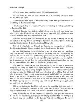 ÑÖÔØNG VEÀ XÖÙ PHAÄT Tập VIII
186
- Nhöõng ngöôøi buoân baùn kinh doanh thì luoân luoân noùi doái.
- Nhöõng ngöôøi boùi toaùn, coi ngaøy, boùi queû, coi töû vi, töôùng soá… laø nhöõng ngöôøi
noùi doái, löôøng gaït ngöôøi.
- Nhöõng ngöôøi laøm ngheà keá toaùn thì khoâng traùnh khai gian troán thueá cho
neân khoâng coù ñaïo ñöùc chaân thaät.
- Nhöõng ngöôøi hay noùi chuyeän cöôøi, chuyeän vui cuõng laø nhöõng ngöôøi khoâng
coù ñaïo ñöùc chaân thaät.
Ngöôøi coù ñaïo ñöùc chaân thaät thì phaûi bieát sôï töøng loãi nhoû nhaët trong cuoäc
soáng, khoâng neân ñeå phaïm vaøo baát cöù sai phaïm naøo, phaûi bieát xaáu hoå, aên naên
saùm hoái thì ta seõ soáng ñuùng ñaïo ñöùc chaân thaät.
Ngöôøi coù ñaïo ñöùc chaân thaät khoâng bao giôø noùi doái keå caû nhöõng lôøi noùi doái
khoâng haïi ai. Nhöng ñaâu ai ngôø raèng noù haïi mình ñoù, vì töø vieäc nhoû huaân taäp
nhö vaäy thì ñeán luùc naøo ñoù ta seõ noùi doái maø khoâng bieát.
Noùi doái laø tieâu chuaån cao ñeå ñaùnh giaù ñaïo ñöùc cuûa con ngöôøi, neáu khoâng coù
ñaïo ñöùc chaân thaät naøy thì con ngöôøi seõ phaïm taát caû caùc ñaïo ñöùc khaùc.
Coù moät thôøi gian con thích nghieân cöùu töû vi, coi töôùng, xem tay, coi phong
thuûy. Sau khi bieát ñöôïc chuùt ít thì baét ñaàu noùi naêng tuøm lum, gaëp ai cuõng noùi
cuoäc ñôøi cuûa hoï. Chæ bieát nhai laïi töø nhöõng quyeån saùch meâ tín baùn ñaày ñöôøng ñoù,
maø con khoâng bieát mình ñang laøm caùi ngheà löôøng gaït ngöôøi. Sau naøy con nghó laïi
luùc ñoù sao con ngu theá vaø laøm cho moïi ngöôøi soáng trong ñieân ñaûo, laøm haïi cuoäc
ñôøi cuûa hoï maø khoâng bieát. Nghó laïi thaät laø xaáu hoå vaø aên naên.
Nhôø vaøo Phaät phaùp maø con hieåu ñöôïc nhöõng caùi meâ tín treân laø xaûo traù vaø
löôøng gaït. Noù löôøng gaït ngöôøi noùi vaø ngöôøi nghe luoân. Con luoân nhôù lôøi Phaät daïy
“Neáu caùc ngöôøi thaáy coù söï töôûng trong lôøi noùi cuûa Ta thì coù söï noùi doái trong Ta”.
Lôøi daïy naøy cuûa ñöùc Phaät ñaùnh thöùc con bieát raèng taát caû nhöõng ñieàu meâ tính
treân laø aûo töôûng, khoâng caên cöù, khoâng cô sôû, ngoaøi söï hieåu bieát cuûa con ngöôøi, do
ñoù noù laø söï löøa ñaûo. Vaäy maø baây giôø taïi caùc chuøa caùc vò taêng ni vaãn chöa hieåu
ñöôïc caâu noùi cuûa ñöùc Phaät vaø bieát chaéc laø caùc moân meâ tín treân laø khoâng phaûi cuûa
ñöùc Phaät daïy, vaäy thì phaûi boû xuoáng ngay chöù coøn giöõ ñoù laøm gì maø gaït ngöôøi,
haïi ngöôøi, roài haïi mình luoân.
Chæ coù con ñöôøng cuûa ñaïo Phaät vaïch roõ ra cho con thaáy phaûi nhìn moïi vaät
vôùi con maét chaùnh kieán, coù chaùnh tö duy, coù söï hieåu roõ baèng yù thöùc thì con seõ
soáng coù ñaïo ñöùc chaân thaät. Chaân thaät vôùi mình vaø chaân thaät vôùi moïi ngöôøi.
Töøng haønh ñoäng, lôøi noùi vaø yù nghó haèng ngaøy con luoân quaùn xeùt xem coù söï
doái traù cuûa con hay khoâng, cöông quyeát noùi nhöõng lôøi chaân thaät, con khoâng sôï gì
caû. Con coù loøng tin vaøo Phaät vaøo lôøi daïy cuûa Phaät vaø vaøo Thaày, do ñoù con raát
 