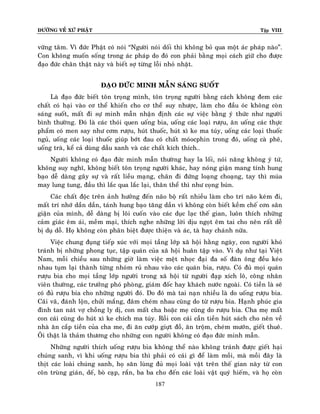 ÑÖÔØNG VEÀ XÖÙ PHAÄT Tập VIII
187
vöõng taâm. Vì ñöùc Phaät coù noùi “Ngöôøi noùi doái thì khoâng boû qua moät aùc phaùp naøo”.
Con khoâng muoán soáng trong aùc phaùp do ñoù con phaûi baèng moïi caùch giöõ cho ñöôïc
ñaïo ñöùc chaân thaät naøy vaø bieát sôï töøng loãi nhoû nhaët.
ÑAÏO ÑÖÙC MINH MAÃN SAÙNG SUOÁT
Laø ñaïo ñöùc bieát toân troïng mình, toân troïng ngöôøi baèng caùch khoâng ñem caùc
chaát coù haïi vaøo cô theå khieán cho cô theå suy nhöôïc, laøm cho ñaàu oùc khoâng coøn
saùng suoát, maát ñi söï minh maãn nhaän ñònh caùc söï vieäc baèng yù thöùc nhö ngöôøi
bình thöôøng. Ñoù laø caùc thoùi quen uoáng bia, uoáng caùc loaïi röôïu, aên uoáng caùc thöïc
phaåm coù men say nhö côm röôïu, huùt thuoác, huùt xì ke ma tuùy, uoáng caùc loaïi thuoác
nguû, uoáng caùc loaïi thuoác giuùp bôùt ñau coù chaát moùocphin trong ñoù, uoáng caø pheâ,
uoáng traø, keå caû duøng daàu xanh vaø caùc chaát kích thích…
Ngöôøi khoâng coù ñaïo ñöùc minh maãn thöôøng hay la loái, noùi naêng khoâng yù töù,
khoâng suy nghó, khoâng bieát toân troïng ngöôøi khaùc, hay noùng giaän mang tính hung
baïo deã daøng gaây söï vaø raát lieàu maïng, chaân ñi ñöùng loaïng choaïng, tay thì muùa
may lung tung, ñaàu thì laéc qua laéc laïi, thaân theå thì nhö coïng buùn.
Caùc chaát ñoäc treân aûnh höôûng ñeán naõo boä raát nhieàu laøm cho trí naõo keùm ñi,
maát trí nhôù daàn daàn, taùnh hung baïo taêng daàn vì khoâng coøn bieát keàm cheá côn saân
giaän cuûa mình, deã daøng bò loâi cuoán vaøo caùc duïc laïc theá gian, luoân thích nhöõng
caûm giaùc eâm aùi, meàm maïi, thích nghe nhöõng lôøi dòu ngoït eâm tai cho neân raát deã
bò duï doã. Hoï khoâng coøn phaân bieät ñöôïc thieän vaø aùc, taø hay chaùnh nöõa.
Vieäc chung ñuïng tieáp xuùc vôùi moïi taàng lôùp xaõ hoäi haèng ngaøy, con ngöôøi khoù
traùnh bò nhöõng phong tuïc, taäp quaùn cuûa xaõ hoäi huaân taäp vaøo. Ví duï nhö taïi Vieät
Nam, moãi chieàu sau nhöõng giôø laøm vieäc meät nhoïc ñaïi ña soá ñaøn oâng ñeàu keùo
nhau tuïm laïi thaønh töøng nhoùm ruû nhau vaøo caùc quaùn bia, röôïu. Coù ñuû moïi quaùn
röôïu bia cho moïi taàng lôùp ngöôøi trong xaõ hoäi töø ngöôøi ñaïp xích loâ, coâng nhaân
vieân thöôøng, caùc tröôûng phoù phoøng, giaùm ñoác hay khaùch nöôùc ngoaøi. Coù tieàn laø seõ
coù ñuû röôïu bia cho nhöõng ngöôøi ñoù. Do ñoù maø tai naïn nhieàu laø do uoáng röôïu bia.
Caõi vaõ, ñaùnh loän, chöûi maéng, ñaâm cheùm nhau cuõng do töø röôïu bia. Haïnh phuùc gia
ñình tan naùt vôï choàng ly dò, con maát cha hoaëc meï cuõng do röôïu bia. Cha meï maát
con caùi cuõng do huùt xì ke chích ma tuùy. Roài con caùi caàn tieàn huùt saùch cho neân veà
nhaø aên caép tieàn cuûa cha me, ñi aên cöôùp giöït ñoà, aên troäm, cheùm möôùn, gieát thueâ.
OÂi thaät laø thaûm thöông cho nhöõng con ngöôøi khoâng coù ñaïo ñöùc minh maãn.
Nhöõng ngöôøi thích uoáng röôïu bia khoâng theå naøo khoâng traùnh ñöôïc gieát haïi
chuùng sanh, vì khi uoáng röôïu bia thì phaûi coù caùi gì ñeå laøm moài, maø moài ñaây laø
thòt caùc loaøi chuùng sanh, hoï saên luøng ñuû moïi loaøi vaät treân theá gian naøy töø con
coân truøng giaùn, deá, boø caïp, raén, ba ba cho ñeán caùc loaøi vaät quyù hieám, vaø hoï coøn
 