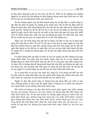 ÑÖÔØNG VEÀ XÖÙ PHAÄT Tập VIII
188
töï haøo khoe khoang laø ñaõ aên caùc loaøi vaät ñoù roài. Thaät laø toäi nghieäp cho nhöõng
ngöôøi bò voâ minh che laáp khoâng coù tình thöông chuùng sanh moät chuùt naøo caû. Vaäy
thì hoûi taïi sao maø khoâng bò beänh naøy, beänh kia.
Do ñoù, nhöõng ngöôøi naøy raát khoù thuyeát phuïc hoï veà ñaïo ñöùc, vì muoán soáng coù
ñaïo ñöùc thì phaûi ñi ngöôïc laïi nhöõng gì hoï ñang laøm. Chæ coù khi hoï ñöôïc bieát hoï
ñang bò beänh gaàn cheát soáng khoâng bao laâu nöõa thì hoï môùi chòu töø boû nhöõng thoùi
quen xaáu ñoù, nhöng luùc ñoù thì ñaõ treã roài vì luùc ñoù caùc boä phaän cô theå beân trong
ngöôøi hoï gaàn nhö bò huûy hoaïi do caùc chaát coù haïi treân nhö gan thì chaùy heát, phoåi
naùm roã nhieàu chaám ñen, thaän thì yeáu hö khoâng loïc ñöôïc caùc chaát baån nöõa, maät
thì hö, huyeát aùp thì quaù cao trung bình laø 14-18, tieåu ñöôøng cao, …
Ngaøy nay vôùi caùch soáng nhö vaäy ñaõ aên thaâm vaøo ñaàu oùc lôùp treû laø phaûi bieát
uoáng bia röôïu khi ra ñôøi. Vì sao? Vì chæ qua ly bia hay ly röôïu ngöôøi ta môùi baét
ñaàu baøn chuyeän laøm aên, giao keøo, maùnh mung, nhôø caäy, bieáu taëng, hoái loä,…Hoï chæ
nghó ñeán danh vaø lôïi chöù hoï coù nghó ñeán caùi haïi cuûa caùc chaát kích thích ñoù ñaâu.
Coù ngöôøi thì vì mieáng aên haèng ngaøy maø ñi laøm caùi ngheà uoáng röôïu thay theá cho
giaùm ñoác.
Coù phaûi chaêng ñôøi quaù khoå vaø buoàn teû maø con ngöôøi tìm ñeán nhöõng caûm giaùc
höng phaán khaùc, hoï cuõng bieát huùt thuoác, uoáng röôïu bia laø coù haïi nhöng neáu
khoâng duøng caùc chaát kích thích nhö vaäy thì hoï coù caûm giaùc nhö thaáy troáng traûi,
teû nhaït. Ñoù laø nhöõng thöù deã daøng kieám ñöôïc khi caàn ñeán maø khoâng caàn phí söùc,
coøn danh, lôïi, saéc thì phaûi maát thôøi gian vaø coâng söùc neân khoù hôn. Do ñoù ñaïi ña
soá con ngöôøi ít ai traùnh ñöôïc söï caùm doã cuûa caùc loaïi chaát kích thích naøy.
Ai ai cuõng bieát roõ caùi haïi cuûa röôïu, bia, thuoác laù. Con mong sao ñeán luùc naøo
ñoù nhaø nöôùc ta cuõng thaáy ñieàu naøy maø quyeát ñònh ñoùng cöûa nhöõng nhaø maøy saûn
xuaát thuoác laù, röôïu bia vaø caám kinh doanh caùc saûn phaåm treân.
Ngöôøi coù ñaïo ñöùc minh maãn seõ khoâng bao giôø ñuïng ñeán caùc chaát coù haïi
treân, khoâng quyeán ruõ hay caùm doã ngöôøi khaùc söû duïng noù vaø phaûi neân khuyeân
raên ngöôøi khaùc töø boû nhöõng chaát kích thích naøy.
Ñeå traùnh rôi phaïm vaøo ñaïo ñöùc thieáu minh maãn ngoaøi vieäc thaáy nhöõng
taùc haïi cuûa chuùng, chuùng ta coøn neân traùnh caùc duyeân ñöa daãn ñeán duøng caùc
chaát kích thích naøy. Ví duï nhö traùnh xa nhöõng ngöôøi duøng vaø buoân baùn caùc
chaát kích thích naøy, khoâng taøng tröõ, buoân baùn caùc chaát kích thích, traùnh ôû
gaàn nhöõng khu buoân baùn caùc chaát kích thích, traùnh tham gia vaøo caùc tieäc
tuøng chieâu ñaõi nhö ñaùm cöôùi, ñaùm doã, sinh nhaät, ñaùm ma, aên taân gia, v.v...
traùnh tuï hoïp baïn beø, khoâng cho taëng kính bieáu röôïu, thuoác laù, bia cho moïi
ngöôøi.
 