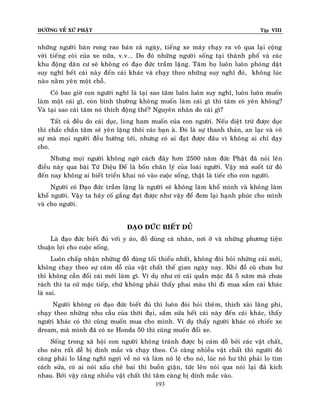 ÑÖÔØNG VEÀ XÖÙ PHAÄT Tập VIII
193
nhöõng ngöôøi baùn rong rao baùn caû ngaøy, tieáng xe maùy chaïy ra voâ qua laïi coäng
vôøi tieáng coøi cuûa xe nöõa, v.v... Do ñoù nhöõng ngöôøi soáng taïi thaønh phoá vaø caùc
khu ñoäng daân cö seõ khoâng coù ñaïo ñöùc traàm laëng. Taâm hoï luoân luoân phoùng daät
suy nghó heát caùi naøy ñeán caùi khaùc vaø chaïy theo nhöõng suy nghó ñoù, khoâng luùc
naøo naèm yeân moät choã.
Coù bao giôø con ngöôøi nghó laø taïi sao taâm luoân luoân suy nghó, luoân luoân muoán
laøm moät caùi gì, coøn bình thöôøng khoâng muoán laøm caùi gì thì taâm coù yeân khoâng?
Vaø taïi sao caùi taâm noù thích ñoäng theá? Nguyeân nhaân do caùi gì?
Taát caû ñeàu do caùi duïc, loøng ham muoán cuûa con ngöôøi. Neáu dieät tröø ñöôïc duïc
thì chaéc chaén taâm seõ yeân laëng thoâi caùc baïn aø. Ñoù laø söï thanh thaûn, an laïc vaø voâ
söï maø moïi ngöôøi ñeàu höôùng tôùi, nhöng coù ai ñaït ñöôïc ñaâu vì khoâng ai chæ daïy
cho.
Nhöng moïi ngöôøi khoâng ngôø caùch ñaây hôn 2500 naêm ñöùc Phaät ñaõ noùi leân
ñieàu naøy qua baøi Töù Dieäu Ñeá laø boán chaân lyù cuûa loaøi ngöôøi. Vaäy maø suoát töø ñoù
ñeán nay khoâng ai bieát trieån khai noù vaøo cuoäc soáng, thaät laø tieác cho con ngöôøi.
Ngöôøi coù Ñaïo ñöùc traàm laëng laø ngöôøi seõ khoâng laøm khoå mình vaø khoâng laøm
khoå ngöôøi. Vaäy ta haõy coá gaéng ñaït ñöôïc nhö vaäy ñeå ñem laïi haïnh phuùc cho mình
vaø cho ngöôøi.
ÑAÏO ÑÖÙC BIEÁT ÑUÛ
Laø ñaïo ñöùc bieát ñuû vôùi y aùo, ñoà duøng caù nhaân, nôi ôû vaø nhöõng phöông tieän
thuaän lôïi cho cuoäc soáng.
Luoân chaáp nhaän nhöõng ñoà duøng toái thieåu nhaát, khoâng ñoøi hoûi nhöõng caùi môùi,
khoâng chaïy theo söï caùm doã cuûa vaät chaát theá gian ngaøy nay. Khi ñoà cuõ chöa hö
thì khoâng caàn ñoåi caùi môùi laøm gì. Ví duï nhö coù caùi quaàn maëc ñaõ 5 naêm maø chöa
raùch thì ta cöù maëc tieáp, chöù khoâng phaûi thaáy phai maøu thì ñi mua saém caùi khaùc
laø sai.
Ngöôøi khoâng coù ñaïo ñöùc bieát ñuû thì luoân ñoøi hoûi theâm, thích xaøi laõng phí,
chaïy theo nhöõng nhu caàu cuûa thôøi ñaïi, saém söûa heát caùi naøy ñeán caùi khaùc, thaáy
ngöôøi khaùc coù thì cuõng muoán mua cho mình. Ví duï thaáy ngöôøi khaùc coù chieác xe
dream, maø mình ñaõ coù xe Honda 50 thì cuõng muoán ñoåi xe.
Soáng trong xaõ hoäi con ngöôøi khoâng traùnh ñöôïc bò caùm doã bôûi caùc vaät chaát,
cho neân raát deã bò dính maéc vaø chaïy theo. Coù caøng nhieàu vaät chaát thì ngöôøi ñoù
caøng phaûi lo laéng nghó ngôïi veà noù vaø laøm noâ leä cho noù, luùc noù hö thì phaûi lo tìm
caùch söûa, coù ai noùi xaáu cheâ bai thì buoàn giaän, töùc leân noùi qua noùi laïi ñaû kích
nhau. Bôûi vaäy caøng nhieàu vaät chaát thì taâm caøng bò dính maéc vaøo.
 