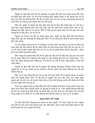 ÑÖÔØNG VEÀ XÖÙ PHAÄT Tập VIII
194
Ngöôøi coù ñaïo ñöùc bieát ñuû thì khoâng sôï ngöôøi ñôøi cheâ bai raèng mình baûo thuû,
coá chaáp hay queâ muøa. Vaø coøn bieát thöông moïi ngöôøi khaùc vì hoï ñang laøm noâ leä
cho vaät chaát maø khoâng bieát. Do ñoù hoï luoân luoân vui veû, töï taïi, ung dung, khoâng bò
cuoán huùt vaøo doøng nam chaâm duïc laïc theá gian.
Ñoái vôùi ngöôøi tu haønh thì ñaïo ñöùc bieát ñuû laø ñaïo ñöùc thieåu duïc tri tuùc ba y
moät baùt, soáng khoâng nhaø cöûa, nay ñaây mai ñoù, taâm hoàn traéng baïch nhö voû oác,
khoâng coøn baän taâm veà caùi gì caû. Khi ñi ñaâu hoï chæ quaûi moät tuùi vaûi goïn nhoû beân
trong ñaõ coù ñaày ñuû y aùo vaø töù söï.
Ngoaøi ra trong vaán ñeà aên uoáng cuõng vaäy, ngöôøi coù ñaïo ñöùc bieát ñuû khoâng
chaïy theo duïc aên, khoâng aên uoáng phi thôøi. Vì aên uoáng phi thôøi laø ñem beänh hoaïn
ñeán cho mình.
Vì vaïn phaùp theá gian laø voâ thöôøng, laø hoaïi dieät thì ñaâu coù gì cuûa ta ñaâu maø
mua saém chi cho nhieàu, ñeå roài phaûi khoå cöïc laøm luïng kieám tieàn chi traû cho noù, coù
noù roài thì laïi phaûi nhöùc ñaàu baûo veä noù, sôï noù bò ngöôøi khaùc ñaùnh caép maát,… khaùc
gì laø töï mình laøm khoå mình.
Ñôøi soáng cuûa ngöôøi bieát ñuû raát laø giaûn dò, khi caàn ñi ñaâu thì xeáp goïn vaøo moät
tuùi laø xong, Khi ñi xa khoâng caàn phaûi lo cho nhöõng thöù coøn laïi trong nhaø, vì coù
maát thì cuõng khoâng aûnh höôûng gì. Vaø khi ñi xa thì ñi ñaâu cuõng ñöôïc, ôû bao laâu
cuõng ñöôïc.
Ngöôøi coù ñaïo ñöùc bieát ñuû laø ngöôøi raát phoùng khoaùng, khoâng tham lam maø
ngöôïc laïi ai xin gì, muoán gì maø mình coù dö thì mình cho luoân, khoâng caàn caát giöõ
nhieàu laøm gì.
Khi coù ai cho taëng baát cöù vaät gì thì chæ caûm thaáy ñoù laø gaùnh naëng vaø muoán
ñem cho ngöôøi khaùc thoâi. Ví duï khi coù ngöôøi cho con traùi cam, lon nöôùc ngoït
ngoaøi giôø aên thì con chæ muoán ñem cho ai ñoù, chöù khoâng muoán ñeå daønh ñeán böûa
aên cho ngaøy hoâm sau gì caû.
Toùm laïi, ngöôøi soáng coù ñaïo ñöùc bieát ñuû laø ngöôøi bieát toân troïng mình, laøm cho
thaân taâm luoân luoân thanh thaûn vaø khoâng lo laéng gì caû. Coøn ngöôøi khoâng bieát ñuû
thì chæ töï mình laøm khoå mình, bò dính maéc, bò vaät chaát noù troùi buoäc vaøo, ñi ñaâu
cuõng nghó vaø lo laéng veà noù, taâm khoâng theå thanh thaûn an laïc vaø voâ söï ñöôïc.
ÑAÏO ÑÖÙC TÖØ TAÂM
Laø ñaïo ñöùc bieát thöông yeâu mình vaø moïi ngöôøi. Vì cuoäc soáng cuûa con ngöôøi
hay baát kyø loaøi naøo treân haønh tinh naøy ñeàu khoå, vaäy ta haõy laøm ñöôïc baát cöù vieäc
gì ñeå giuùp cho moïi ngöôøi bôùt khoå.
 